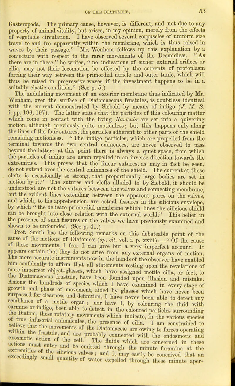 Gasteropoda. The primaiy cause, however, is different, and not due to any property of animal vitality, but arises, in my opinion, merely from the effects of vegetable circulation. I have observed several corpuscles of uniform size travel to and fro apparently within the membrane, which is thus raised in waves by their passage. Mr. Wenham follows up this explanation by a conjecture with respect to the rarer movements of the Desmidieae. As there are in these, he writes,  no indications of either external orifices or cUia, may not their locomotion be effected by the currents of protoplasm forcing their way between the primordial utricle and outer tunic, which will thus be raised in progressive waves if the investment happens to be in a suitably elastic condition. (See p. 5.) The undulating movement of an exterior membrane thus indicated by Mr. Wenham, over the surface of Diatomaceous frustules, is doubtless identical with the current demonstrated by Siebold by means of indigo {J. M. S. i. pp. 196,197). The latter states that the pai-ticles of this colouring matter which come in contact with the living Naviculce are set into a quivering motion, although previously quite motionless; but this happens oiily along the lines of the four sutures, the particles adherent to other parts of the shield remaining motionless.  The indigo particles, which axe propelled fr-om the terminal towards the two central eminences, are never observed to pass beyond the latter: at this point there is always a quiet space, from which the particles of indigo are again repelled in an inverse direction towards the extremities. This proves that the linear sutures, as may in fact be seen, do not extend over the central eminences of the shield. The current at these clefts is occasionally so strong, that proportionally large bodies are set in motion by it. The sutures and clefts alluded to by Siebold, it should be understood, are not the sutures between the valves and connecting membrane, but the evident lines extending between the apparent pores on the valves, and which, to his apprehension, are actual fissures in the siHcious envelope, by which  the delicate primordial membrane which lines the silicious shield can be brought into close relation with the external world. This belief in the presence of such fissures on the valves we have previously examined and shown to be imfounded. (See p. 41.) Prof. Smith has the following remarks on this debateable point of the cause of the motions of Diatomeae (op. dt. vol. i. p. xxiii):— Of the cause of these movements, I fear I can give but a very imperfect account. It appears certain that they do not arise from any external organs of motion. The more accurate instruments now in the hands of the observer have enabled him confidently to affirm that aU statements resting upon the revelations of more imperfect object-glasses, which have assigned motile ciHa, or feet, to the Diatomaceous frustule, have been founded upon iUusion and mistake. Among the hundreds of species which I have examined in every stage of growth and phase of movement, aided by glasses which have never been ^/^^^^^f, definition, I have never been able to detect any ca™^plf T*^' organ; nor have I, by colouring the fluid with thr?^Lfo^ fS^' ^^^ ^ Particles surrounding of tn rfi,^ ' *°7 ^'^^^^^'its ^liich indicate, in the various species beheTrn^r''^ ammalcules, the presence of cilia. I am constrained to Sthin t^.T^'?*' DiatomacesB are owing to forces operating IxoZoZ !T % P'^^^^^y connected with the endosmitic and ZliZ LT'\ fl^^*^ concerned in these extremifnVr^f Ti, -f^ ^'^^^^ the minute foramina at tiie SSnX Lnl? ^^'^^l^f^^i^es; and it may easily be conceived that an exceedingly smaU quantity of water expelled through these minute aper-