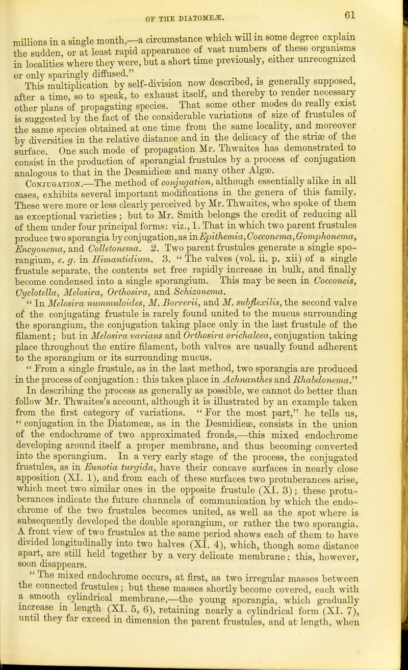 miUions in a single month—a circumstance which wiU m some degree explain the sudden, or at least rapid appearance of vast numbers of these organisms in locaHties where they were, but a short time previously, either unrecognized or only sparingly diffused. -, j • n j This multipUcation by self-division now described, is generaUy supposed, after a time, so to speak, to exhaust itself, and thereby to render necessary other plans of propagating species. That some other modes do reaUy exist is suggested by the fact of the considerable variations of size of frustules oi the same species obtained at one time from the same locality, and moreover by diversities in the relative distance and in the delicacy of the stnae of the surface. One such mode of propagation Mr. Thwaites has demonstrated to consist in the production of sporangial frustules by a process of conjugation analogous to that in the Desmidiese and many other Algae. Conjugation.—The method of conjugation, although essentially alike in all cases, exhibits several important modifications in the genera of this family. These were more or less clearly perceived by Mr. Thwaites, who spoke of them as exceptional varieties; but to Mr. Smith belongs the credit of reducing all of them under four principal forms: viz., 1. That in which two parent frustules produce two sporangia by conjugation, as mEpithemiayCocconemafGompJionema, Encyonema, and Colletonema. 2. Two parent frustules generate a single spo- rangium, e. g. in Himantidium. 3.  The valves (vol. ii. p. xii) of a single fnistule separate, the contents set free rapidly increase in bulk, and finally become condensed into a single sporangium. This may be seen in Cocconeis, Cyclotella, Melosira, Orthosira, and Schizonema.  In Melosira nummuloides, M. Borreni, and M. suhflexilis, the second valve of the conjugating fnistule is rarely found united to the mucus suiTounding the sporangium, the conjugation talang place only in the last fnistule of the filament; but in Melosira varians and Orthosira orichalcea, conjugation taking place throughout the entire filament, both valves are usually found adherent to the sporangium or its surrounding mucus.  From a single fnistule, as in the last method, two sporangia are produced in the process of conjugation: this takes place in Achnanthes and Bhabdonema. In describing the process as generaUy as possible, we cannot do better than foUow Mr. Thwaites's accormt, although it is illustrated by an example taken from the first category of variations.  For the most part, he teUs us,  conjugation in the Diatomese, as in the Desmidieas, consists in the union of the endochrome of two approximated fronds,—this mixed endochrome developing around itself a proper membrane, and thus becoming converted into the sporangium. In a very early stage of the process, the conjugated frustules, as in Eunotia turgida, have their concave surfaces in nearly close apposition (XI. 1), and from each of these surfaces two protuberances arise, which meet two similar ones in the opposite fi-ustule (XI. 3); these protu- berances indicate the future channels of communication by which the endo- chrome of the two frustules becomes united, as weU as the spot where is subsequently developed the double sporangium, or rather the two sporangia. A front view of two frustules at the same period shows each of them to have divided longitudinally into two halves (XI. 4), which, though some distance apart, are stiU held together by a veiy delicate membrane: this, however, soon disappears.  The mixed endochrome occurs, at first, as two in-egulai- masses between the connected frustules; but these masses shortly become covered, each with a smooth cylindrical membrane,—the young sporangia, which gradually increase in length (XI. 5, 6), retaining nearly a cyUndi-ical form (XI. 7), until they far exceed m dimension the parent frustules, and at lengtli, when
