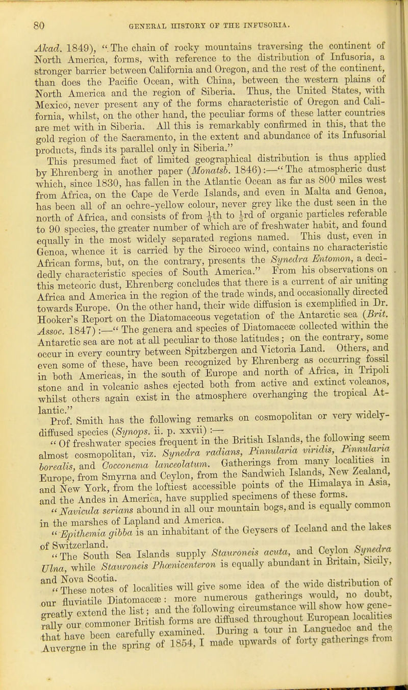 Akad. 1849), The chain of rocky mountains traversmg the continent of North America, forms, with reference to the distribution of Infusoria, a stronger barrier between California and Oregon, and the rest of the continent, than does the Pacific Ocean, with China, between the western plains of North America and the region of Siberia. Thus, the United States, with Mexico, never present any of the forms characteristic of Oregon and Cali- fornia, whilst, on the other hand, the peculiar forms of these latter countries are met with in Siberia. All this is remarkably confii'med m this, that the gold region of the Sacramento, in the extent and abundance of its Infusorial products, finds its parallel only in Siberia. This presumed fact of limited geographical distribution is thus apphed by Elu-enberg in another paper (Monatsb. 1846):— The atmospheric dust which, since 1830, has fallen in the Atlantic Ocean as far as 800 miles west from Africa, on the Cape de Verde Islands, and even in Malta and Genoa, has been all of an ochre-yelLow colour, never grey Hke the dust seen m the north of Afiica, and consists of from ^th to i-rd of organic particles referable to 90 species, the greater number of which are of freshwater habit, and found equaUy in the most widely separated regions named. This dust, even m Genoa whence it is carried by the Sii-occo wind, contains no charactenstic African forms, but, on the contraiy, presents the Synedra Entomon, a deci- dedly characteristic species of South America. From Ms obseiwations on . this meteoric dust, Ehrenberg concludes that there is a ciu-rent of aii- umtmg Africa and America in the region of the trade winds, and occasionaUy directed towards Europe. On the other hand, their wide diifiision is exemphhed m Di. Hooker's Eeport on the Diatomaceous vegetation of the Antarctic sea Assoc 1847) •  The genera and species of Diatomaceie collected withm the Antarctic sea are not at all peculiar to those latitudes; on the contairy, some occur in every country between Spitzbergen and Yictona Land. Others and even some of these, have been recognized by Ehi-enberg as occurnng fossil in both Americas, in the south of Europe and north of Afi-ica, in Tripoh stone and in volcanic ashes ejected both from active and extinct volcanos, whilst others again exist in the atmosphere overhangmg the tropical At- ^^prof. Smith has the foHowing remarks on cosmopolitan or veiy widely- difiused species (Synops. ii. p. xxvii) :— . . , , n ^t, r. n •  Of freshwater species frequent in the British Islands, the foUowing seem almost cosmopolitan, viz. Synedra radians, Pinnulana viridis Pinnularia Europe from Smyrna and Ceylon, from the Sandmch Islands, New Zealand, S NeW York, from the loftiest accessible points of the Himalaya in Asia, and the Andes in America, have suppUed specimens of these lorms Navicula serians aboimdin aU oiu- mountain bogs, and is equally common in the marshes of Lapland and America. j .t. i i „ TE^Lnia gibha is an inhabitant of the Geysers of Iceland and the lakes '^^^heloutt; Sea Islands supply Stauroneis ^-^^'/^^ Ceylon Wr. Ulna, while Stauroneis Plioenicenteron is equally abundant in Bntam, bicuy, '-i'lse notes of locaUties wiU give some idea of the ^vide ^^stribution of our flStSe Diatomaceee: more numerous gatherings Wd, no doubt, our .. . . . tj^e following circumstance aviU show how gene- 'Tlf o^^rto—^^^^^ throughout European locdities St^Tve bTeTcarcfully examined. During a torn- in Languedoc and the Aulergne in the spring'of 1854, I made upwards of forty gathenngs from