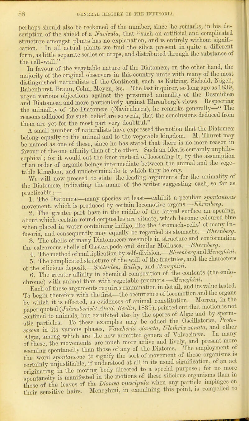 perhaps should also be reckoned of the number, since he remarks, in his de- scription of the shield of a Navicula, that such an artificial and complicated structm-o amongst plants has no explanation, and is entirely without signifi- cation. In all actual plants we find the silica present in quite a different form, as Uttle separate scales or drops, and distributed through the substance of the ceU-wall. In favour of the vegetable natm-e of the Diatomeas, on the other hand, the majority of the original observers in this country unite with many of the most disting-uished naturalists of the Continent, such as Kiitzing, Siebold, NiigeU, Rabenhorst, Braun, Cohn, Meyen, &c. The last inquirer, so long ago as 1839, urged various objections against the presumed animahty of the Desmidica; and Diatomete, and more particularly against Ehrenberg's views. Respecting the animality of the Diatomese (Naviculacea), he remarks generally— The reasons adduced for such belief are so weak, that the conclusions deduced from them are yet for the most part very doubtful, A small number of naturalists have expressed the notion that the Diatomea; belong equally to the animal and to the vegetable Idngdom. M. Thuret may be named as one of these, since he has stated that there is no more reason in favour of the one affinity than of the other. Such an idea is certainly imphilo- sophical; for it would cut the knot instead of loosening it, by the assumption of an order of organic beings intermediate between the animal and the vege- table kingdom, and undeterminable to which they belong. We wiU now proceed to state the leading arguments for the animality of the Diatomea), indicating the name of the writer suggesting each, so far as practicable:— 1. The Diatomese—many species at least—exhibit a pecuhar spontaiuous movement, Avhich is produced by certain locomotive organs.—Ehrenherg. _ 2. The greater part have in the middle of the lateral sm-faee an opening, aboiit which certain round corpuscles are situate, which become coloured blue when placed in water containing indigo, like the ' stomach-cells' of many In- fusoria, and consequently may equaUy be regarded as stomachs.—mr^wier^/. 3. The shells of many Diatomaceaj resemble in structm-e and conformation the calcareous sheUs of Gasteropoda and similar mnusca.—Ehrenherg. _ _ 4. The method of multiplication by seli-cM-vision.—WirenhergaJidMeneghjm. 5. The complicated structure of the waU of the fi-ustules, and the characters of the silicious deposit—ScMeide7i, Bailey, and MenegUni. 6. The greater afiinity in chemical composition of the contents (the endo- chrome) with animal than with vegetable ^mHvicis.—Meneglihu. Each of these arguments requires examination in detail, and its value tested. To begin therefore with the first—the occim-ence of locomotion and the organs by which it is effected, as evidences of animal constitution. Morren, m the paper quoted {Jaliresbericht Ahad. Berlin, 1839), pointed out that motion is not confined to animals, but exhibited also by the spores of Alga) and by sperm- atic particles. To these examples may be added the OsciUatona;, 1 roto- coccus in its various phases, Vaucheria clavata, Uloth-ix zonata, and other Alo-!K, among which are the now admitted genera of Volvocinea). In many of these the movements are much more active and lively, and present more seeming spontaneity tiian those of any of the Diatoms. The employment of the word spontaneous to signify the sort of movement of these organisms is certainly unjustifiable, if imderstood at all in its usual sigmfication, of an act originating m the moving body directed to a special purpose ; for no more snontaneity is manifested in the motions of these sihcious organisms tiian m those of the leaves of the Dioncna muscijnda when any particle impinges on their sensitive hairs. Meneghini, in examining this point, is compelled to