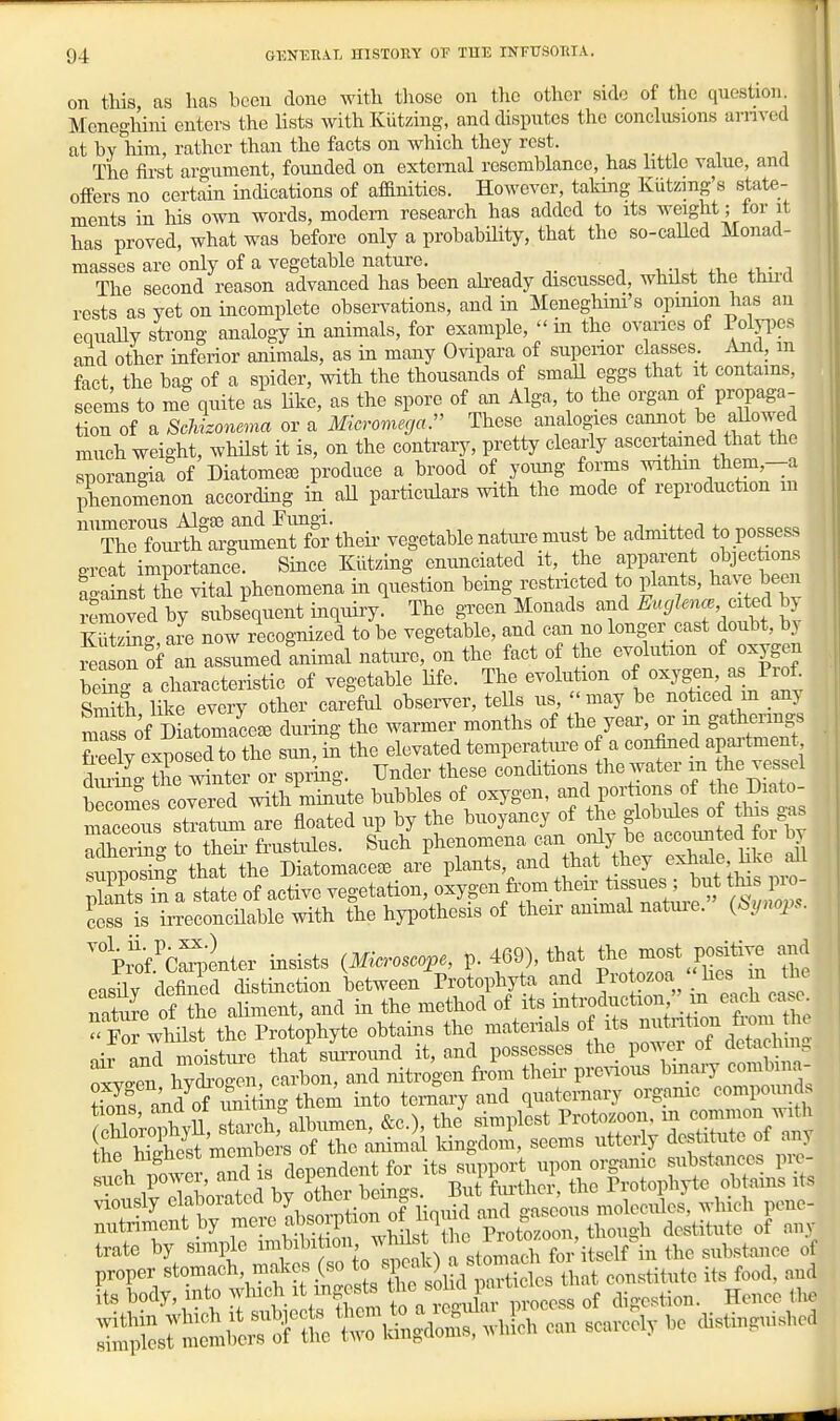 on this, as lias been done with those on tlio other side of the question Meneghini enters the lists withKUtzing, and disputes the conclusions arnved at by him, rather than the facts on which they rest. The first aro-ument, founded on external resemblance, has httle value, and offers no certain indications of affinities. However, taking Kiitzmg's state- ments in his own words, modem research has added to its weight; for it has proved, what was before only a probability, that the so-called Monad- masses are only of a vegetable nature. , , , , , „ The second reason advanced has been ah-eady discussed, whilst the thud rests as yet on mcomplete observations, and in Meneghim's opimon has an equally strong analogy in animals, for example,  in the ovanes of Polyi)cs and other inferior animals, as in many Ovipara of supenor classes Arid, m fact the bag of a spider, with the thousands of small eggs that it contains, seems to me quite as like, as the spore of an Alga, to the organ of propaga- tiou of a Schizonema or a Micromega:' These analogies cannot be aUowed much weight, whilst it is, on the contrary, pretty cleai-ly ascertamed that the ^orangia of Diatomea3 produce a brood of yoimg fonns within them,--a phenomenon according in aH particulars with the mode of reproduction m ThTfTm^hS^ulSrth^ vegetablenatiu:emust be admitted topossess great importance. Since Kiltzing enunciated it, the apparent objecfeons Sst the vital phenomena in question being i^estncted to plants, have been removed by subsequent inquiry The gTcen Monads and Euglence cited bj are now recognized to be vegetable, and can no longer cast doubt, by r^Lon of an assumed animal nature, on the fact of the evolution of oxygen bekTa characteristic of vegetable Ufe. The evolution of oxygen, as Prof Sh like every other careful observer, teUs us, may be noticed m any m^ sViiatomace^ during the warmer months of the year, or in gathenngs SeelY exposed to the sun, in the elevated temperatm-e of a confined apartment So Se winter or spiing. Under these conchtions the water he vessel bec^'e cohered with minute bubbles of oxygen, and portions of the Diato- maceTs stlat^Tre floated up by the buoyancy of the globules of this gas adheTg 0 tS frustules. Such phenomena ^--orAj he accounted for 1^ supposing that the Diatomaceee are plants, and that they exhale l^ke a^l SsS a state of active vegetation, oxygen from theu; tissues ; but tins pio- £ is irreconcilable with the hypothesis of their animal natm-e. (^ynoj... pyC^iter insists (Microscope, p. 469), that tho most positive and easily defined distinction between Protophy a and .^^^^^^^^^^^^ nature of the aliment, and in the method of its f^f^^f^^^^^^^^^^^^^ -For wWlst the Protophyte obtains the materials of its ^^^^^^l^ ^'^^^^^^^^^ air and moisture that suiToimd it, and possesses the power of detachmg trate by simple imbibi ion ^'^^^^^f , J^^^^^^^^ the substance of proper stomach makes (so ^^'V^f^^l^^^^ its food, and its body, into :yl-hi ingests « ,f ,l^.e,tion. Hence the :iS^srm:mit5^t ri^S^. whU can scarcely be distinguished