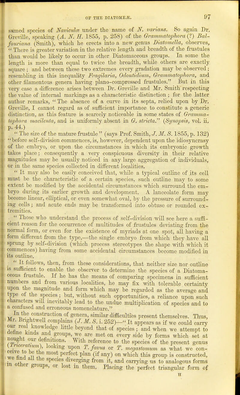 smnecl species of Naviculai under the name of N. varians. So again Dr. Greville, speaking (A. N. H. 1855, p. 258) of the Grammatopliora (?) Bal- fouriana (Smith), which he erects into a new genus DiatomeUa, observes, There is greater variation m the relative length and breadth of the fmstules than would be likely to occur in other Diatomaceous groups. In some the length is more than eqiial to twice the breadth, while others ai'c exactly- square ; and between these two extremes every gradation may be observed ; resembling in this inequality Fragilaria, Oclontidium, Grammatopliora, and other filamentous genera having piano-compressed fi-ustules. But in this very case a difference arises between Dr. Greville and Mr. Smith respecting the value of internal markings as a characteristic distinction ; for the latter author remarks, The absence of a curve in its septa, relied upon by Dr. Greville, I cannot I'egard as of sufficient importance to constitute a generic distraction, as this featm'e is scarcely noticeable in some states of Gramma- topJiora macilenta, and is uniformly absent in G. stricta. {Synopsis, vol. ii, p. 44.) The size of the matiu'e fnistule (says Prof. Smith, J. M. S. 1855, p. 132) before self-division commences, is, however, dependent upon the idiosyncrasy of the embryo, or upon the cu-cumstanees in which its embryonic growth takes place; consequently a very conspicuous diversity in their relative magnitudes may be usually noticed ia any large aggregation of individuals, or in the same species collected in different loeahties, It may also be easily conceived that, while a typical outline of its cell must be the characteristic of a certain species, such outline may to some extent be modified by the accidental circumstances which surroimd the em- bryo duiTOg its earlier growth and development. A lanceolate form may become linear, eUiptical, or even somewhat oval, by the pressure of siUTound- ing cells; and acute ends may be transformed into obtuse or rounded ex- tremities. _ Those who understand the process of self-division -ndll see here a suffi- cient reason for the occurrenee of multitudes of frustules deviating from the normal form, or even for the existence of myriads at one spot, all having a ( form different from the type,—the siagle embryo from which they have aU ■ sprung by self-division (which process stereotypes the shape with which it commences) having from some accidental circumstances become modified in its outUne. _ It foUows, then, from these considerations, that neither size nor outline IS sufficient to enable the observer to determine the species of a Diatoma- ceous fmstule. If he has the means of compaiing specimens in sufficient : numbers and from various loeahties, he may fix with tolerable certainty : upon the magnitude and form which may be regarded as the average and type of the species ; but, without such opportiinities, a reliance upon such characters will inevitably lead to the undue multipHcation of species and to a conlused and erroneous nomenclature. °^ Senera, similar difficulties present themselves. Thus, - Mr. BnghtweU complains (J. M. S. i. 252)— It appears as if we could carry our real knowledge httle beyond that of species ; and when we attempt to JOenne kinds and groups, we are met on every side by forms which set at .nought our definitions. With reference to the species of the present genus lS?TrT2' ^•fi''^ «r ^- ^ega^^tomum as what we con- ' wffi 1 11 i. ^^ P^'^^''* P^''° (if ^^y) 0^ wliich this group is constructed, ■ we nna all the species diverging from it, and carrying us to analogous forms m otner groups, or lost in them. Placing the perfect triangular form of