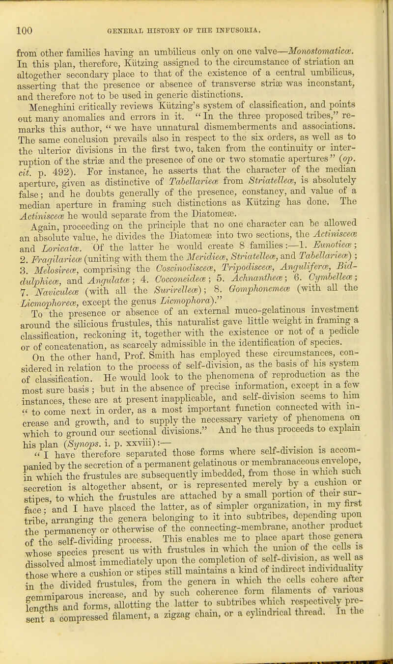 fi'om other families having an umbilicus only on one valve—Monostoynatico!. In this plan, therefore, Kiitzing assigned to the circumstance of striation an altogether secondary place to that of the existence of a central umbilicus, asserting that the presence or absence of transverse striaj was inconstant, and therefore not to be used in generic distinctions. Meneghini critically reviews Kiitzing's system of classification, and points out many anomalies and errors in it.  In the thi'ee proposed tribes,'' re- marks this author,  we have unnatural dismemberments and associations. The same conclusion prevails also in respect to the six orders, as weU as to the ulterior divisions ia the first two, taken from the continuity or inter- ruption of the strise and the presence of one or two stomatic apertures  (op. cii. p. 492). Por instance, he asserts that the character of the median aperture, given as distiactive of Tabellarieoi from Striatellece, is absolutely false; and he doubts generally of the presence, constancy, and value of a median aperture in fi-aming such distinctions as Kiitzing has done. The Actiniscece he would separate from the Diatomese. Again, proceeding on the principle that no one character can be allowed an absolute value, he divides the Diatomese mto two sections, the Actiniscece and LoricatcE. Of the latter he would create 8 families:—1. Eunohece; 2. F)'arjilariece (uniting with them the Mericliece, Striatellece, and Tcibellariece) ; 3 Melosirece, comprismg the Goscinocliscece, TripocliscecB, Anguliferce, Bid- ciulpUecB, and Angulatce; 4. Cocconeiclem; 5. AcJinanthece; 6. Cymbellece; 7. Naviculece (with aU the Surirellece); 8. GompJionemece (with all the lAcmophorece, except the genus LicmopJiora). ... To the presence or absence of an external muco-gelatmous mvestment around the siHcious frustules, this natui-alist gave Uttle weight in fi-ammg a classification, reckoning it, together with the existence or not of a pedicle or of concatenation, as scarcely admissible in the identification ot species. On the other hand. Prof. Smith has employed these cu-cumstances, con- sidered in relation to the process of self-division, as the basis of his system of classification. He would look to the phenomena of reproduction as the most sure basis ; but in the absence of precise information, except m a lew instances, these are at present inappHcable, and self-division seems to him  to come next in order, as a most important function connected with in- crease and growth, and to supply the necessary variety of phenomena on which to ground our sectional divisions. And he thus proceeds to explam his plan (Synops. i. p. xxviii):— .r. ■ ■ • „  I have therefore separated those forms where self-division is accom- nanied by the secretion of a pennanent gelatinous or membranaceous envelope, in which the frustules are subsequently imbedded, fi'om those m wliich such secretion is altogether absent, or is represented merely by a cushion or stines to which the fnistules are attached by a small portion of their sur- face • 'and I have placed the latter, as of simpler organization, in my first tribe' arranging the genera belonging to it into subtribcs, depending upon the nermanency or othei-wise of the connecting-membrane, another product of the self-dividing process. This enables me to place apart those genera whose species present us with fmstules in which the union of the ceUs is Sssolved almost immediately upon the completion of self-division, as weU as Zse where a cushion or stipes stiU maintams a kmd of mdii-ect mdividuahty in the divided frustules, from the genera in which the ceUs cohere after Smmiparons increase, and by such coherence form filaments of yanous lenThs and fonns, aUotting the latter to subtribes whidi respectively pre- sent a compressed filament, a zigzag cham, or a cylmdrical thread. In the