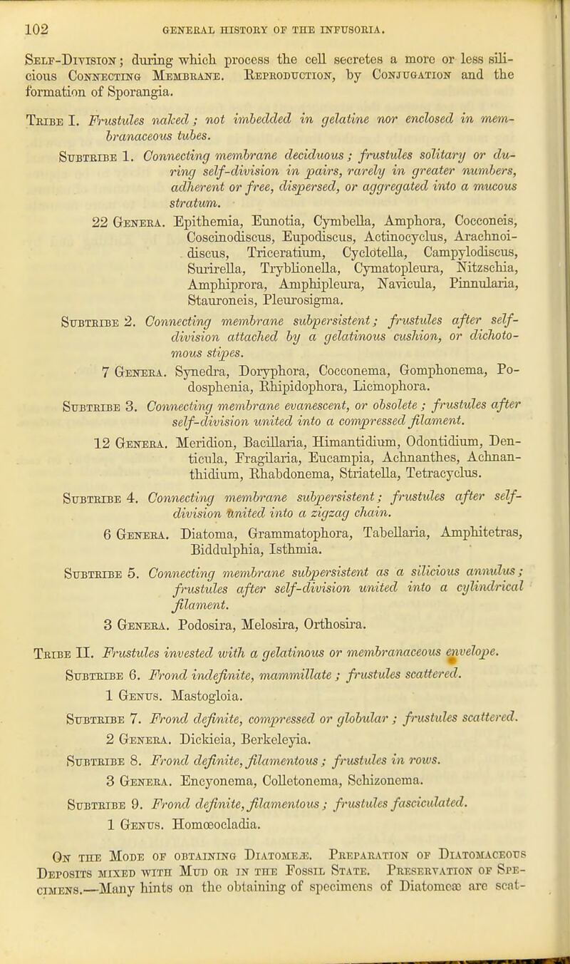 Self-Division ; during whicli process the cell secretes a more or less sili- cious Connecting Membbane. Eepboduction, by Conjugation and the formation of Sporangia. Tbibe I. Frustules nalced ; not imbedded in gelatine nor enclosed in mem- branaceous tubes. Stjbteibe 1. Connecting membrane deciduous; frustules solitary or du- ring self-division in pairs, rarely in greater numbers, adherent or free, dispersed, or aggregated into a mucous stratum. 22 Geneba. Epithemia, Eunotia, CymbeUa, Amphora, Cocconeis, Coscinodiscus, Eupodiscus, Actinocyclus, Arachnoi- discns, Triceratium, Cyclotella, Campylodiscus, SurireUa, TrybUonella, Cymatopleura, Nitzschia, Amphiprora, Amphipleura, Navicula, Pinnularia, Stauroneis, Plem-osigma. StTBTEiBE 2. Connecting membrane subpersistent; frustules after self- division attached by a gelatinous cushion, or dichoto- mous stipes. 7 Geneba. Synedra, Doryphora, Cocconema, Gomphonema, Po- dosphenia, Ehipidophora, licinophora. Subtbibe 3. Connecting membrane evanescent, or obsolete ; frustules after self-division united into a compressed filament. 12 Geneba. Meridion, BaciUaria, Himantidiimi, Odontidimn, Den- ticnla, Eragilaria, Eucamxiia, Achnanthes, Achnan- thidium, Ehabdonema, Striatella, Tetracyclns. Stjbtbibe 4. Connecting membrane subpersistent; frustides after self- division United into a zigzag chain. 6 Genera. Diatoma, Grammatophora, Tabellaria, Amphitetras, Biddulphia, Isthmia. SuBTBiBE 5. Connecting membrane subpersistent as a silicious annulus; frustides after self-division united into a cylimlrical filament. 3 Geneba. Podosira, Melosira, Orthosira. Tbibe II. Frustides invested with a gelatinous or membramceous ^velope. Stjbtbibe 6, Frond indefinite, mammillate ; frustules scattered. 1 Genus. Mastogioia. Subteibe 7. Frond definite, compressed or globular ; frustides scattered. 2 Geneba. Dicldeia, Berkeleyia. SuBTBiBE 8. Frond definite, filamentous ; frustules in rows. 3 Geneba. Encyonema, CoUetonema, Scliizonema. Subteibe 9. Frond definite, filamentous j frustules fasciculated. 1 Genus. Homoeocladia. On the Mode of obtaining Diatomeje. Peepaeation of Diatomaceous Deposits mixed with Mud oe in ttie Fossil State. Pbesebvation of Spe- cimens. Many hints on the obtaining of specimens of Diatomea3 are scat-