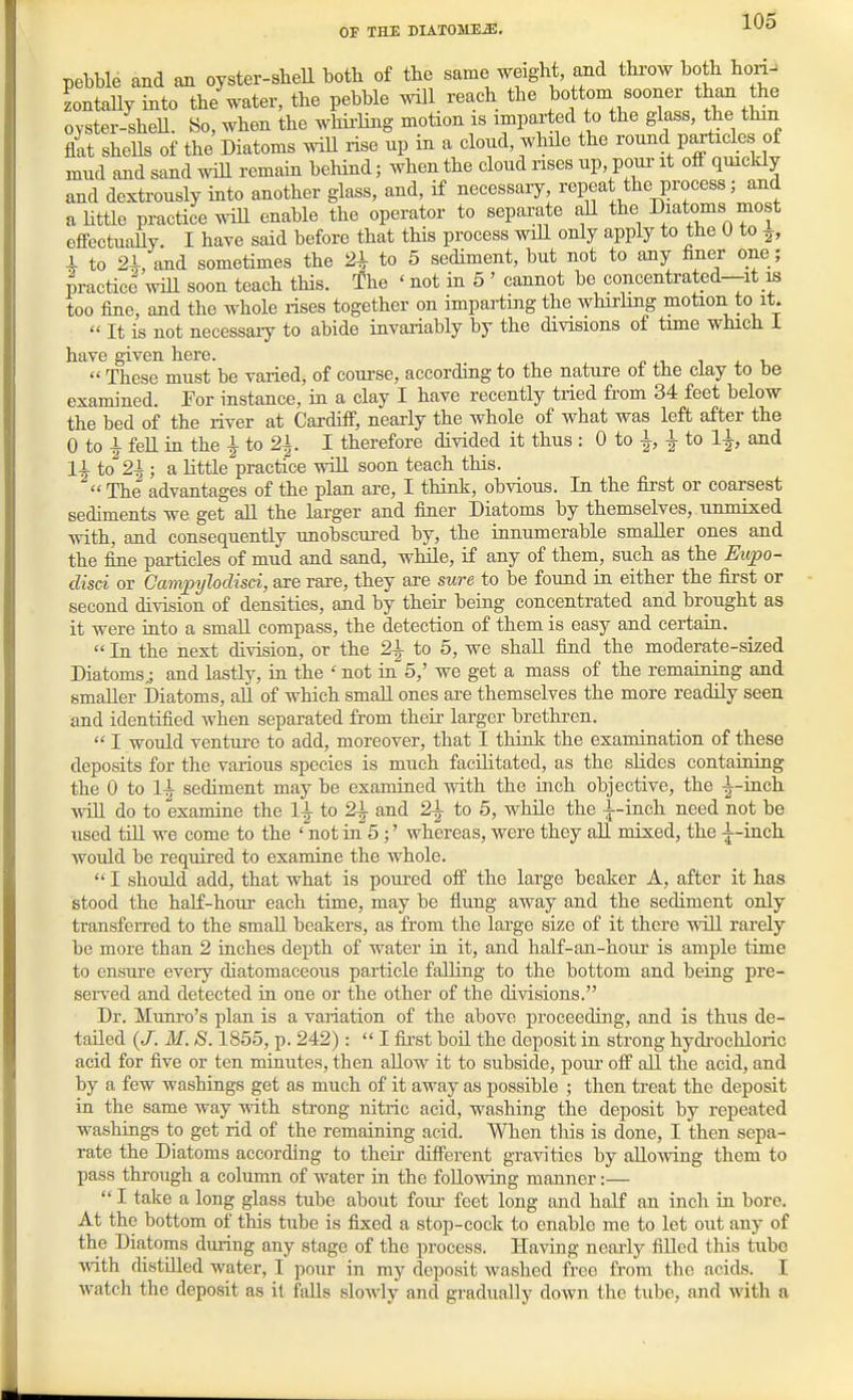 pebble and an oyster-sliell both of the same weight, and thi-ow both hon- LtaUy into the water, the pebble will reaeh the bottom sooner than the ovster-sheU. So, when the whii'Ilng motion is imparted to the glass, the thin flat shells of the Diatoms wiU rise up in a cloud, while the round particles of mud and sand will remain behind; when the cloud uses up, pour it off quickly and dextrously into another glass, and, if necessary, repeat the process; and a little practice ^^dU enable the operator to separate aU the Diatoms most effectuaUy. I have said before that this process wiU only apply to the 0 to ^, 4 to 2-L, and sometimes the 21 to 5 sediment, but not to any finer one; practice will soon teach this. The ' not in 5 ' cannot be concentrated—it is too fine, and the whole rises together on imparting the whirhng motion to it. It is not necessary to abide invariably by the divisions of time which i have given here. These must be varied, of course, according to the nature of the clay to be examined. For instance, in a clay I have recently tried from 34 feet below the bed of the river at Cardiff, nearly the whole of what was left after the 0 to 1 fell in the ^ to 21. I therefore divided it thus : 0 to 1, 1 to and 11 to 21; a little practice will soon teach this. The advantages of the plan are, I think, obvious. In the first or coarsest sediments we get aU the larger and finer Diatoms by themselves, unmixed with, and consequently unobscured by, the innumerable smaller ones and the fine particles of mud and sand, while, if any of them, such as the Ewpo- disci or Campylodisci, are rare, they are sure to be found in either the first or second division of densities, and by their being concentrated and brought as it were into a smaU compass, the detection of them is easy and certain. In the next division, or the 21 to 5, we shall find the moderate-sized Diatoms^ and lastly, in the ' not ia 5,' we get a mass of the remaining and smaller Diatoms, all of which smaU ones are themselves the more readily seen and identified when separated from their larger brethren. I would ventui-e to add, moreover, that I think the examination of these deposits for the various species is much facilitated, as the slides containing the 0 to 11 sediment may be examined with the inch objective, the l-inch. will do to examine the 11 to 21 and 21 to 5, while the l-inch need not be used till we come to the ' not in 5;' whereas, were they all mixed, the l-incli would be required to examine the whole. I should add, that what is poured off the large beaker A, after it has stood the half-hour each time, may be flung away and the sediment only transferred to the smaU beakers, as from the large size of it there will rarely be more than 2 inches depth of water in it, and half-an-hour is ample time to ensure every diatomaceous particle falling to the bottom and being pre- sei-ved and detected ia one or the other of the divisions. Dr. Munro's plan is a variation of the above proceeding, and is thus de- tailed (/. M. S. 1855, p. 242): I fii-st boil the deposit in strong hydi-ochloric acid for five or ten minutes, then allow it to subside, poui- off all the acid, and by a few washings get as much of it away as possible ; then treat the deposit in the same way wdth strong nitric acid, washing the deposit by repeated washings to get rid of the remaining acid. When tliis is done, I then sepa- rate the Diatoms according to their different gravities by aUoAving them to pass through a column of water in the foUoAving manner:— I take a long glass tube about foiu- feet long and half an inch in bore. At the bottom of this tube is fixed a stop-cock to enable me to let out any of the Dia,toms during any stage of the process. Having nearly filled this tube with distilled water, I pour in my deposit washed free from the acids. I watch the deposit as it fdls slowly and gradually down the tube, and with a