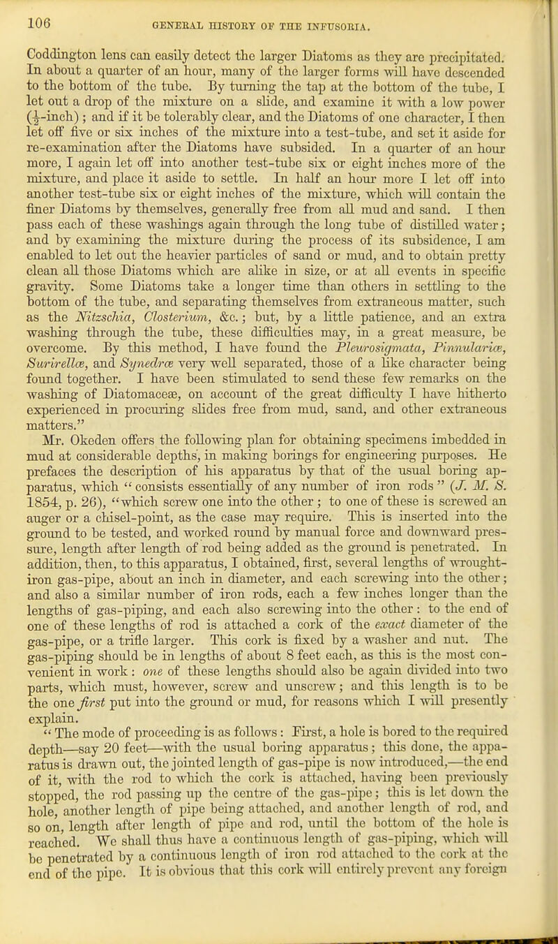 Coddington lens can easily detect the larger Diatoms as they are precipitated. In about a quarter of an hour, many of the larger forms will have descended to the bottom of the tube. By tiirning the tap at the bottom of the tube, I let out a drop of the mixture on a slide, and examine it with a low power (■|-inch) ; and if it be tolerably clear, and the Diatoms of one character, I then let off five or six inches of the mixture into a test-tube, and set it aside for re-examination after the Diatoms have subsided. In a quarter of an hour more, I again let off into another test-tube six or eight inches more of the mixture, and place it aside to settle. In half an hour more I let off into another test-tube six or eight inches of the mixture, which will contain the finer Diatoms by themselves, generally free from all mud and sand. I then pass each of these washings again through the long tube of distilled water; and by examining the mixture during the process of its subsidence, I am enabled to let out the heavier particles of sand or mud, and to obtain pretty clean all those Diatoms which are alike in size, or at all events in specific gi-avity. Some Diatoms take a longer time than others in settling to the bottom of the tube, and separating themselves from extraneous matter, such as the Nitzschia, CJosterium, &c.; but, by a little patience, and an extra washing through the tube, these difficulties may, in a great measui-e, be overcome. By this method, I have found the Pleurosigmata, Pinnularice, Surirellce, and Synedrce very weU separated, those of a Hke character being found together. I have been stimiilated to send these few remarks on the washing of Diatomaceae, on accoimt of the great difficulty I have hitherto experienced in procuring slides free from mud, sand, and other extraneous matters. Mr. Okeden offers the following plan for obtaining specimens imbedded in mud at considerable depths, in making borings for engineering purposes. He prefaces the description of his apparatus by that of the usual boring ap- paratus, which  consists essentially of any number of iron rods  (J. M. S. 1854, p. 26), which screw one into the other ; to one of these is screwed an auger or a chisel-point, as the case may require. This is inserted into the groimd to be tested, and worked round by manual force and downward pres- sure, length after length of rod being added as the ground is penetrated. In addition, then, to this apparatus, I obtained, first, several lengths of wrought- iron gas-pipe, about an inch in diameter, and each screwing into the other; and also a similar number of iron rods, each a few inches longer than the lengths of gas-piping, and each also screwing into the other: to the end of one of these lengths of rod is attached a cork of the exact diameter of the gas-pipe, or a trifle larger. This cork is fixed by a washer and nut. The gas-piping should be in lengths of about 8 feet each, as this is the most con- venient in work : one of these lengths should also be again divided into two parts, which must, however, screw and unscrew; and tliis length is to be the one Jirst put into the ground or mud, for reasons which I will presently explain.  The mode of proceeding is as follows: Fii'st, a hole is bored to the required depth—say 20 feet—with the usual boring apparatus; this done, the appa- ratus is drawn out, the jointed length of gas-pipe is now introduced,—the end of it, with the rod to which the cork is attached, having been previously stopped, the rod passing up the centre of the gas-pipe; this is let down the hole, another length of pipe being attached, and another length of rod, and so on, length after length of pipe and rod, until the bottom of the hole is reached. We shall thus have a continuous length of gas-piping, which wUl be penetrated by a continuous length of iron rod attached to the cork at the end of the pipe. It is obvious that this cork will entirely prevent any foreign