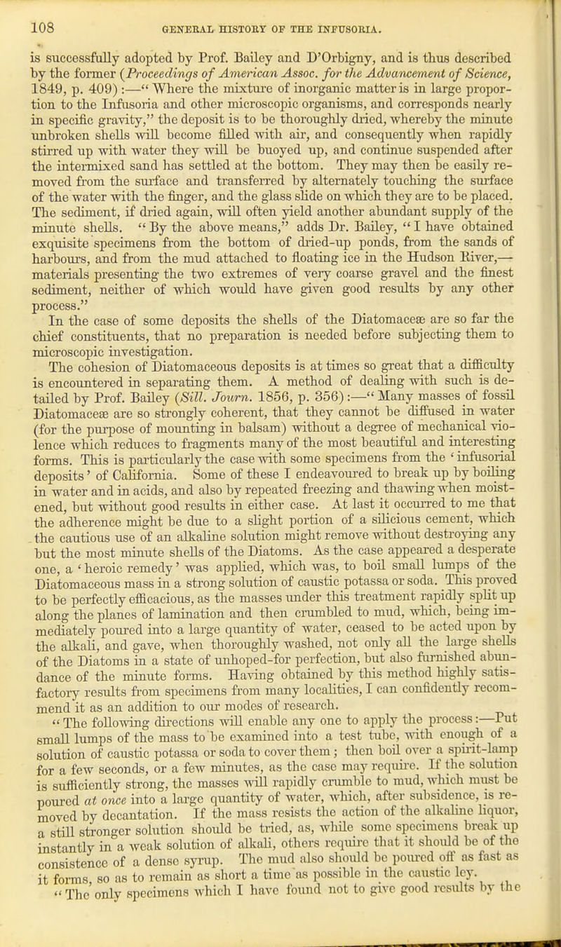 is successfully adopted by Prof. Bailey and D'Orbigny, and is thus described by the former (^Proceedings of American Assoc. for the Advancement of Science, 1849, p. 409):— Where the mixture of inorganic matter is in large propor- tion to the Infiisoria and other microscopic organisms, and corresponds nearly in specific gravity, the deposit is to be thoroughly dried, whereby the minute imbroken shells will become filled with air, and consequently when rapidly stirred up with water they wiU be buoyed up, and continue suspended after the intermixed sand has settled at the bottom. They may then be easily re- moved from the sui-face and transferred by alternately touching the siirface of the water with the finger, and the glass shde on which they are to be placed. Tlie sediment, if dried again, will often yield another abundant supply of the minute shells.  By the above means, adds Dr. Bailey,  I have obtained exquisite specimens from the bottom of dried-up ponds, from the sands of harbours, and from the mud attached to floatiag ice in the Hudson River,— materials presenting the two extremes of very coarse gravel and the finest sediment, neither of which would have given good results by any other process. In the case of some deposits the shells of the Diatomaceae are so far the chief constituents, that no preparation is needed before subjecting them to microscopic investigation. The cohesion of Diatomaceous deposits is at times so great that a difficulty is encountered in separating them. A method of dealing with such is de- tailed by Prof. BaiLey (Sill. Journ. 1856, p. 356) :— Many masses of fossU Diatomacese are so strongly coherent, that they cannot be diffused iji water (for the pm-pose of moimting in balsam) without a degree of mechanical vio- lence which reduces to fragments many of the most beautiful and interesting forms. This is particularly the case with some specimens from the ' infusorial deposits' of California. Some of these I endeavoured to break up by boiling in water and in acids, and also by repeated freezing and thawing when moist- ened, but without good results in either case. At last it occurred to me that the adherence might be due to a slight portion of a silicious cement, which . the cautious use of an alkaline solution might remove without destroying any but the most minute shells of the Diatoms. As the case appeared a desperate one, a ' heroic remedy' was applied, which was, to boil small lumps of the Diatomaceous mass in a strong solution of caustic potassa or soda. This proved to be perfectly efficacious, as the masses imder this treatment rapidly split up along the planes of lamination and then crumbled to mud, which, being im- mediately potired into a large quantity of water, ceased to be acted upon by the alkaH, and gave, when thoroughly washed, not only all the large shells of the Diatoms in a state of unhoped-for perfection, but also fiu-nished abun- dance of the minute forms. Having obtained by this method highly satis- factory results from specimens from many localities, I can confidently recom- mend it as an addition to our modes of research.  The following dii'ections wiU enable any one to apply the process:—Put small lumps of the mass to be examined into a test tube, with enough of a solution of caustic potassa or soda to cover them; then boil over a spii-it-lamp for a few seconds, or a few minutes, as the case may requii-e. If the solution is sufficiently strong, the masses wHl rapidly cnunble to mud, which must be poured at once into a lai-ge quantity of water, which, after subsidence, is re- moved by dccantation. If the mass resists the action of the alkaline liquor, a stai stronger solution should be ti-ied, as, wliUe some specimens break up instantly in a weak solution of alkali, others require that it should be of the consistence of a dense syrup. The mud also should be pom-ed oft' as fast as it forms so as to remain as short a time as possible m the caustic ley. The only specimens which I have found not to give good results by the