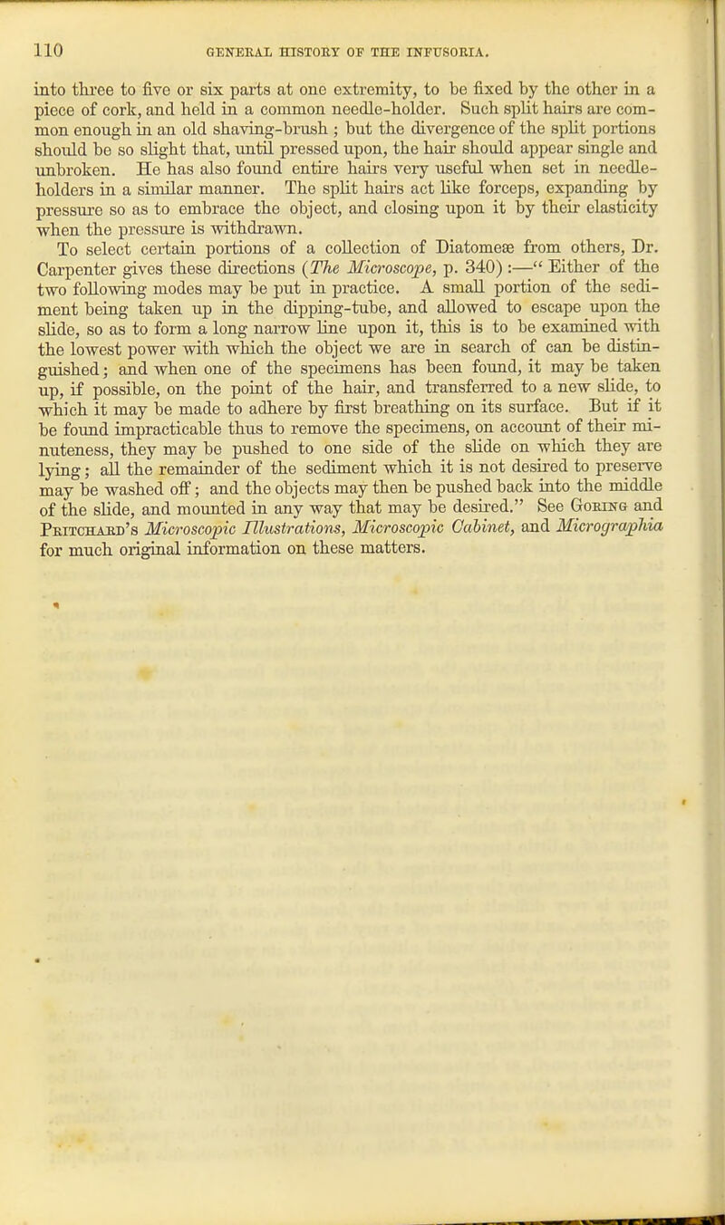 into three to five or six parts at one extremity, to be fixed by the other in a piece of cork, and held in a common needle-holder. Such spht hairs are com- mon enough in an old shaving-brush ; but the divergence of the split portions should be so slight that, until pressed upon, the hair should appear single and unbroken. He has also found entii'e hairs very useful when set in needle- holders in a sinular manner. The split hairs act like forceps, expanding by pressure so as to embrace the object, and closing upon it by their elasticity when the pressure is withdrawn. To select cei-tain portions of a collection of Diatomese from others, Dr. Carpenter gives these directions {The Microscope, p. 340) :— Either of the two following modes may be put in practice. A small portion of the sedi- ment being taken up in the dipping-tube, and allowed to escape upon the slide, so as to form a long narrow line upon it, this is to be examined with the lowest power with which the object we are in search of can be distin- guished ; and when one of the specimens has been found, it may be taken up, if possible, on the point of the hair, and transferred to a new slide, to which it may be made to adhere by first breathing on its surface. But if it be found impracticable thus to remove the specimens, on account of their mi- nuteness, they may be pushed to one side of the slide on which they are lying; all the remainder of the sediment which it is not desired to preserve may be washed off; and the objects may then be pushed back into the middle of the slide, and mounted in any way that may be desired. See Goring and Pritchaed's Microscopic Illustrations, Microscopic Gahinet, and Micrograpliia for much original information on these matters.