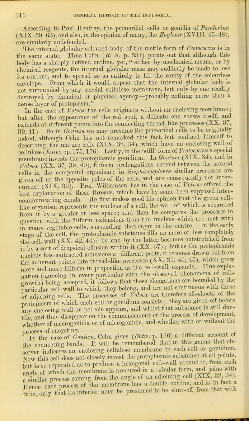 According to Prof. Henfrey, the primordial cells or gonidia of Pandorina (XIX. 59-63), and also, in the opinion of many, the Euglence (XVIII. 45-48), are similarly undefended. The internal glohular coloured body of the motile form of Proiococcus is in the same state. Thus Cohn (E. S. p. 531) points out that although this body has a sharply defined outline, yet,  either by mechanical means, or by chemical reagents, the internal globular mass may suddenly be made to lose its contour, and to spread so as entirely to fill the cavity of the colourless envelope. From which it would appear that the internal globular body is not surrounded by any special cellulose membrane, but only by one readily destroyed by chemical or physical agency—probably nothing more than a dense layer of protoplasm. In the case of Volvox the cells originate without an enclosing membrane; but after the appearance of the red spot, a delicate one shows itself, and extends at different points into the connecting thread-lilce processes (XX. 37, 39, 41). So in Gonmm we may presume the pi-imordial cells to be originally naked, although Cohn has not remarked this fact, but confined himself to describing the mature cells (XIX. 32, 34), which have an enclosing wall of cellulose (Entw. pp. 175,176). Lastly, in the 'still' form of Protococcus a special membrane invests the protoplasmic gonidium. In Gmium (XIX. 34), and in Volvox (XX. 37, 39, 40), filiform prolongations extend between the several ceUs in the compound organism; in Stej>hanosphcera similar processes are given off at the opposite poles of the cells, and are consequently not inter- current (XIX. 39). Prof. Williamson has in the case of Volvox offered the best explanation of these threads, which have by some been supposed inter- communicating canals. He fia-st makes good his opinion that the green cell- like organism represents the nucleus of a ceU, the wall of which is separated from it by a greater or less space; and then he compares the processes in question with the filiform extensions from the nucleus which are met with in maay vegetable cells, suspending that organ in the centre. In the early stage of the cell, the protoplasmic substance fills up more or less completely the ceU-wall (XX. 42, 44) : by-and-by the latter becomes outsti-etched from it by a sort of dropsical effusion within it (XX. 37); but as the protoplasmic nucleus has contracted adhesions at different parts, it becomes di-awn out from the adherent points into thi-ead-like processes (XX. 39, 40, 45), which grow more and more filiform in proportion as the cell-wall expands. This expla- nation (agreemg in every particular with the observed phenomena of ceU- growth) being accepted, it foUows that these elongations are bounded by the particular ceU-waU to which they belong, and are not continuous with those of adioining ceUs. The processes of Volvox are therefore off-shoots oi the protoplasm of which each ceU or gonidium consists ; they are given off before any enclosing wall or pellicle appears, and whilst that substance is still duc- tile and they disappear on the commencement of the process of development, whether of macrogonidia or of microgonidia, and whether with or without the process of encysting. f In the case of Gonium, Cohn gives (Eyitw. p. 176) a different account ot the connecting bands. It wiU be remembered that in this genus that ob- server indicates an enclosing ceUulose membrane to each ccU or gonidium. Now this ceU does not closely invest the protoplasmic substance at all pomts, but is so separated as to produce a hexagonal ccU-Avall around it, from each angle of which the membrane is produced in a tubular form and joins with a simUiu' process coming from the angle of an a(\,oinmg ceU (XIX. 32 34) Trice each process of the membrane has a double outhne, and is i fact a S only thTits interior must be presumed to be shut-off from that with