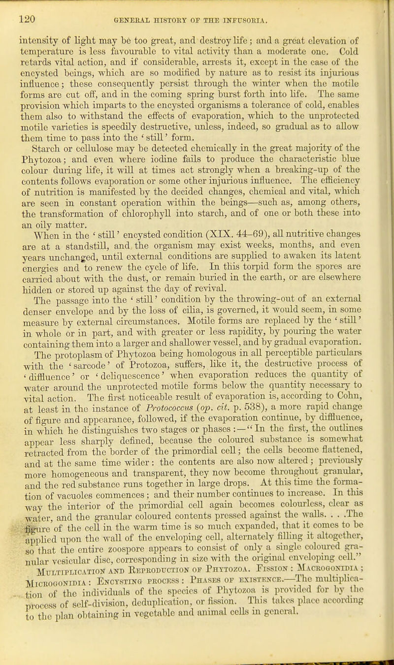intensity of light may be too great, and destroy life ; and a great elevation of temperatiu'e is less favourable to vital activity than a moderate one. Cold retards vital action, and if considerable, an-ests it, except in the case of the encysted beings, which are so modified by nature as to resist its injurious influence; these consequently persist through the winter when the motile forms are cut off, and in the coming spring burst forth into life. The same provision which imparts to the encysted organisms a tolerance of cold, enables them also to Avithstand the effects of evaporation, which to the unprotected motile varieties is speedily destructive, unless, indeed, so gradual as to allow them time to pass into the * still' form. Starch or ceEulose may be detected chemically in the great majority of the Phytozoa; and even where iodine fails to produce the characteristic blue colour dming life, it will at times act strongly when a brealdng-up of the contents follows evaporation or some other injurious influence. The efficiency of nutrition is manifested by the decided changes, chemical and vital, which are seen in constant operation mthin the beings—such as, among others, the transformation of chlorophyll into starch, and of one or both these into an oily matter. When in the ' still' encysted condition (XIX. 44-69), aU nutritive changes are at a standstill, and the organism may exist weeks, months, and even years imchanged, until external conditions are supplied to awaken its latent energies and to renew the cycle of Hfe. In this torpid form the spores are carried about with the dust, or remain biuied in the earth, or are elsewhere hidden or stored up against the day of revival. The passage into the ' stiU' condition by the throwing-out of an external denser envelope and by the loss of cilia, is governed, it would seem, m some measiu-e by external circumstances. Motile forms are replaced by the ' stiU' in whole or in part, and with greater or less rapidity, by pouring the water containing them into a larger and shallower vessel, and by gradual evaporation. The protoplasm of Phytozoa being homologous in aU perceptible particulara with the 'sarcode' of Protozoa, suffers, like it, the destnictive process of 'diffluence' or 'deliquescence' when evaporation reduces the quantity of water around the unprotected motile fonns below the quantity necessary to vital action. The first noticeable result of evaporation is, according to Cohn, at least in the instance of Protococcus (op. cit. p. 538), a more rapid change of figure and appearance, followed, if the evaporation continue, by diffluence, in which he distinguishes two stages or phases :—In the fii-st,_the outlines appear less sharply defined, because the coloured substance is somewhat retracted from the border of the primordial cell; the cells become flattened, and at the same time wider : the contents are also now altered ; previously more homogeneous and transparent, they now become thi'oug;hout granular, and the red substance runs together in large drops. At this time the forma- tion of vacuoles commences; and theu- number continues to increase. In this way the interior of the primordial cell again becomes colourless, clear as water, and the granular coloui-ed contents pressed against the waUs. . . .The 'ififfure'of the cell in the warm time is so much expanded, that it comes to be applied upon the wall of the enveloping ceU, alternately filHng it altogether, so that the entire zoospore appears to consist of only a single coloui-cd gra- mmar vesicular disc, corresponding in size with the original enveloping cell. MtTLTiPMCATioN AND Eeproduction OF Phttozoa. Pission : Mackogontdia ; Micbogontdia: Encysting peooess : Phases of existence.—The multiplica- tion of the individuals of the species of Phytozoa is pro%ided for by the process of self-division, deduplication, or fission. Tins takes place according to the plan obtaining in vegetable and animal cells m general.