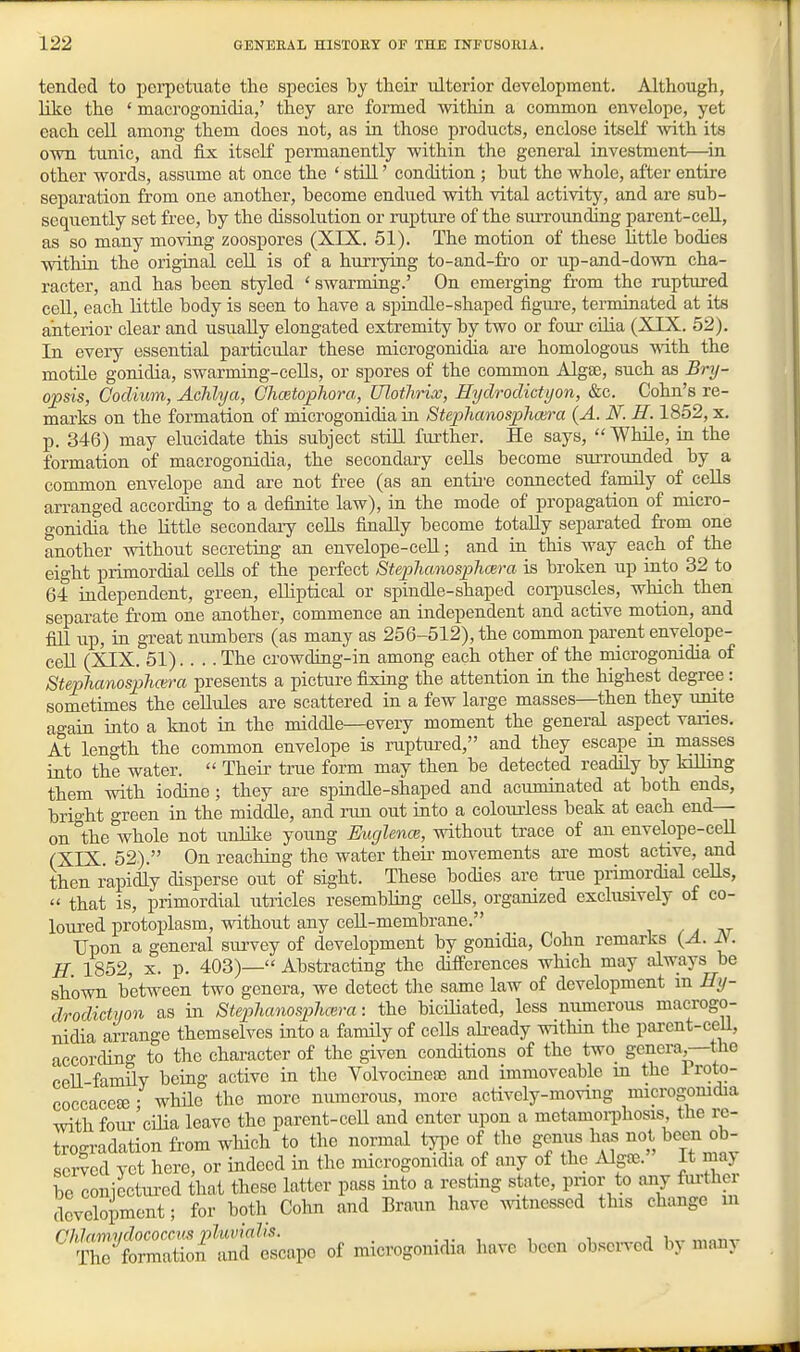 tended to pei-petuate the species by their tdterior development. Although, like the ' macrogonidia,' they are formed within a common envelope, yet each cell among them docs not, as in those products, enclose itself Avith its own tunic, and fix itself permanently within the general investment—^in other words, assume at once the ' still' condition ; but the whole, after entire separation from one another, become endued with vital activity, and are sub- sequently set free, by the dissolution or rupture of the smTOunding parent-ceU, as SO many moving zoospores (XIX. 51). The motion of these httle bodies within the original cell is of a hurrying to-and-fro or up-and-doAvn cha- racter, and has been styled ' swarming.' On emerging from the ruptured cell, each little body is seen to have a spindle-shaped figure, terminated at its anterior clear and usually elongated extremity by two or four cilia (XIX. 52). In every essential particiilar these mierogonidia are homologous ^\ith. the motile gonidia, swarming-cells, or spores of the common Algffi, such as Bry- opsis, Godiwm, Achhja, Chmtophora, Ulothrix, Hydrodktyon, &c. Cohn's re- marks on the formation of mierogonidia in Stephanosphcera (A. N. H. 1852, x. p. 346) may elucidate this subject still further. He says, While, in the formation of macrogonidia, the secondary cells become surrounded by a common envelope and are not free (as an entii-e connected family of cells arranged according to a definite law), in the mode of propagation of miero- gonidia the little secondaiy cells finally become totally separated from one another without secreting an envelope-ceU; and in this way each of the eight primordial cells of the perfect StephanosphcBra is broken up into 32 to 64 iadependent, green, eUiptical or spindle-shaped corpuscles, which then separate from one another, commence an independent and active motion, and fill up, ia great numbers (as many as 256-512), the common parent envelope- ceU (XIX. 51)... . The crowding-in among each other of the mierogonidia of SteplianospJmra presents a picture fixing the attention in the highest degree : sometimes the ceUxiles are scattered in a few large masses—then they unite agaia into a knot in the middle—every moment the general aspect vanes. At length the common envelope is niptiu-ed, and they escape in masses into the water. Their true form may then be detected readily by killing them with iodine; they are spindle-shaped and acuminated at both ends, bright green in the middle, and run out into a colourless beak at each end- on the whole not unlike young Eucjlence, without trace of an envelope-ceU (XIX 52). On reaching the water their movements are most active, and then rapidiy disperse out of sight. These bodies are trae primordial cells, that is, primordial utricles resembling cells, organized exclusively of co- loured protoplasm, -without any cell-membrane. / ^ at Upon a general survey of development by gonidia, Cohn remarks {A. iV. H 1852, X. p. 403)— Abstracting the differences which may always be shown between two genera, we detect the same law of development m Hy- drodictyon as in Stephanosphm-a: the biciliated, less numerous macrogo- nidia arrange themselves into a family of cells ali-eady within the parent-ceU, according to the character of the given conditions of the two generay—the cell famUy being active in the Yolvocineas and immoveable in the i roto- coccaceee • while the more numerous, more actively-moving microgomdia with four'cilia leave the parent-cell and enter upon a metamoiThosis the rc- trogradation from which to the normal type of the genus has not been ob- served yet here, or indeed in the mierogonidia of any of the Algce. It may be conjectm-ed that these latter pass into a resting state, pnor to any furthe development; for both Cohn and Braun have mtnesscd this change in ^^rtSiftd tape of mierogonidia have been obse^ed by many