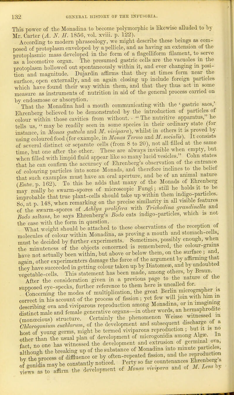 This power of the Monadina to become polymoi-phic is likewise alluded to by Mr. Carter {A. N. H. 1856, vol. xviii. p. 122). According to modern phraseology, we might describe these beings as com- posed of protoplasm enveloped by a pellicle, and as having an extension of the protoplasmic mass developed in the form of a flagelliform filament, to serve as a locomotive organ. The presumed gastric colls are the vacuoles in the protoplasm hollowed out spontaneously withiu it, and ever changrag in posi- tion and magnitude. Dujardin afBi-ms that they at times form near the siuface, open externally, and on again closing up include foreign particles which have found their way within them, and that they thus act in_ some measure as instruments of nutrition in aid of the general process earned on by endosmose or absorption. _ ^ That the Monadina had a mouth communicating with the ' gastnc sacs, Ehrenberg believed to be demonstrated by the introduction of particles of colour within those cavities from without. • '< The nutritive _ apparatus, he tells us,  may be readily seen in some species in their ordinaiy state (for instance in Monas guttula and M. vivipara), whHst in others it is proved by using coloured food (for example, in Monas Termo and M. socialis). It consists of several distinct or separate cells (from 8 to 20), not all filled at the same time but one after the other. These are always invisible when empty, but when fiUed with hmpid &md appear hke so many lucid vesicles. Cohn states that he can confirm the accuracy of Ehrenberg's obsei-vation of the entrance of colouidng particles into some Monads, and therefore mcHnes to the beliet that such examples must have an oral apertm-e, and be of an ammal natui'e (Entw p 162). To this he adds that many of the Monads of Ehrenberg mav reailybe swarm-spores of microscopic Eungi; stiU he holds it to be improbable that tnie plant-cells should take up within them indigo-particles. So at p 148, when remarking on the precise similarity m all visible teatui-es of'the swarm-spores of Achlya prolifera with Trichodina grandmella and Bodo saltans, he says Ehrenberg's Bodo eats indigo-pai-ticles, which is not the case with the form in question. . What weight should be attached to these observations of the reception ot molecules of colour within Monadina, as proving a mouth and stomach-ceils, must be decided by further experiments. Sometimes, possibly enough, when the minuteness of the objects concerned is remembered, the coloui'-grains have not actuaUy been within, but above or below them, on the si^ace ; and again, other experimenters damage the force of the argument by afiirmmg that they have succeeded in getting coloui' taken up by Diatomese, and by undoubted vegetable-ceUs. This statement has been made, among others, by ^^lui. After the consideration given in a previous page to the nature ot tne supposed eye-specks, further reference to them here is uncalled tor. ConceiTihig the modes of multiphcation, the great Berlin micrographer is correct in his account of the process of fission ; yet few will join ^ith lum m describing ova and viviparous reproduction among Monadina, or m imagimn S£ct male and female generative organs-in other words, an l^einnaphrochte rmoncecious) structure. Certainly the phenomenon Weisse witaessed m morogonJm eucMorum, of the development and ^^^'J''f^^''t^f'-^^l host of young germs, might be termed viviparous reproduction ; but it is no other thin the usual plan of development of microgomdia among A gffi. In Jjct nrone has witnessed the development and extnision of. germina ova, nUborh the breaking up of the substance of Monadina into minute particles, t tS protss of^^^^^ or by often-repeated fission, and the i^production oYgtiL may be constantly noleed. Fertj so far co-tenances Kirenbei^ s views as to affirm the development of Monas vnnpara and of M. Lem by