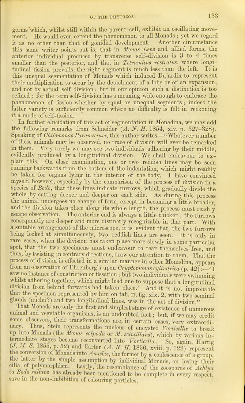 germs Vhicli, whilst still within the parent-ceU, exhibit au oscillating move- ment. He would even extend the phenomenon to aU Monads ; yet we regard it as no other than that of gonidial development. Another circumstance this same writer points out is, that in Monas Lens and allied forms, the anterior individual produced by transverse self-division is 3 to 4 times smaller than the posterior, and that in Tetramitus rostratus, where longi- tudinal fission prevails, the right segment is much less than the left. It is this unequal segmentation of Monads which induced Dujardin to represent their multiplication to occur by the detachment of a lobe or of an expansion, and not by actual self-division: but in oui* opinion such a distinction is too refined ; for the tenn self-division has a meaning wide enough to embrace the phenomenon of fission whether by equal or unequal segments; indeed the latter variety is sufficiently common where no difficulty is felt in reckoning it a mode of self-fission. In farther elucidation of this act of segmentation in Monadina, we may add the following remarks from Schneider (A. N. H. 1854, xiv. p. 327-328). Speaking of Chilomonas Paramecium, this author writes—Whatever number of these animals may be observed, no trace of division will ever be remarked in them. Very rarely we may see two individuals adhering by their middle, evidently produced by a longitudinal division. We shall endeavour to ex- plain this. On close examination, one or two reddish lines may be seen running backwards from the bottom of the indentation, which might readily be taken for organs lying in the interior of the body. I have convinced myself, however, especially by the comparison of the process of division in a ' species of Bodo, that these lines indicate furrows, which gradually divide the whole by cutting deeper and deeper on each side. As during this process the animal undergoes no change of form, except ia becoming a little broader, and the division takes place along its whole length, the process must readily escape observation. The anterior end is always a little thicker ; the fuiTows consequently are deeper and more distinctly recognizable in that part. With a suitable arrangement of the microscope, it is evident that, the two faiTows beiag looked at simultaneously, two reddish lines are seen. It is only in rare cases, when the division has taken place more slowly in some pai-ticular spot, that the two specimens must endeavour to tear themselves free, and thus, by twistiag ia contrary directions, draw our attention to them. That the process of division is effected in a siaiilar manner in other Monadina, appears from an observation of Ehi-enberg's upon Onjptomonas cylindrica (p. 42) : ' I saw no instance of constriction or fissation; but two individuals were swimming whilst adhering together, which might lead one to suppose that a longitudinal division from behind forwards had taken place.' And it is not improbable that the specimen represented by him on tab. n. fig. xix. 2, with two seminal glands (nuclei?) and two longitudinal lines, was in the act of division. That Monads are only the first and simplest stage of existence of numerous ammal and vegetable organisms, is an undoubted fact; but, if wo may credit some observers, their transformations are, in certain cases, veiy extraordi- nary. Thus, Stem represents the nucleus of encysted Vorticella: to break up mto Monads (the Monas colpoda or M. scintHlam), which by various in- tei-mediate stages become reconverted into Vorticellau So, again, Hartig {J. M. S. 1855, p. 52) and Carter (A. N. H. 1856, xviii. p. 122) ^present the conversion of Monads into Ammhoi, the former by a coalescence of a group, the latter by the simple assumption by individual Monads, on losing their cilia, of polymorphism. Lastiy, the resemblance of the zoospores of Acldya to Bodo saltans has already been mentioned to be complete in every respect, save in the non-imbibition of colouiing particles.