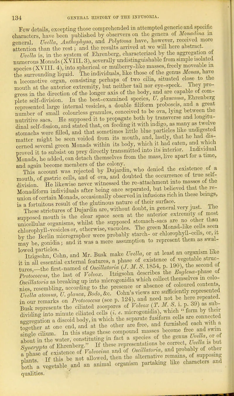 Few details, excepting those comprehended in attempted generic and specific characters, have been pubHshed by obsei-vers on the genera of Monachna m general. Uvella, Anthopliysa, and Polytoma have, however, received more attention than the rest; and the results arrived at we wiU here abstract. Uvella is, in the system of Ehrenberg, characterized by the aggregation ot numerous Monads (XVIII. 3), severaUy undistinguishable from simple isolated species (XVIII. 4), into spherical or mulberry-like masses, freely moveable m the suiTOunding Hquid. The individuals, like those of the genus Monas have a locomotive organ, consisting perhaps of two cilia, situated close to the mouth at the anterior extremity, but neither taH nor eye-speck. Ihey pro- oress in the direction of the longer axis of the body, and are capable of com- plete self-division. In the best-examined species, U. glaucoma, Ehrenberg represented large internal vesicles, a double filiform proboscis, and a great mimber of small colourless granules, conceived to be ova, lymg between the nutritive sacs. He supposed it to propagate both by transverse and longitu- dinal self-fission, and stated that, on feeding it with indigo, as many as twelve stomachs were fiUed, and that sometimes Httle blue parUcles hke undigest^^^ matter might be seen voided from its mouth, and, lastly, that he had dis- cerned several gi^een Monads within its body, which it had eaten, and which proved it to subsist on prey directly transmitted into its mtenor. Individual Monads, he added, can detach themselves from the mass,kve apart for a time, and again become members of the colony. -, . -, • x „ „f „ Thfs account was rejected by Dujardin, who denied the existence of a mouth, of gastric ceHs, and of ova, and doubted the occurrence of ^ue seK- Mon. He likewise never witnessed the re-attachment mto masses of the Monadiform individuals after being once separated but beheved that the le- union of certain Monads, occasionally observed in mfasions iich m these beings, is a fortuitous result of the glutinous nature of their surface _ These strictui-es of Dujai'din are, without doubt, m general jery just The supposed mouth is the clear space seen at the anterior extremity of most 2dllrorganisms, whilst the supposed stomach-sacs are no other than Srophyll-^esicleso;, otherwise, vacuoles. The green Monad-hke ceUs seen C the Berlin micrographer were probably starch- or cHorophyU-cells, or, it may be, gonidia; and it was a mere assumption to represent them as swal- XUoht^C^hn, and Mr. Busk make Uvella, or at least an oi^^sm Hke it iiXssential external featui-es, a phase of existence of vegetable sti-uc- ti^s-the first-named of Osoillatoria {J. M. S. 1854, p 190), the second of Tr LcZt^e last of Volvo.. . Itzigsohn Oscillatoria as breaking up into microgomdia which ''^^'^J^'^^^ll^^^^^^ t,1p^ rpsemblino- according to the presence or absence of colouied contents, SC:ottl>.;W,^i^ocZo,&c.' Cohn'sviews -'VlftT'^e'C^^^^^^^ in oui' remarks on Frotococa^ (see p. 124) and need not be ^^^^^'^^^^ Ensk represents the ciliated zoospores of Volvox (T. M. ^. i. p. JJ) as suo »i Sto minute cihated cells (i- e. microgonicha) which foi-m by their ^^WiTa discoid body, in wliich the sepaa-ate ftisiform ceUs are connected S'eX at one end, and at the other are free, and furmshed each ^^.til a s?SSe cmum. In tlis stage these compound masses become free and swim about Slhe water, constituting in fact a species of the genus ^^''f-^ o o ^/7nf Ehrenber- If these representations be correct, Uvella is but S^o ex^sSe of^F^ and of OscUla^oria, and probably of other a phase ot ex^sten ^^^^^.^ then the alternative remams, of supposmg £h a vegeSJ^lnd'an aninid organism partaking like chai^ctei. aud qualities.