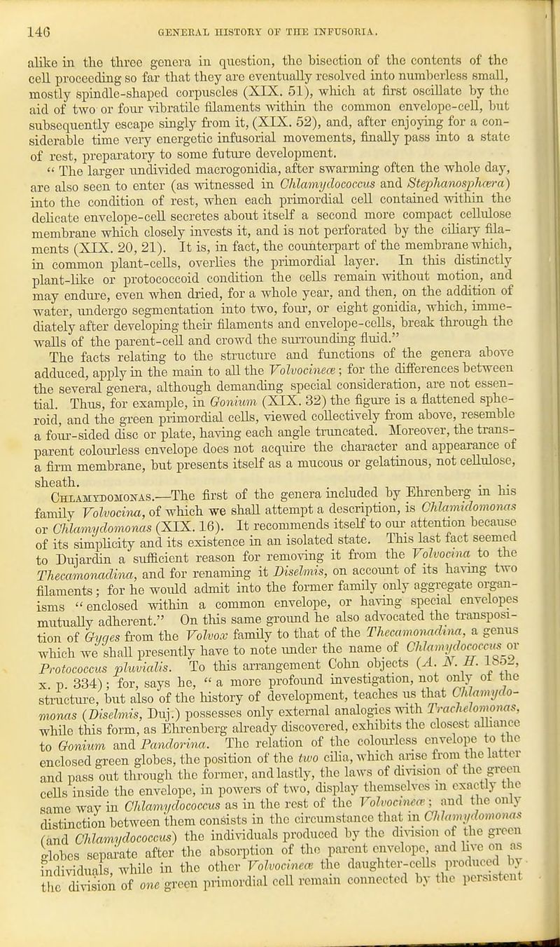 alike in th.e throe genera in question, the bisection of the contents of the cell proceeding so far that they are eventually resolved into numberless small, mostly spindle-shaped corpuscles (XIX. 51), vpliich at first oscillate by the aid of two or four vibratile filaments within the common envelope-cell, but subsequently escape singly from it, (XIX. 52), and, after enjoying for a con- siderable time very energetic infusorial movements, finally pass into a state of rest, preparatory to some future development.  The larger imdivided macrogonidia, after swarming often the whole day, are also seen to enter (as witnessed in Chlamydococxus and Stephanosphcm-a) into the condition of rest, when each primordial ceU contained mthin the deHcate envelope-ceU secretes about itself a second more compact cellulose membrane which closely invests it, and is not perforated by the ciliary fila- ments (XIX. 20, 21). It is, in fact, the counterpart of the membrane which, in common plant-ceUs, overUes the primordial layer. In this distinctly plant-like or protococcoid condition the cells remain without motion, and may endure, even when dried, for a whole year, and then, on the addition of water, undergo segmentation into two, foui-, or eight gonidia, which, imme- diately after developing their filaments and envelope-cells, break through the walls of the parent-ceU and crowd the siuToimduig fluid. The facts relating to the structure and functions of the genera above adduced, apply in the main to aU the Volvodnece; for the differences between the several genera, although demanding special consideration, are not essen- tial. Tims, for example, in Gonhmi (XIX. 32) the figure is a flattened sphe- roid, and the green primordial cells, viewed coHectively fi'om above, resemble a foiu--sided disc or plate, having each angle truncated. Moreover, the trans- parent colourless envelope does not acquire the character and appearance of a firm membrane, but presents itself as a mucous or gelatinous, not cellulose, ^^CWMYnoMONAs.—The first of the genera included by Ehi-enberg in his famUy Volvoeina, of which we shaH attempt a description, is Chlaimdomonas or Chlamydomonas (XIX. 16). It recommends itself to oui- attention because of its simpUcity and its existence in an isolated state. This last fact seemed to Dujardin a sufficient reason for removing it fi'om the rolvocina to the Thecamonadina, and for renaming it Diselmis, on accoimt of its havmg two filaments; for he would admit into the former famUy only aggregate oipn- isms enclosed within a common envelope, or havmg special envelopes mutually adherent. On tHs same groimd he also advocated the transposi- tion of Qvqes from the Volvox family to that of the Thecamonadina a genus which we shaU presently have to note imder the name of CW«mj/f/orofc<« or Protococcus pluvialls. To this arrangement Cohn objects {A. A. JJ. ibo-, X p 334); for, says be,  a more profoimd investigation, not only ot tlie stractui-e, but also of the history of development, teaches us that Chlamydo- monas (Diselmis, Duj.) possesses only external analogies with Irachelomonas, while this form, as Ehrenberg abeady discovered, exhibits the closest alhance to Gonium ami Pandorina. The relation of the colouiless envelope to the enclosed green globes, the position of the two cHia, which anse from the latter and pass out through the former, and lastly, tlic laws of division of the green ceUs inside the envelope, in powers of two, display themselves in exactly the same way in Ohlamydococcus as in the rest of the Volvocmea'; and the onlj distinction between them consists in tlio circumstance that in Chlamydomoms f and Chlamydococcxis) the individuals produced by the dnnsion of the green dobes separate after the absorption of the parent envelope and hve on as iSdua s, whUe in the other VoJ.ocinea^ the daughter-cells produced by • the Xision of one green primordial ceU remain connected by the persistent