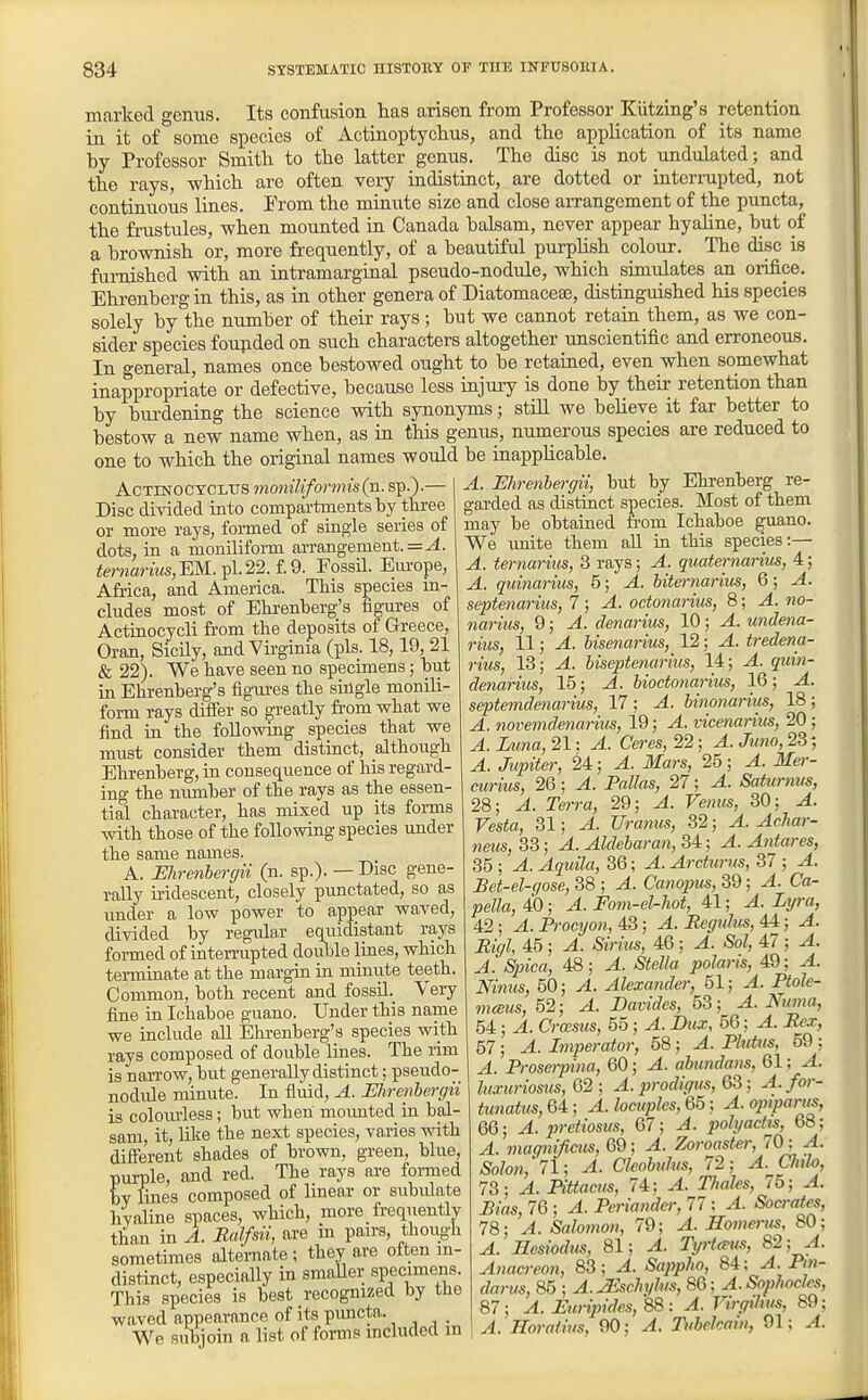 marked genus. Its confusion has arisen from Professor Kiitzing's retention in it of some species of Actinoiitychus, and the application of its name by Professor Smith to the latter genus. The disc is not undulated; and the rays, which are often very indistiact, are dotted or interrupted, not continuous liaes. Erom the miaute size and close aiTangement of the puncta, the frustules, when mounted in Canada baLsam, never appear hyahne, but of a brownish or, more frequently, of a beautiful purpHsh colour. The disc is furnished with an intramarginal pseudo-nodule, which simulates an orifice. Ehrenbergin this, as in other genera of Diatomacese, distinguished his species solely by the number of their rays; but we cannot retain them, as we con- sider species founded on such characters altogether unscientific and erroneous. In general, names once bestowed ought to be retained, even when somewhat inappropriate or defective, because less injury is done by their retention than by burdening the science with synonyms; still we beheve it far better to bestow a new name when, as in this genus, numerous species are reduced to one to which the original names would be inapplicable. AcTDfOCYCiiTS moniUformis(xi. sp.).— Disc divided into compartments by three or more rays, formed of single series of dots, in a monilifoi-m arrangement. = <erwanMs,EM.pl.22.f.9. Fossil. Europe, Africa, and America. This species in- cludes most of Ehrenberg's figiu-es of Actinocycli from the deposits of Greece, Oran, SicUy, and Virginia (pis. 18,19, 21 & 22). We have seen no specimens; but in Ehrenberg's figvu-es the suigle monili- form rays difier so greatly from what we find in the following species that we must consider them distinct, although Ehrenberg, in consequence of his regard- ing the number of the rays as the essen- tial character, has mixed up its forms with those of the following species under the same names. A. Ehrenhercjii (n. sp.). — Bisc gene- rally iridescent, closely prmctated, so as under a low power to appear waved, divided by regular equidistant rays formed of iateiTupted double lines, which termbiate at the margin in minvite teeth. Common, both recent and fossLl._ Very fine in Ichaboe guano. Under this name we include aU Ehrenberg's species with rays composed of double lines. The rim is naiTOW, but generally distinct; pseudo- nodide minute. In fluid, A. Ehrenhergii is coloiuless; but when mounted in bal- sam it, hlie the next species, varies with difte'rent shades of brown, green, blue, purple, and red. The rays are fomied bv lines composed of hnear or subidate hvaline spaces, which, more frequently than in A. Ralfsii, are in pan-s, though sometimes alternate ; they are often m- distinct, especially in smaUer specimens. This species is best recognized by the waved appearance of its pimcta. We subjoin a list of forms included m A. Ehrenhergii, but by Ehrenberg re- garded as distinct species. Most of them may be obtained from Ichaboe guano. We imite them all in this species:— A. ternariiis, 3 rays; A. quaternarim, 4; A. quinarius, 5; A. biternarim, 6; A. septenarius, 7; A. octonarius, 8; A. no- nariiis, 9; A. denarius, 10; A. undena- rius, 11; A. hisenarius, 12; A. tredena- rius, 13; A. hiseptenarius, 14; A. quin- denarius, 15; A. hioctonarins, 16; A. septemdenarius, 17 ; A. hinonariiis, 18; A. novemdenarius, 19; A. vicenariiis, 20 ; A. Luna, 21: A. Ceres, 22; A. Jimo, 23 -, A. Jupiter, 24; A. Mars, 25; A. Mer- curius, 26; A. Pallas, 27; A. Saturms, 28; A. Terra, 29; A. Venus, 30; A. Vesta, 31; A. Uranm, 32; A. Achar- neus, 33; A. Aldebaran, 34; A. Antares, 35 ; A. Aquila, 36; A. Ardtirns, 37 ; A. Bet-el-qose, 38 ; A. Canopus, 39; A. Ca- pella,40; A. Fom-cl-hot, 41; A.Lyra, 42; A. Procyon, 43; A. Regulus, 44; A. Eigl, 45 ; A. Sirius, 46 ; A. Sol, 47 ; A. A. Spica, 48; A. Stella polaris, 49; A. Ninus, 50; A. Alexander, 51; A. Ptole- mcBus, 52; A. Davides, 53; A. Numa, 54 ; A. Croesus, 55 ; A. Dux, 56; A. Rex, 57; A. Lnperator, 58; A. Plutus, 59 ; A. Proserpina, 60; A. abundans, 61; A. luxuriosus, Q2 ; A. prodigus, OS; A. for- tunatus, 64; A. locuples, 65; A. ojriparus, 66; A. pretiosus, 67; A. polyactts, 68; A. magnificxis, 69; A. Zoroaster, 70: A. Solon,'71; A. Clwbulus, 72; A. Chlo, 73; A. Pittacus, 74: A. TJiales, / 5; A. Lias, 76 ; A. Periandcr, 77; A. Socrates, 78; A. Salomon, 79; A. Homerus, 80; A. Hesiodus, 81; A. Tyrteeus, 82; A. Anacreon, 83; A. Sappho, 84; A. Pm- darm, 85 ; A. yEschylus, 86; A. Sophocles, 87; A. Euripides, 88 : A. Virgihus, 89; A. Horotius, 90; A. Tuhckaiu, 91; A.