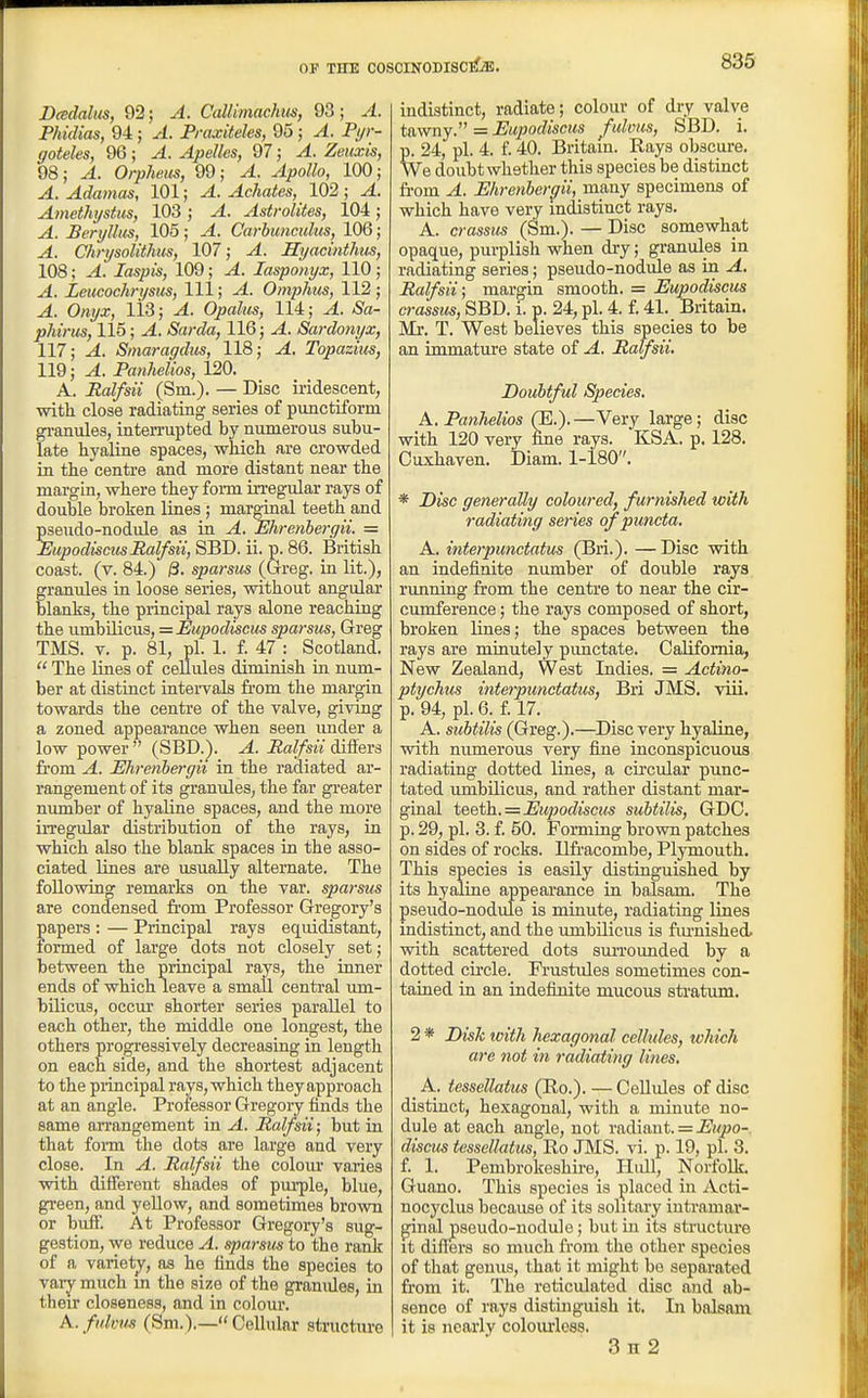 Dcedalm, 92; A. Callimachm, 93; A. Phidias, 94; A. Praxiteles, 95; A. Ptjr- goteles, 96 ; A. Apellcs, 97; A. Zeiixis, 98; A. Orpheus, 99; A. Apollo, 100; A. Adamas, 101; ^. Achates, 102; ^. Amethystm, 103 ; ^. Astrolites, 104; ^. Beryllus, 105; -4. Carbunculus, 106; ^. Chrysolithus, 107; ^. JSyacinthus, 108; ^. laspis, 109; ^. lasponyx, 110 ; ^. Leucochrysus, 111; ^. Omphus, 112 ; ^. O/jyj;, lis; ^. Opalus, 114; ^. iSa- phirus, 115; ^. Sarda, 116; ^. Sardonyx, 117; ^. Stnaragdus, 118; ^. Topazius, 119; ^. Panheiios, 120. A. Ralfsii (Sm.). — Disc iridescent, with close radiating series of punctiform gi-anules, interrupted by numerous subu- late hyaline spaces, which are crowded in the centre and more distant near the margin, where they foi-m irregular rays of double broken lines; marginal teeth and pseudo-nodule as in A. Ehrenhergii. = EupodiscusRalfsii, SBD. ii. p. 86. British coast, (v. 84.) i3. sparsus (Greg, in lit.), granules in loose series, without angular blanks, the principal rays alone reaching the umbilicus, =Eupodiseus sparsus, Greg TMS. V. p. 81, pi. 1. f. 47 Scotland.  The lines of cellules diminish in num- ber at distinct intervals from the margin towards the centre of the valve, giving a zoned appearance when seen imder a low power  (SBD.). A. Ralfsii differs fi'om A. Ehrenhergii in the radiated ar- rangement of its granules, the far gi-eater nvmiber of hyaline spaces, and the more irregular distribution of the rays, in which also the blank spaces in the asso- ciated lines are usually alternate. The following remarks on the var. sparsus are condensed from Professor Gregory's papers : — Principal rays equidistant, formed of large dots not closely set; between the principal rays, the inner ends of which leave a small central um- bilicus, occur shorter series parallel to each other, the middle one longest, the others progressively decreasing in length on each side, and the shortest adjacent to the piincipal rays, which they approach at an angle. Professor Gregory finds the same arrangement in A. Ralfsii; but in that form the dots are large and very close. In A. Ralfsii the colour varies with different shades of purple, blue, green, and yellow, and sometimes brown or biifF. At Professor Gregory's sug- gestion, we reduce A. sparsus to the rank of a variety, as he finds the species to vary much m the size of the granules, in their closeness, and in colour. A. fukm (Sm.).— Cellular structure indistinct, radiate; colour of dry valve tawny. = Eupodiscus fulous, SBD. i. p. 24, pi. 4. f. 40. Britain. Rays obscure. We doubt whether this species be distinct fi'om A. Ehrenbergii, many specimens of which have very indistinct rays, A. crassus (Sm.). — Disc somewhat opaque, purplish when dry; granules in radiating series; pseudo-nodule as in A, Ralfsii; margin smooth. = Eupodiscus crassus, SBD. i. p. 24, pi. 4. f. 41. Britain. Mr. T. West believes this species to be an immature state of A. Ralfsii. Doubtful Species, A. Panheiios (B.).—Very large; disc with 120 very fine rays. KSA. p. 128. Cuxhaven. iDiam. 1-180. * Disc generally coloured, furnished with radiating series ofpuncta. A. interpunctatus (Bri.). — Disc with an indefinite number of double rays running from the centre to near the cir- cumference ; the rays composed of short, broken lines; the spaces between the rays are minutely punctate. California, New Zealand, West Indies. = Actino- ptychus intejpunctatus, Bri JMS. viii. p. 94, pi. 6. f. 17. A. subtilis (Greg.).—Disc very hyaline, with numerous very fine inconspicuous radiating dotted lines, a circular punc- tated umbilicus, and rather distant mar- ginal te&^h. = Eupodiscus subtilis, GDC. p. 29, pi. 3. f. 50. Forming brown patches on sides of rocks. Ilfracombe, Plymouth, This species is easily distinguished by its hyaline appeai'ance in balsam. The pseudo-nodule is minute, radiating lines indistinct, and the umbilicus is fiu'nished. with scattered dots surroimded by a dotted cii'cle. Fi'ustules sometimes con- tained in an indefinite mucous stratum. 2 * Disk with hexagonal cellules, which are not in radiating lines. _ A. tessellatus (Ro.). — Cellules of disc distinct, hexagonal, with a minute no- dule at each angle, not radiant. = Eupo-, discus tessellatus, Ro JMS. vi. p. 19, pi. 3. f. I. Pembrokeshire, Hull, Norfolk. Guano. This species is placed in Acti- nocyclus because of its solitary intramar- ginal pseudo-nodule; but in its structiu'e it differs so much from the other species of that genus, that it might be separated from it. The reticulated disc and ab- sence of rays distinguish it. In balsam it is nearly coloiuiess. 3 H 2