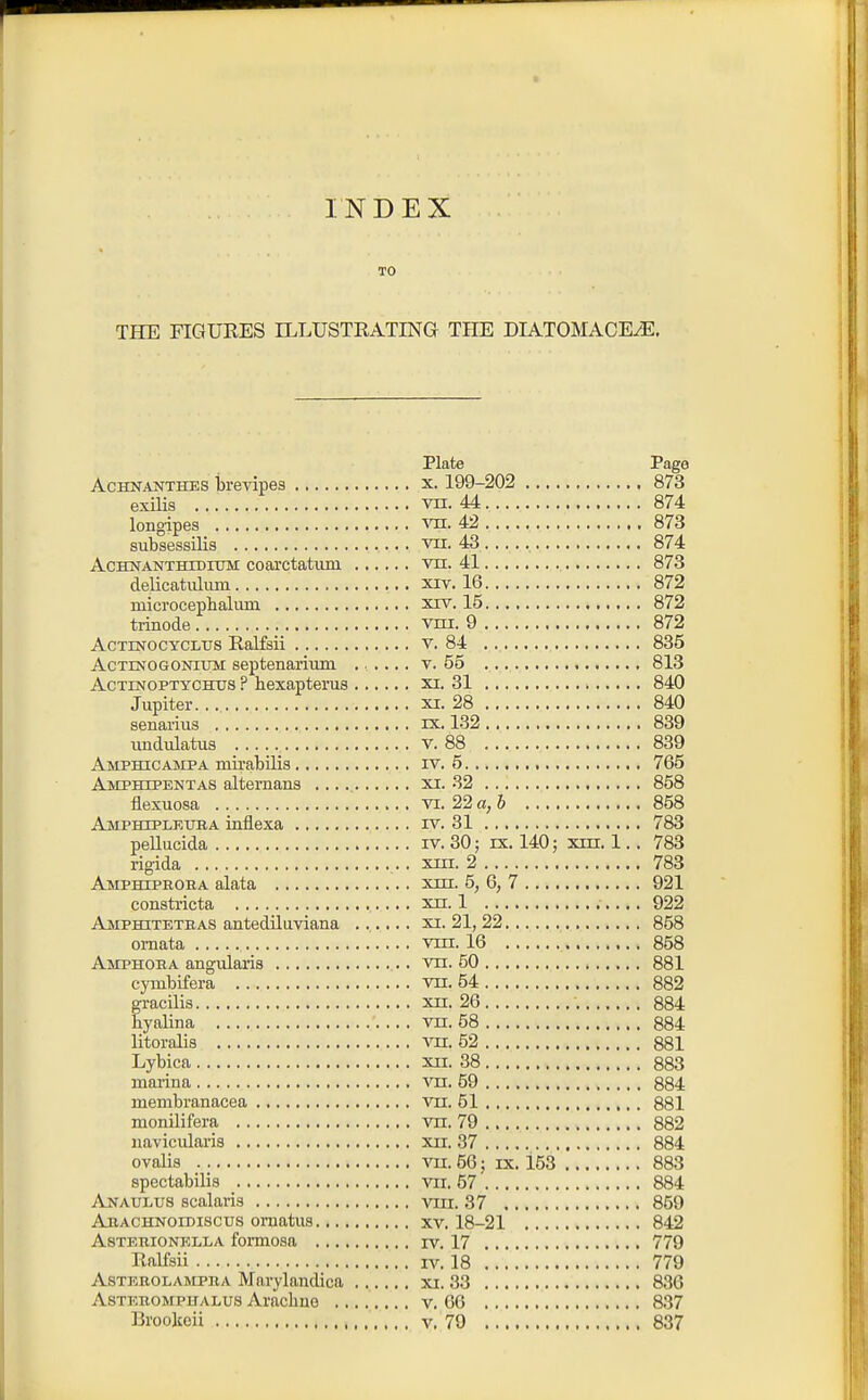 INDEX TO THE FIGURES ILLUSTEATING THE DIATOIMAGE^, Plate Page AcHNANTHES i)revipes x. 199-202 873 exilis vn. 44 874 longipes TO. 42 873 subsessilis vii. 43 , 874 AcHNANTHTDiTrM coaictatuDi VH. 41 873 delicatuliun xiv. 16 872 mici'ocephalum xiv. 15 872 trinode vni. 9 872 AcTEsrocYCLUs Ralfsii v. 84 835 AcTiNOGONiuM septenarium ..... v. 55 813 AcTiNOPTYCHUS ? hexapteius xi. 31 840 Jupiter XI. 28 840 senarius ix. 132 839 undulatus v. 88 839 Amphicampa mirabilia iv. 5 765 Amphipentas alternans xi. 32 858 flexuosa vi. 22 a, 6 858 AjMpboplruba intlexa iv. 31 783 peUucida iv. 30; ix. 140; xni. 1.. 783 rigida xui. 2 783 Amphtphoha alata xm. 5, 6, 7 921 constricta xn. 1 922 Amphitetiias antediluviana ...... xi. 21, 22 858 omata vni. 16 858 Amphoha angularis vn. 50 881 cymbifera vn. 54 882 gracilis xn. 26 884 hyalina vn. 58 884 litoralia vu. 52 881 Lybica xn. 38 883 marina vn. 59 884 membranacea vn. 51 881 monilifera vn. 79 882 uavicularis xn. 37 884 ovalis vn. 66; ix. 153 883 spectabilis vn. 57' 884 Anaulus scalaris vin. 37 859 Ahachnoidiscus omatus xv. 18-21 842 AsTERiONELLA formosa IV. 17 779 Ralfsii IV. 18 779 ASTBBOLAMPRA Marykiidica xi. 33 836 AsTEROMPiTALUs Aiaclino ........ V. 66 837 Brookeii v, 79 837