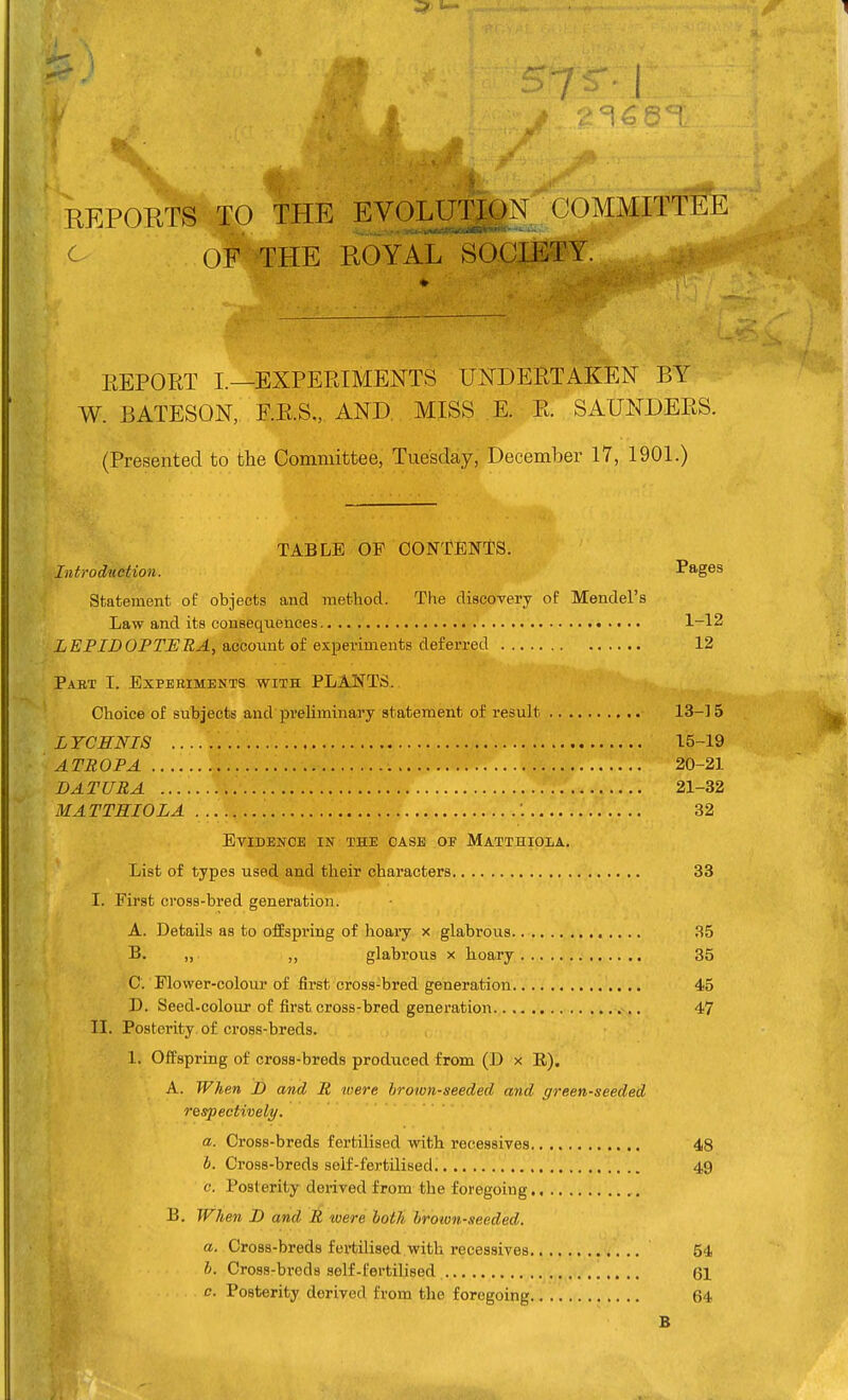 ( REPORTS TO THE EVOLUTION COMMrTT'& ^ OF THE ROYAL SOCIETY. EEPORT L—EXPERIMENTS UNDERTAKEN BY W. BATESON, E.R.S., AND, MISS E. R. SAUNDERS. (Presented to the Committee, Tuesday, December 17, 1901.) TABLE OF CONTENTS. Introdnetion. Pages Statement of objects and method. The discovery of Mendel's Law and its consequences 1-12 i£PIZ)0P2'-E'ffi.4, account of experiments deferred 12 Pabt I. Experiments with PLANTS. Choice of subjects and preliminary statement of result 13-15 LYCHNIS 15-19 ATROPA 20-21 DATURA 21-32 MATTRIOLA 32 Evidence in the case of Matthioia. List of types used and their characters 33 I. First cross-bred generation. A. Details as to offspring of hoary x glabrous 35 B. „ ,, glabrous x hoary 35 C. Flower-colour of first cross-bred generation 45 D. Seed-colour of first cross-bred generation 47 II. Posterity, of cross-breds. 1. Offspring of cross-breds produced from (D x E), A. When D and R toere brown-seeded and green-seeded respectively. a. Cross-breds fertilised with reeessives 48 h. Cross-breds self-fertilised. 49 c. Posterity derived from the foregoing B. When D and R loere hotli hrotun-seeded. a. Cross-breds fertilised with reeessives 54 b. Cross-breds self-fertilised 61 c. Posterity derived from the foregoing 64 B