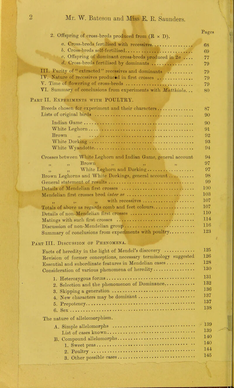 2. Offspring of cross-breds produced from (R x D). Pages a. Cross-breds fertilised with recessires 68 h. Cross-breds self-fertilised 69 e. Offspring of dominant cross-breds produced in 2a .... 77 d. Cross-breds fertilised by dominants 79 III. Purity of  extracted recessives and dominants 79 IV. Nature of recessives produced in first crosses 79 V. Time of ilowering of cross-breds 79 VI. Summary of conclusions from experiments with Jfa^/Aio/a. .. 80 Paet II. Experiments with POULTRY. Breeds chosen for experiment and their characters 87 Lists of original birds 90 Indian Game 90 White Leghorn 91 Brown „ 92 White Dorking 93 White Wyandotte 94 Crosses between Wliite Leghorn and Indian Game, general account 94 „ „ Brown „ „ „ 97 „ White Leghorn and Dorking 97 Brown Leghorns and White Dorkings, general account 98 Genei'al statement of results 99 Details of Mendelian first crosses 100 Mendelian first crosses bred inter se 103 „ with recessives 107 Totals of above as regards comb and feet colours 107 Details of noii-Mendelian first crosses 110 Matings with such first crosses 114 Discussion of non-Mendelian group 116 Summary of conclusions from experiments with poultry 123 PABT III. DlSOTJSSION O'B PHENOMENA. Facts of heredity in the light of Mendel's discovery 125 Revision of former conceptions, necessary terminology suggested 126 Essential and subordinate features in Mendelian cases 128 Consideration of various phenomena of heredity 130 1. Heterozygous forms 1^1 2. Selection and the phenomenon of Dominance. 132 3. Skipping a generation ^ 36 4 New characters may be dominant 137 5. Prepotency 6. Sex The nature of allelomorphism. A. Simple allelomorphs -'^39 List of cases known ■'■39 B. Compound allelomorphs 1. Sweet peas 2. Poultry J*^ 3. Other possible cases