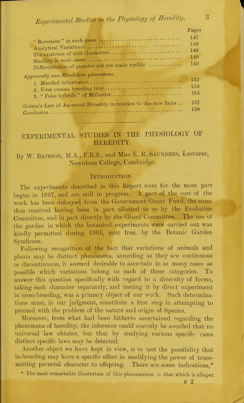  Reversion  in such cases Pages 147 . , ^ . 148 Analytical Variations Tlie existence of unit characters 149 Sterility in sucli cases : *,i DifEerentiation of gametes not yet made visible Apparently/ non-Mendelian phenomena. 1. Blended iplieritance 2. First crosses breeding true 1°' 3.  False hybrids  of Millardet 1^4 aalton's Law of Ancestral Heredity in relation to the new facts .. 157 „ , . 158 Conclusion • EXPERIMENTAL STUDIES IN THE PHYSIOLOGY OF HEREDITY. By W. Bateson, M.A., F.R.S., and Miss E. R. Saundeks, Lecturer, Newnham College, Cambridge. Introduction. The experiments described in this Report were for the most part begun in 1897, and are still in progress. A part of the cost of the work has been defrayed from the Government Grant Fund, the sums thus received having been in part allotted to us by the Evolution Committee, and in part directly by the Grant Committee. The use of the garden in which the botanical experiments were carried out was kindly permitted during 1901, rent free, by the Botanic Garden Syndicate. Following recognition of the fact that variations of animals and plants may be distinct phenomena, according as they are continuous or discontinuous, it seemed desirable to ascertain in as many cases as possible which variations belong to each of these categories. To answer this question specifically with regard to a diversity of forms, taking each character separately, and testing it- by direct experiment in cross-breeding, was a primary object of our work. Such determina- tions must, in our judgment, constitute a first step in attempting to proceed with the problem of the nature and origin of Species. Moreovei', from what had been hitherto ascertained regarding the phenomena of heredity, the inference could scarcely be avoided that no universal law obtains, but that by studying various specific cases distinct specific laws may be detected. Another object we have kept in view, is to test the possibility that in-breeding may have a specific effect in modifying the power of trans- mitting parental character to ofFspr-ing. There are some indications,* * The most remarkable illustration of this phenomenon is that virhich is alleged B 2