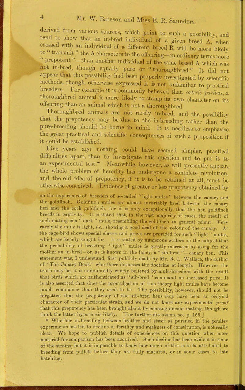 derived from various sources, which point to such a possibility, and tend to show that an in-bred individual of a given breed A, when crossed with an individual of a different breed B, will be more likely to transmit» the A characters to the offspring-in ordinary terms mo. e prepotent —than another individual of the same breed A which was not m-bred, though equally pure or thoroughbred. It did not appear that this possibility had been properly investigated by scientific methods, though otherwise expressed it is not unfamiliar to practical breeders For example it is commonly believed that, mteris paribus, a thoroughbred animal is more likely to stamp its own character on its offspring than an animal which is not a thoroughbred. Thoroughbred animals are not rarely in-bred, and the possibility that the prepotency may l)e due to the in-breeding rather than the pure-breeding should be borne in mind. It is needless to emphasise the great practical and scientific consequences of such a proposition if it could be established. Five years ago nothing could have seemed simpler, practical difficulties apart, than to investigate this question and to put it to an experimental test.* Meanwhile, however, as will presently appear, the whole problem of heredity has undergone a complete revolution' and the old idea of prepotency, if it is to be retained at all, must be otherwise conceived. Evidence of greater or less prepotency obtained by on the experience of breeders of so-called light mules between the canary and the goldfinch. Goldfinch mules are almost myariably bred between the canary hen and the cock goldfincli, for it is only exceptionally that tlie hen goldfinch breeds in captivity. It is stated that, in the vast majority of cases, the result of such mating is a  dark  mule, resembling the goldfinch in general colour. Very rarely the mule is light, i.e., shovring a good deal of the colour of the canary. At the cage-bird shows special classes and prizes are provided for such  light mules, which are keenly sought for. It is stated by numerous writers ou the subject that the probability of breeding light mules is greatly increased by using for the mother an in-bred —or, as is known in the fancy, a  sib-bred —canary hen. This statement was, I understand, first publicly made by Mr. R. L. Wallace, the author of 'The Canary Book,' who there discusses the doctrine at length. However the truth may be, it is undoubtedly widely believed by mule-breeders, with the result that birds which are authenticated as  sib-bred  command an increased price. It is also asserted that since the promulgation of this theory light mules have become much commoner than they used to be. The possibility, however, should not be forgotten that the prepotency of the sib-bred hens may have been an original character of their jDarticular strain, and we do not know any experimental proof that this prepotency has been brought about by consanguineous mating, though we think the latter hypotliesis likely. [For further discussion, see p. 156.] * Whether in-bieeding between brother and sister as pursued in the poultry experiments has led to decline in fertility and weakness of constitution, is not really clear. We hoj^e to publisli details of experiences on this question wlien more material- for comparison has been acquired. Such decline has been evident in some of the strains, but it is impossible to know how much of this is to be attributed to breeding from pullets before they are fully matured, or in some cases to late hatching.