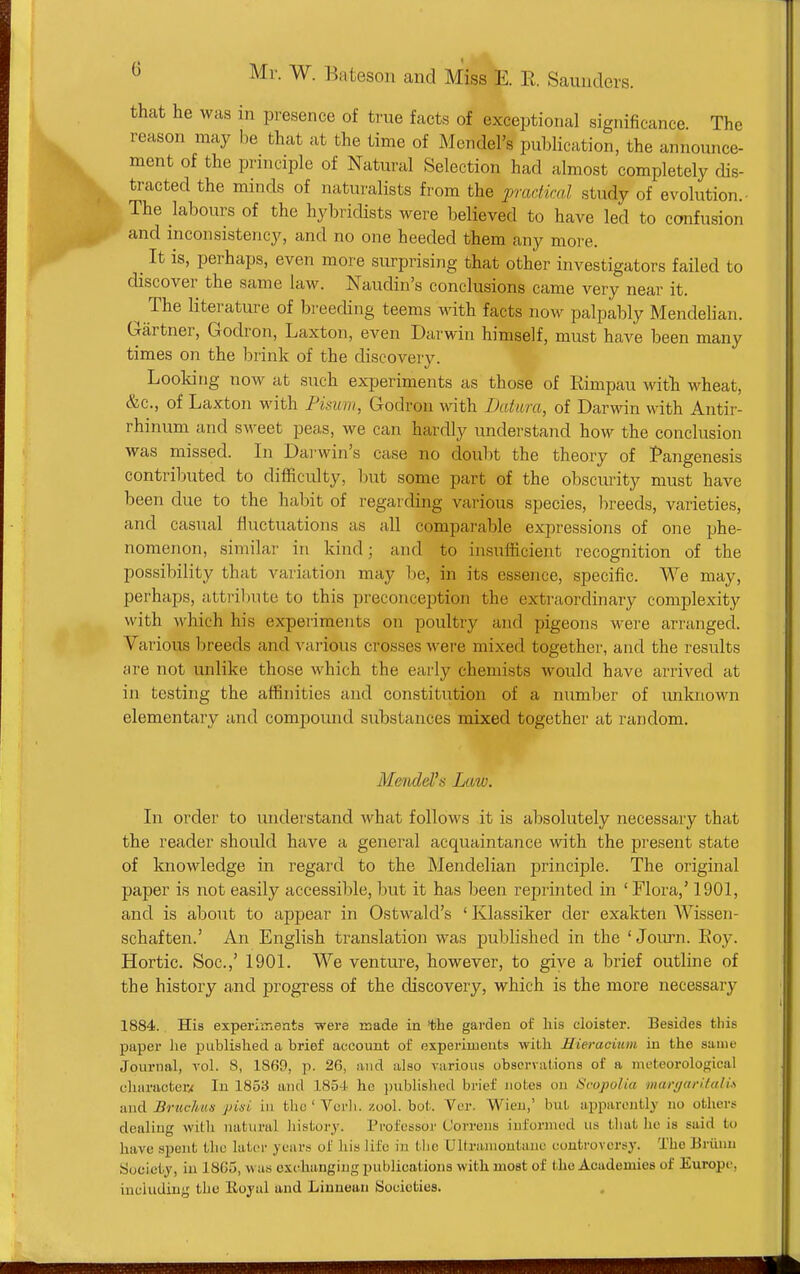 that lie was in presence of true facts of exceptional significance The reason may be that at the time of Mendel's publication, the announce- ment of the prmciple of Natural Selection had almost completely dis- tracted the minds of naturalists from the practical study of evolution.- The labours of the hybridists were believed to have led to confusion and inconsistency, and no one heeded them any more. ^ It IS, perhaps, even more surprising that other investigators failed to discover the same law. Naudin's conclusions came very near it. The literature of breeding teems with facts now palpably Mendehan. Gartner, Godron, Laxton, even Darwin himself, must have been many times on the brink of the discovery. Looking now at such ex-periments as those of Rimpau witli M^heat, &c., of Laxton with Fisum, Godron with Datura, of Darwin with Antir- rhinum and sweet peas, we can hardly understand how the conclusion was missed. Li Darwin's case no doubt the theory of Pangenesis contributed to difficulty, but some part of the obscurity must have been due to the habit of regarding various species, breeds, varieties, and casual fluctuations as all comparable expressions of one phe- nomenon, similar in kind; and to insufficient recognition of the possibility that variation may be, in its essence, specific. We may, perhaps, attribute to this preconception the extraordinary complexity with which his experiments on poultry and pigeons were arranged. Various breeds and various crosses were mixed together, and the results are not unlike those which the early chemists would have arrived at in testing the affinities and constitution of a number of unknown elementary and compound substances mixed together at random. Mendel's Law. In order to understand what follows it is absolutely necessary that the reader should have a general acquaintance with the present state of knowledge in regard to the ]Mendelian principle. The original paper is not easily accessible, but it has been reprinted in 'Flora,' 1901, and is about to appear in Ostwald's ' Klassiker der exakten Wissen- schaften.' An English translation was published in the ' Jom-n. Eoy. Hortic. Soc.,' 1901. We venture, however, to give a brief outline of the history a.nd progress of the discovery, which is the more necessary 1884. His experimeata were made in the garden of his cloister. Besides this paper he published a brief account of experiments with Hieracium in the same Journal, vol. 8, 1869, p. 26, and also various observations of a meteorological character/ In 1853 and ISSi he ])ublished brief notes on Svopolia marffaritalu and Bruchuis pisL in the ' Verb. zool. bot. Ver. Wien,' but apparently no others dealing with natural history. Professor C'orreus informed us tluit lie is said to have spent the later years of his life in the Ultranioutauc controversy. The Brunn Society, in 18G5, w as exchanging publications with most of the Academies of Europe, including the Eoyal and Linaean Societies.