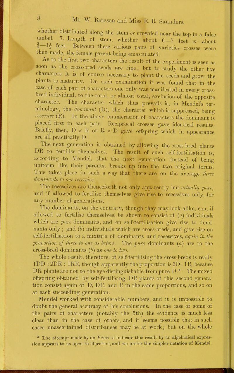 whether distributed along the stem or crowded near the top in a false umbel. 7. Length of stem, whether about 6—7 feet m- about t—feet. Between these various pairs of varieties crosses were then made, the female parent being emasculated. As to the first two characters the result of the experiment is seen as soon as the cross-bred seeds are ripe; but to study the other five characters it is of course necessary to plant the seeds and grow the plants to maturity. On such examination it was found that in the case of each pair of characters one only was manifested in every cross- bred individual, to the total, or almost total, exclusion of the opposite character. The character which thus prevails is, in Mendel's ter- minology, the dominant (D), the character which is suppressed, being recessive (R). In the above enumeration of characters the dominant is placed first in each pair. Reciprocal crosses gave identical results. Briefly, then, D x K or K x D gave offspring which in appearance are all practically D. The next generation is obtained by allowdng the cross-bred plants DR to fertilise themselves. The result of such self-fertilisation is, according to Mendel, that the next generation instead of being uniform like their parents, breaks up into the two original forms. This takes place in such a way that there are on the average three dominants to one recessive. The recessives are thenceforth not only apparently but actually pare, and if allowed to fertilise themselves give rise to I'ecessives only, for any number of generations. The dominants, on the contrary, though they may look alike, can, if allowed to fertilise themselves, l^e shown to consist of («) individuals which are pure dominants, and on self-fertilisation give rise to domi- nants only ; .and (h) individuals which are cross-breds, and give rise on self-fertilisation to a mixture of dominants and recessives, again in the propmiion of three to one as hefm-e. The pure dominants (a) are to the cross-bred dominants [h) as one to two. The whole result, therefore, of self-fertilising the cross-breds is really IDD : 2DR : IRR, though aj)parently the proportion is 3D : IR, because DR plants are not to the eye distinguishable from pure D.* The mixed offspring obtained by self-fertilising DR plants of this second genera tion consist again of D, DR, and R in the same proportions, and so on at each succeeding generation. Mendel worked with considerable numbers, and it is impossible to doubt the general accuracy of his conclusions. In the case of some of the pairs of characters (notably the 5th) the evidence is much less clear than in the case of others, and it seems possible that in such cases unascertained disturbances may be at work; but on the whole * The attempt made by de Vries to indicate this result by an algebraical expres- sion appears to us open to objection, and we prefer tlie simpler notation of Mendel.