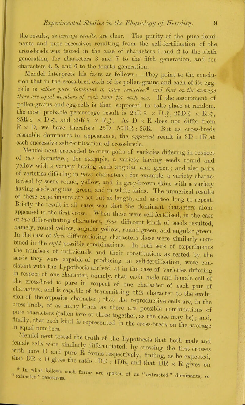 the results, as average results, are clear. The purity of the pure domi- nants and pure recessives resulting from the self-fertilisation of the cross-breds was tested in the case of characters 1 and 2 to the sixth generation, for characters 3 and 7 to the fifth generation, and for chai'acters 4, 5, and 6 to the fourth generation. Mendel interprets his facts as follows :—They point to the conclu- sion that in the cross-bred each of its pollen-grains and each of its egg- cells is either pure dominant or pure recessive,* and that on the average there are equal numbers of each kind for each sex. Tf the assortment of pollen-grains and egg-cells is then supposed to take place at random, the most probable percentage result is 25D ? x D^^, 25D ? x Ef?, 25Ii? X Dc^, and 25E? x Ej. As D x E does not differ from E X D, we have therefore 25D : 50DE : 25E. But as cross-breds resemble dominants in appearance, the apparent result is 3D : IE at each successive self-fertilisation of cross-breds. Mendel next proceeded to cross pairs of varieties differing in respect of two characters; for example, a variety having seeds round and yellow with a variety having seeds angular and green; and also pairs of varieties differing in three characters; for example, a variety charac- terised by seeds round, yellow, and in grey-brown skins with a variety havmg seeds angular, green, and in white skins. The numerical results of these experiments are set out at length, and are too long to repeat. Briefly the result in all cases was that the dominant characters alone appeared in the first cross. When these were self-fertilised, in the case of two differentiating characters, four difterent kinds of seeds resulted namely, round yellow, angular yellow, round green, and angular green. In the case of tinee differentiating characters these were similarly com- bined in the eight possiljle coml)inations. In both sets of experiments the numbers of individuals and their constitution, as tested by the seeds they were capable of producing on self-fertilisation, were con- sistent with the hypothesis arrived at in the case of varieties differing m respect of one character, namely, that each male and female cell of he cross-brecl is pure in respect of one character of each pair of characters, and is capable of transmitting this character to the exclu- oss 1 ret If TT' ^-eproductive cells are, in the nrl! ;t 't r^^'^' - *here are possible combinations of inZf:::^ - —eds on L average ie^!Z^:'^T'''^^^ ''r«' ^hat both male and that Sr A respectively, finding, as he expected, that DE X D gives the ratio IDD : IDE, and that DE x E gives on tt