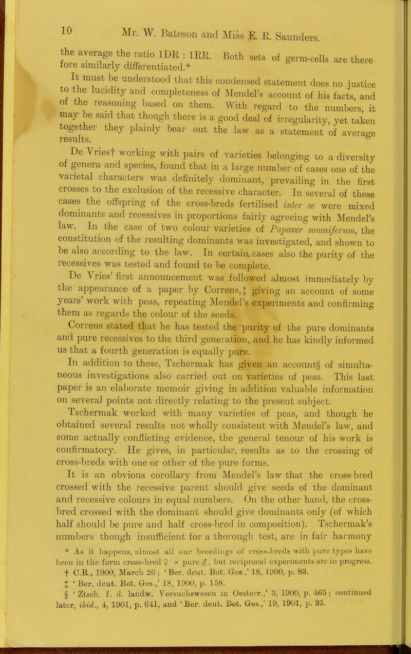 the average the ratio IDE : IRR Both sets of germ^cells are there- iore similarly difterentiated.* It must be understood that this condensed statement does no justice to the lucidity and completeness of Mendel's account of his facts, and of the reasoning based on them. With regard to the numbers, it may be said that though there is a good deal of irregularity, yet taken together they plainly bear out the law as a statement of average results. ° De Vriest working with pairs of varieties belonging to a diversity of genera and species, found that in a large number of eases one of the varietal characters was definitely dominant, prevailing in the first crosses to the exclusion of the recessive character. In several of these eases the offspring of the cross-breds fertilised inter se were mixed dominants and recessives in proportions fairly agreeing with Mendel's law. ^ In^ the case of two colour varieties of Papaver soiimiferum, the constitution of the resulting dominants was investigated, and shown to be also according to the law. In certain cases also the purity of the recessives was tested and found to be complete. De Vries' first announcement was followed almost immediately by the appearance of a paper by Correns,t giving an account of some years' work with peas, repeating Mendel's experiments and confirming them as regards the colour of the seeds. Cor rens stated that he has tested the purity of the pure dominants and pure recessives to the third generation, and he has kindly informed us that a fourth generation is equally pure. In addition to these, Tschermak has given an account§ of simulta- neous investigations also carried out on varieties of peas. This last paper is an elaborate memoir giving in addition valuable information on several points not directly relating to the present subject. Tschermak worked with many varieties of peas, and though he obtained several results not wholly consistent ^vith Mendel's law, and some actually conflicting evidence, the geneial tenour of his work is confirmatory. He gives, in particular, results as to the crossing of cross-breds with one or other of the pure forms. It is an obvious corollary from Mendel's law that the cross-bred crossed with the recessive parent should give seeds of the dominant and recessive colours in equal numbers. On the other hand, the cross- bred crossed with the dominant should give dominants only (of which half should be pure and half cross-bred in composition). Tschermak's numbers though insufficient for a thorough tost, are in fair harmony * As it liajipeus, aliuost all uur bi'oediug.s oL' crosfi-breds wil.li jjiiro types have been iu the form cross-bred ? x pure <J , but reciproeul oxperhiicuts are in progress, t C.R.. 1900, March 2G; ' Ber. deut. Bot. G-es.,' 18, 1900, p. 83. J ' Ber. deufc. Bot. Ges.,' 18, 1900, p. 158. § ' Ztsch. f. d. landw. Versuchswesen in Oesterr.,' 3, 1900, p. 465; continued later, ibid., 4, 1901, p. 641, and ' Ber. deut. J3ot. Grea.,' 19, 1901, p. 35.