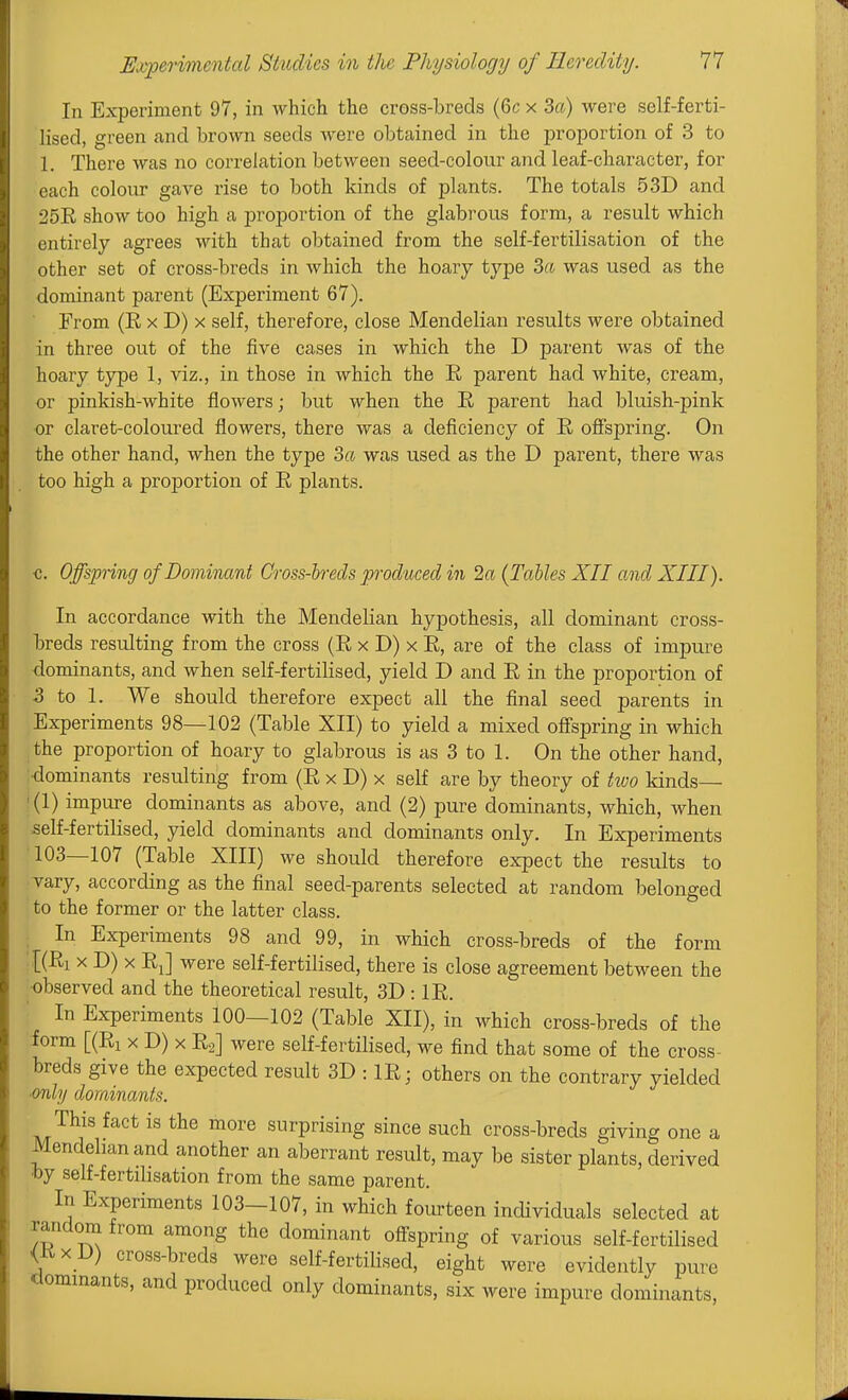 In Experiment 97, in which the cross-breds (6c x 3ff) were self-ferti- lised, green and brown seeds were obtained in the proportion of 3 to 1. There was no correlation between seed-colour and leaf-character, for each colour gave rise to both kinds of plants. The totals 53D and 25R show too high a proportion of the glabrous form, a result which entirely agrees with that obtained from the self-fertilisation of the other set of cross-breds in which the hoary type da was used as the dominant parent (Experiment 67). Erom (E X D) X self, therefore, close Mendelian results were obtained in three out of the five cases in which the D parent was of the hoary type 1, viz., in those in which the E parent had white, cream, or pinkish-white flowers; but when the E parent had bluish-pink or claret-coloured flowers, there was a deficiency of E ofispring. On the other hand, when the type 3a was used as the D parent, there was too high a proportion of E plants. <;. Offspring of Dominant Cross-breds produced in 2a (Tables XII and XIII). In accordance with the Mendelian hypothesis, all dominant cross- lireds resulting from the cross (E x D) x E, are of the class of impure dominants, and when self-fertilised, yield D and E in the proportion of 5 to 1. We should therefore expect all the final seed parents in Experiments 98—102 (Table XII) to yield a mixed ofi'spring in which the proportion of hoary to glabrous is as 3 to 1. On the other hand, idominants resulting from (E x D) x self are by theory of two kinds 1(1) impure dominants as above, and (2) pure dominants, which, when self-fertilised, yield dominants and dominants only. In Experiments '103—107 (Table XIII) we should therefore expect the results to vary, according as the final seed-parents selected at random belonged to the former or the latter class. In Experiments 98 and 99, in which cross-breds of the form [(El X D) X EJ were self-fertilised, there is close agreement between the observed and the theoretical result, 3D : IE. In Experiments 100—102 (Table XII), in which cross-breds of the form [(El X D) X Eg] were self-fertilised, we find that some of the cross- breds give the expected result 3D : IE; others on the contrary yielded ■only dominants. This fact is the more surprising since such cross-breds giving one a Mendelian and another an aberrant result, may be sister plants, derived toy self-fertilisation from the same parent. In Experiments 103-107, in which fourteen individuals selected at random from among the dominant ofl-spring of various self-fertilised <E X D) cross-breds were self-fertilised, eight were evidently pure riommants, and produced only dominants, six were impure dominants.