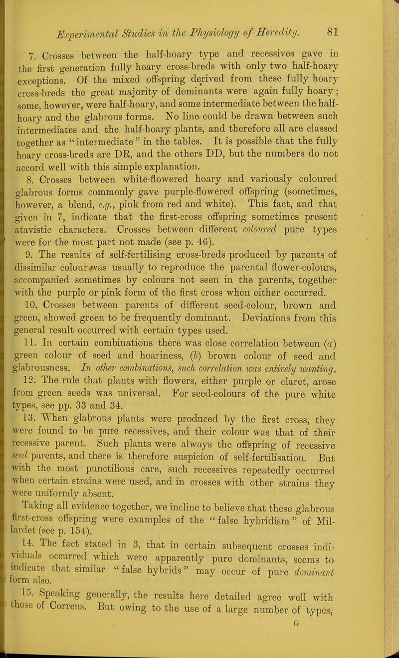 7. Crosses between the half-hoary type and recessives gave in the first generation fully hoary cross-breds with only two half-hoary exceptions. Of the mixed offspring derived from these fully hoary cross-breds the great majority of dominants were again fully hoary; some, however, were half-hoary, and some intermediate between the half- hoary and the glabrous forms. No line^ could be drawn between such intermediates and the half-hoary plants, and therefore all are classed together as  intermediate  in the tables. It is possible that the fully hoary cross-breds are DR, and the others DD, but the numbers do not accord well with this simple explanation. 8. Crosses between white-flowered hoary and variously coloured glabrous forms commonly gave purple-flowered offspring (sometimes, however, a blend, e.g., pink from red and white). This fact, and that given in 7, indicate that the first-cross offspring sometimes present atavistic characters. Crosses between different coloured pure types Avere for the most part not made (see p. 46). 9. The results of self-fertilising cross-breds produced by parents of dissimilar colour-was usually to reproduce the parental flower-colours, accompanied sometimes by colours not seen in the parents, together ■with the purple or pink form of the first cross when either occurred. 10. Crosses between parents of different seed-colour, brown and green, showed green to be frequently dominant. Deviations from this general result occurred with certain types used. 11. In certain combinations there was close correlation between (it) green colour of seed and hoariness, (h) brown colour of seed and glabrousness. In other combinations, siich correlation was entirely wanting. 12. The ride that plants with flowers, either purple or claret, arose from green seeds was universal. For seed-colours of the ptu-e white types, see pp. 33 and 34. 13. VNTien glabrous plants were produced by the first cross, they Avere found to be pure recessives, and their colour was that of their recessive parent. Such plants were always the offspring of recessive seed parents, and there is therefore suspicion of self-fertilisation. But Avith the most punctilious care, such recessives repeatedly occurred Avhen certain strains were used, and in crosses with other strains they Avere uniformly absent. Taking all evidence together, we incline to believe that these glabrous first-cross off'spring were examples of the false hybridism of Mil- lardet (see p. 154). ^ 14. The fact stated in 3, that in certain subsequent crosses indi- viduals occurred which were apparently pure dominants, seems to mdicate that similar false hybrids may occur of pure dmvinant form also. 15. Speaking generally, the results here detailed agree well with those of Correns. But owing to the use of a large number of types, G