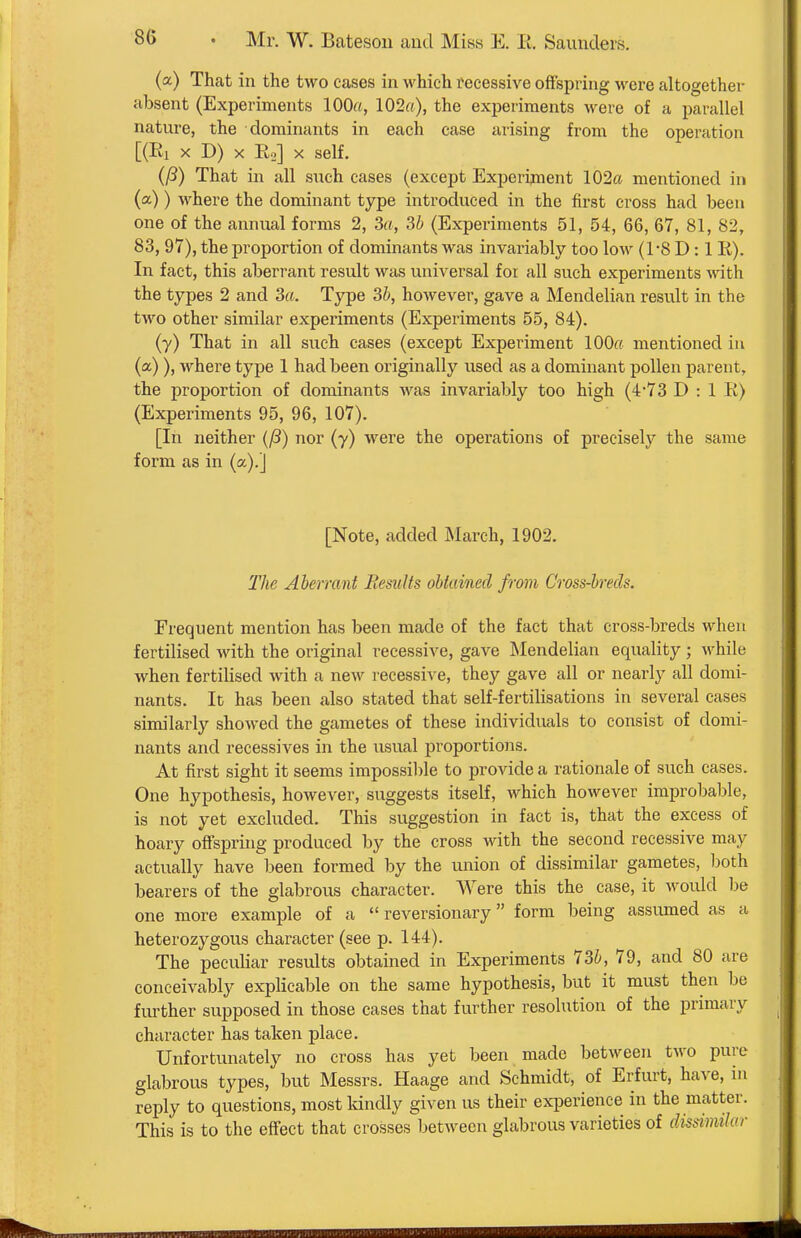 (a) That in the two cases in which recessive offspring wore altogether absent (Experiments 100«, 102rt), the experiments were of a parcallel nature, the dominants in each case iirising from the operation [(El X D) X E,] X self. (P) That in all such cases (except Experiment 102ft mentioned in (a)) where the dominant type introduced in the first cross had been one of the annual forms 2, 3a, 3b (Experiments 51, 54, 66, 67, 81, 82, 83, 97), the proportion of dominants was invariably too low (1-8 D: 1 E). In fact, this aberrant result was universal for all such experiments with the types 2 and 3a. Type 3b, however, gave a Mendelian result in the two other similar experiments (Experiments 55, 84). (y) That in all such cases (except Experiment lOOff mentioned in (a) ), where type 1 had been originally used as a dominant pollen parent, the proportion of dominants was invariably too high (473 D : 1 E) (Experiments 95, 96, 107). [In neither {(3) nor (y) were the operations of preciseljT^ the same form as in (a).] [Note, added March, 1902. The Aberrant Results obtained from Cross-brecls. Frequent mention has been made of the fact that cross-brecls when fertilised with the original recessive, gave Mendelian equality; while when fertilised with a new recessive, they gave all or nearly all domi- nants. It has been also stated that self-fertilisations in several cases similarly showed the gametes of these individvials to consist of domi- nants and recessives in the usual proportions. At first sight it seems impossible to provide a rationale of such cases. One hypothesis, however, suggests itself, which however improbable, is not yet excluded. This suggestion in fact is, that the excess of hoary offspring produced by the cross with the second recessive may actually have been formed by the union of dissimilar gametes, both bearers of the glabrous character. Were this the case, it would he one more example of a  reversionary form being assumed as a heterozygous character (see p. 144). The peculiar results obtained in Experiments 736, 79, and 80 are conceivably explicable on the same hypothesis, but it must then be fm-ther supposed in those cases that further resolution of the primary character has taken place. Unfortunately no cross has yet been made between two pure glabrous types, but Messrs. Haage and Schmidt, of Erfurt, have, in reply to questions, most kindly given us their experience in the matter. This is to the effect that crosses between glabrous varieties of dissimilar