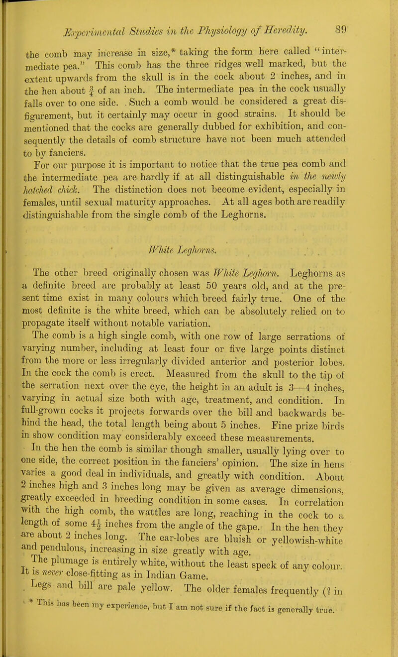 the comb muy increase in size,* taking the form here called  inter- mediate pea. This comb has the three ridges well marked, but the extent upwards from the skull is in the cock about 2 inches, and in the hen about f of an inch. The intermediate pea in the cock usually falls over to one side. . Such a comb would be considered a great dis- figurement, but it certainly may occur in good strains. It should be mentioned that the cocks are generally dubbed for exhibition, and con- sequently the details of comb structure have not been much attended to by fanciers. For our piu-pose it is important to notice that the true pea comb and the intermediate pea are hardly if at all distinguishable in the oiewly hatched chick. The distinction does not become evident, especially in females, iintil sexual maturity approaches. At all ages both are readily distinguishable from the single comb of the Leghorns. Uniite Leghorns. The other breed originally chosen was White Leghmii. Leghorns as a definite breed are probably at least 50 years old, and at the pre- sent time exist in many colours which breed fairly true. One of the most definite is the white breed, which can be absolutely relied on to propagate itself without notable variation. The comb is a high single comb, with one row of large serrations of varying number, including at least four or five large points distinct from the more or less irregidarly divided anterior and posterior lobes. In the cock the comb is erect. Measured from the skull to the tip of the serration next over the eye, the height in an adult is 3—4 inches, varying in actual size both with age, treatment, and condition. In full-grown cocks it projects forwards over the bill and backwards be- hind the head, the total length being about 5 inches. Fine prize birds in show condition may considerably exceed these measurements. In the hen the comb is similar though smaller, usually lying over to one side, the correct position in the fanciers' opinion. The size in hens varies a good deal in individuals, and greatly with condition. About 2 mches high and 3 inches long may be given as average dimensions, greatly exceeded in breeding condition in some cases. In correlation with the high comb, the wattles are long, reaching in the cock to a length of some ^ inches from the angle of the gape. In the hen they iire about 2 mches long. The ear-lobes are bluish or yellowish-white and pendulous, increasing in size greatly with age. The plumage is entirely white, without the least speck of any coloui' It IS never close-fitting as in Indian Game. . Legs and bill are pale yellow. The older females frequently (? in • * This 1ms been my experience, but I am not sure if the fact is generally true.