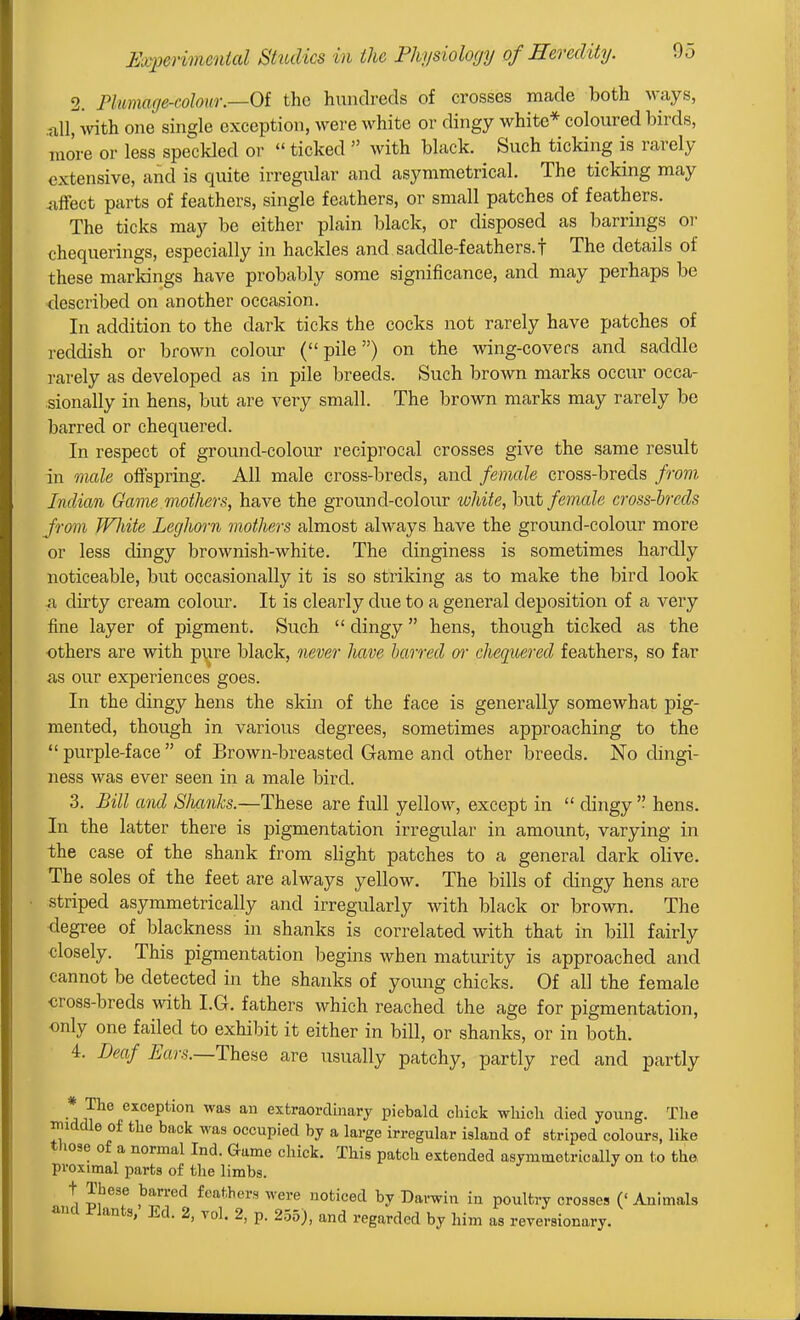 2. Plumage-colour.—Oi the hundreds of crosses made both ways, .all, -with one single exception, were white or dingy white* coloured birds, more or less speckled or  ticked  with black. Such ticking is rarely extensive, and is quite irregular and asymmetrical. The ticking may <iffect parts of feathers, single feathers, or small patches of feathers. The ticks may be either plain black, or disposed as barrings oi- chequerings, especially in hackles and saddle-feathers, f The details of these markings have probably some significance, and may perhaps be described on another occasion. In addition to the dark ticks the cocks not rarely have patches of reddish or brown coloiu- (pile) on the wing-covers and saddle rarely as developed as in pile breeds. Such brown marks occur occa- sionally in hens, but are very small. The brown marks may rarely be barred or chequered. In respect of ground-colour reciprocal crosses give the same result in male offspring. All male cross-breds, and female cross-breds from Indian Game mothers, have the ground-colour white, but female cross-breds from fVliite Leghorn mothers almost always have the ground-colour more or less dingy brownish-white. The dinginess is sometimes hardly noticeable, but occasionally it is so striking as to make the bird look a dirty cream colour. It is clearly due to a general deposition of a very fine layer of pigment. Such  dingy hens, though ticked as the others are with pijre black, never liave barred or chequered feathers, so far as our experiences goes. In the dingy hens the skin of the face is generally somewhat pig- mented, though in various degrees, sometimes approaching to the  purple-face  of Brown-breasted Game and other breeds. No dingi- ness was ever seen in a male bird. 3. Bill and Slmnks.—These are full yellow, except in  dingy  hens. In the latter there is pigmentation irregular in amount, varying in the case of the shank from slight patches to a general dark olive. The soles of the feet are always yellow. The bills of dingy hens are striped asymmetrically and irregularly with black or brown. The degree of blackness in shanks is correlated with that in bill fairly closely. This pigmentation begins when maturity is approached and cannot be detected in the shanks of young chicks. Of all the female cross-breds with I.G. fathers which reached the age for pigmentation, only one failed to exhibit it either in bill, or shanks, or in both. 4. Deaf i/cir.s.—These are usually patchy, partly red and partly * The exception was an extraordinary piebald chick which died young. The iniddle of the back was occupied by a large irregular island of striped colours, like tliose of a normal Ind. Game chick. This patch extended asymmetrically on to the proximal parts of the limbs. t These barred feathers were noticed by Darwin in poultry crosses ('Animals and Plants, Ed. 2, vol. 2, p. 255), and regarded by him as reversionary.