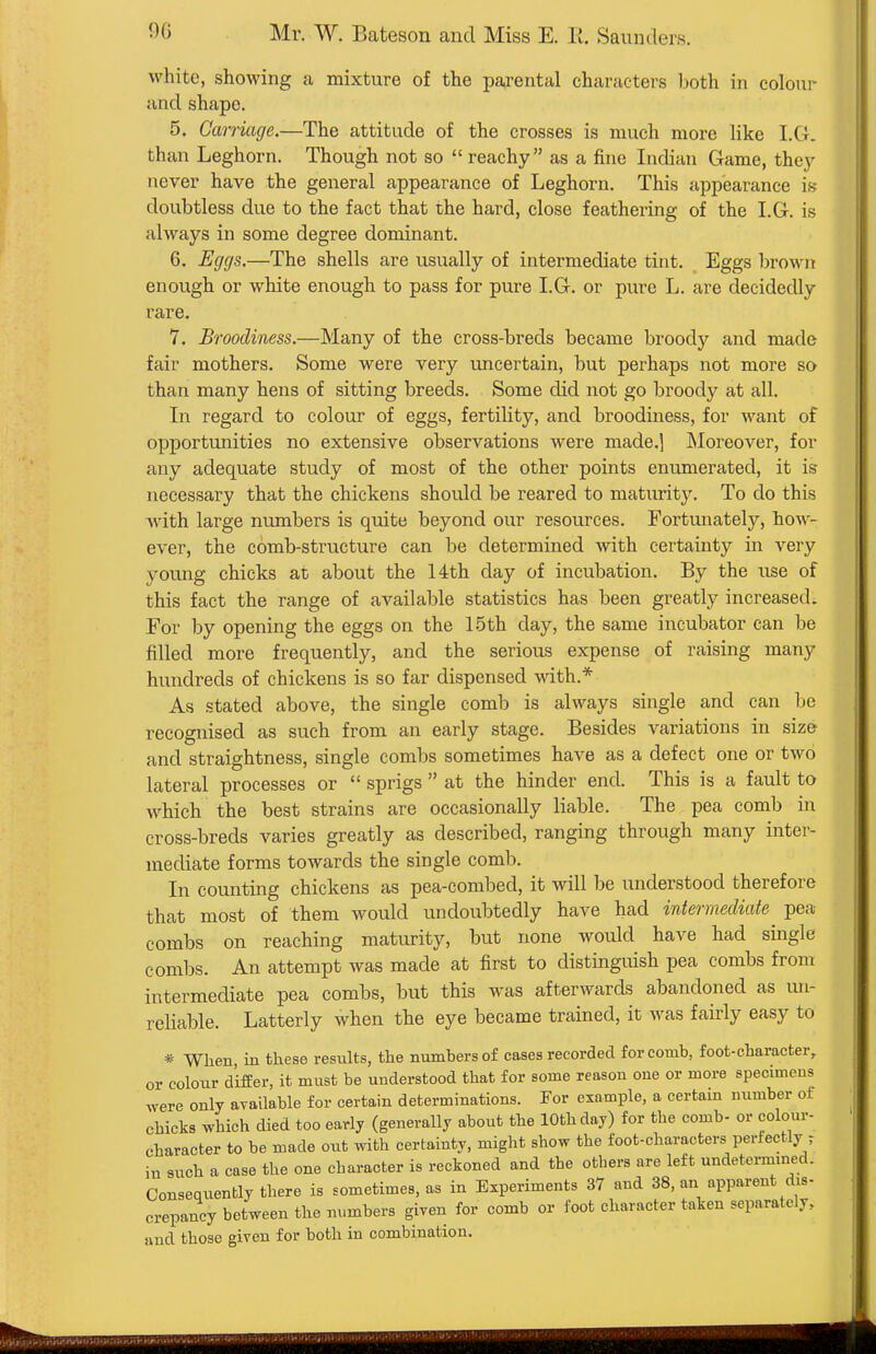 white, showing a mixture of the parental characters both in colour- and shape. 5. Carnage.—The attitude of the crosses is much more like I.G. than Leghorn. Though not so  reachy  as a fine Indian Game, they never have the general appearance of Leghorn. This appearance is doubtless due to the fact that the hard, close feathering of the LG. is always in some degree dominant. 6. Ecjcjs.—The shells are usually of intermediate tint. Eggs brown enough or white enough to pass for pure I.G. or pure L. are decidedly rare. 7. Broodiness.—Many of the cross-breds became broody and made fair mothers. Some were very imcertain, but perhaps not more so than many hens of sitting breeds. Some did not go broody at all. In regard to colour of eggs, fertility, and broodiness, for want of opportunities no extensive observations were made.] INIoreover, for any adequate study of most of the other points enumerated, it is necessary that the chickens should be reared to maturity. To do this Avith large numbers is quite beyond our resources. Fortiuiately, how- ever, the comb-structure can be determined with certainty in very young chicks at about the 14th day of incubation. By the use of this fact the range of available statistics has been greatly increased. For by opening the eggs on the 15th day, the same incubator can be filled more frequently, and the serious expense of raising many hundreds of chickens is so far dispensed with.* As stated above, the single comb is always single and can be recognised as such from an early stage. Besides variations in size and straightness, single combs sometimes have as a defect one or two lateral processes or  sprigs  at the hinder end. This is a fault to which the best strains are occasionally liable. The pea comb in cross-breds varies greatly as described, ranging through many inter- mediate forms towards the single comb. In counting chickens as pea-combed, it will be understood therefore that most of them would undoubtedly have had intermediate^ pea combs on reaching maturity, but none would have had single combs. An attempt was made at first to distinguish pea combs from intermediate pea combs, but this was afterwards abandoned as un- reliable. Latterly when the eye became trained, it was fairly easy to * When, in these results, the numbers of cases recorded for comb, foot-character, or colour differ, it must be understood that for some reason one or more specimens were only available for certain determinations. For example, a certain number of chicks which died too early (generally about the 10th day) for the comb- or colour- character to be made out with certainty, might show the foot-characters perfectly t in such a case the one character is reckoned and the others are left undetei-mmed. Consequently there is sometimes, as in Experiments 37 and 38, an apparent dis- crepancy between the numbers given for comb or foot character taken separately, and those given for both in combination.