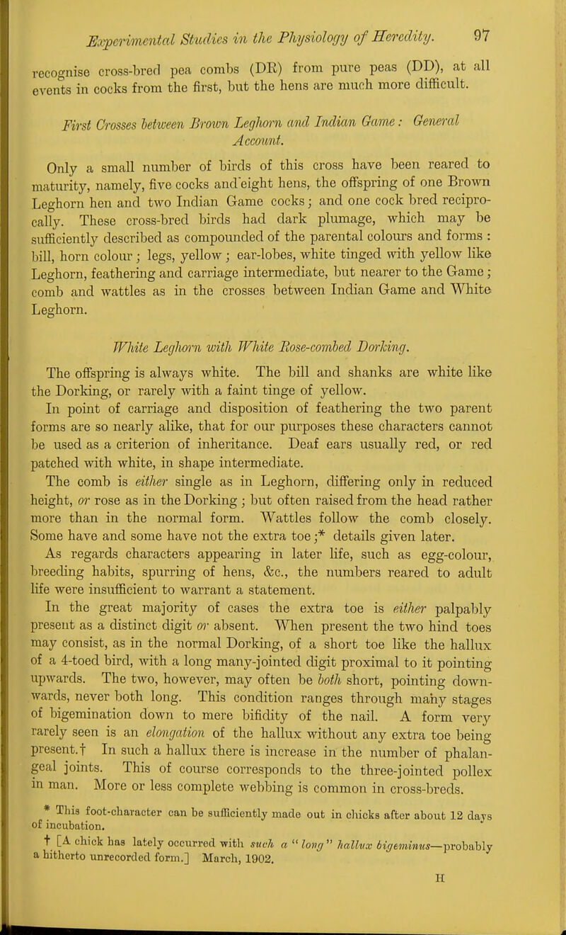 recognise cross-bred pea combs (DR) from pure peas (DD), at all events in cocks from the first, but the hens are much more difficult. First Crosses between Brown LegJiorn and Indian Game: General Account. Only a small number of birds of this cross have been reared to maturity, namely, five cocks andeight hens, the offspring of one Brown Leghorn hen and two Indian Game cocks; and one cock bred recipro- cally. These cross-bred birds had dark plumage, which may be sufficiently described as compounded of the parental colours and forms : bill, horn colour; legs, yellow; ear-lobes, white tinged with, yellow like Leghorn, feathering and carriage intermediate, but nearer to the Game; comb and wattles as in the crosses between Indian Game and White Leghorn. JVhite Leghorn with White Eose-covibed Dorlcing. The offspring is always white. The bill and shanks are white like the Dorking, or rarely with a faint tinge of yellow. In point of carriage and disposition of feathering the two parent forms are so nearly alike, that for our purposes these characters cannot be used as a criterion of inheritance. Deaf ears usually red, or red patched with white, in shape intermediate. The comb is either single as in Leghorn, differing only in reduced height, or rose as in the Dorking ; but often raised from the head rather more than in the normal form. Wattles follow the comb closely. Some have and some have not the extra toe ;* details given later. As regards characters appearing in later life, such as egg-colour, breeding habits, spurring of hens, &c., the numbers reared to adult life were insufficient to warrant a statement. In the great majority of cases the extra toe is either palpably present as a distinct digit or absent. When present the two hind toes may consist, as in the normal Dorking, of a short toe like the hallux of a 4-toed bird, with a long many-jointed digit proximal to it pointing upwards. The two, however, may often be loth short, pointing down- wards, never both long. This condition i-anges through many stages of bigemination down to mere bifidity of the nail. A form very rarely seen is an elongation of the hallux without any extra toe being present.! In such a hallux there is increase in the number of phalan- geal joints. This of course corresponds to the three-jointed pollex in man. More or less complete webbing is common in cross-breds. * This foot-character can be sufficiently made out in clucks after about 12 days of incubation. t [A chick has lately occurred with such a  long  hallux Ai^emmwj—probably a hitherto unrecorded form.] March, 1902. H