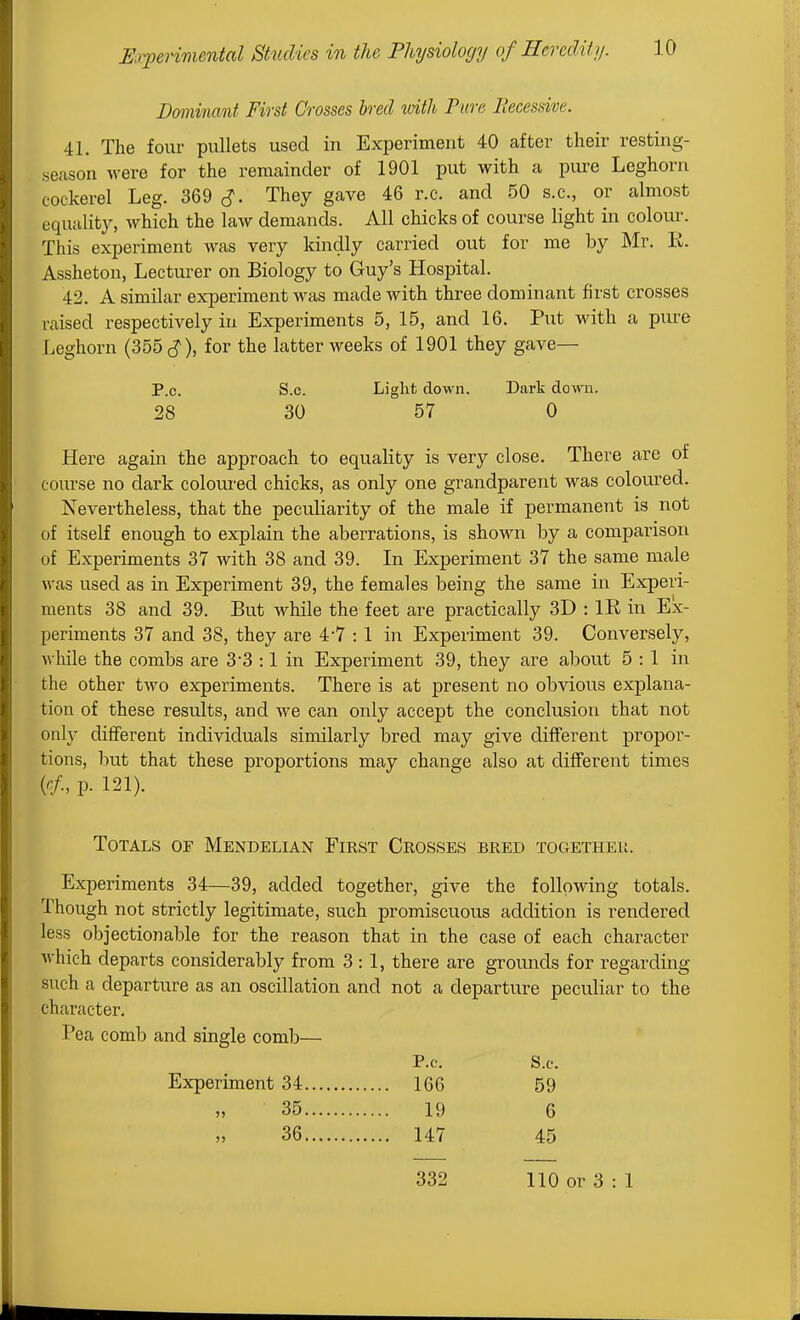 Dominant First Crosses bred with Pure Fiecessive. 41. The four pullets used in Experiment 40 after their resting- season were for the remainder of 1901 put with a pure Leghorn cockerel Leg. 369 They gave 46 r.c. and 50 s.c, or almost equality, which the law demands. All chicks of course light in colour. This experiment was very kindly carried out for me by Mr. E. Assheton, Lecturer on Biology to Guy's Hospital. 42. A similar experiment was made with three dominant first crosses raised respectively in Experiments 5, 15, and 16. Put with a pure Leghorn (355 cJ), for the latter weeks of 1901 they gave— P.O. s.o. Light down. Dark down. 28 30 57 0 Here again the approach to equality is very close. There are of course no dark coloiu'ed chicks, as only one grandparent was coloui-ed. Nevertheless, that the peculiarity of the male if permanent is not of itself enough to explain the aberrations, is shown by a comparison of Experiments 37 with 38 and 39. In Experiment 37 the same male was used as in Experiment 39, the females being the same in Experi- ments 38 and 39. But while the feet are practically 3D : IE, in Ex- periments 37 and 38, they are 4-7 : 1 in Experiment 39. Conversely, AA'hile the combs are 3'3 :1 in Experiment 39, they are about 5:1 in the other two experiments. There is at present no obvious explana- tion of these results, and we can only accept the conclusion that not only clitFerent individuals similarly bred may give different propor- tions, but that these proportions may change also at different times p. 121). Totals of Mendelian First Crosses bred together. Experiments 34—39, added together, give the following totals. Though not strictly legitimate, such promiscuous addition is rendered less objectionable for the reason that in the case of each character which departs considerably from 3:1, there are grounds for regarding such a departure as an oscillation and not a departure peculiar to the character. Pea comb and single comb— P.e. S.c. Experiment 34 166 59 35 19 6 36 147 45