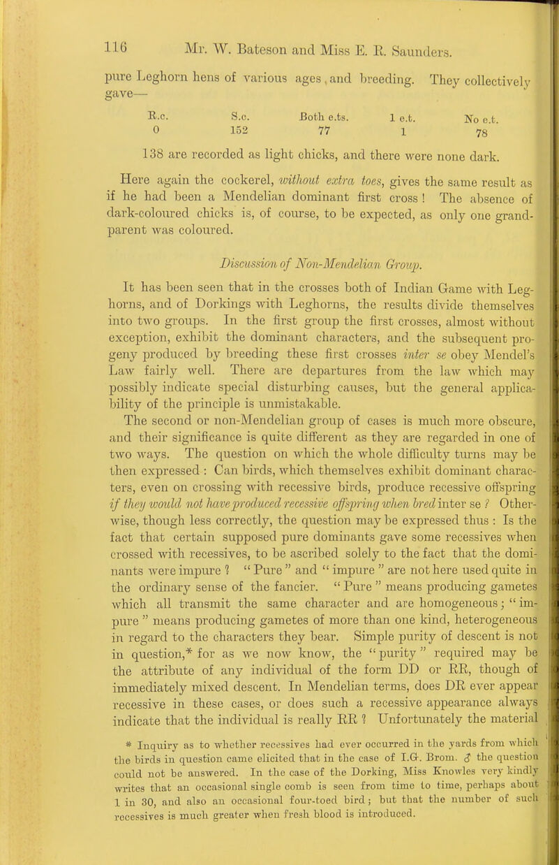 I Mr. W. Bateson and Miss E. E. Saunders. pure Leghorn hens of various ages,and breeding. They collectivelv gave— R-c. S.c. Both e.ts. 1 e.t. No e t 0 152 77 1 78'' 138 are recorded as light chicks, and there were none dark. Here again the cockerel, without extra toes, gives the same result as if he had been a Mendelian dominant first cross ! The absence of dark-coloured chicks is, of course, to be expected, as only one grand- parent was coloured. Discussion of Non-Mendelian Ch^oup. It has been seen that in the crosses both of Indian Game with Leg- horns, and of Dorkings with Leghorns, the results divide themselves into two groups. In the first group the first crosses, almost without exception, exhibit the dominant characters, and the subsequent pro- geny produced by breeding these first crosses inter se obey Mendel's Law fairly well. There are departures from the law which may possibly indicate special disturbing causes, but the general applica- bility of the principle is unmistakable. The second or non-Mendelian group of cases is much more obscure, and their significance is quite different as they are regarded in one of two ways. The question on which the whole difTiculty turns may be then expressed : Can birds, which themselves exhiljit dominant charac- ters, even on crossing with recessive birds, produce recessive offspring if they would not hmproduced recessive offsjmng when bred inter se ? Other- wise, though less correctly, the question may be expressed thus : Is the fact that certain supposed pure dominants gave some recessives when crossed with recessives, to be ascribed solely to the fact that the domi- nants were impure 1  Pure  and  impure  are not here used quite in the ordinary sense of the fancier.  Pure  means producing gametes which all transmit the same character and are homogeneous;  im- pure  means producing gametes of more than one kind, heterogeneous in regard to the characters they bear. Simple purity of descent is not in question,* for as we now know, the  purity  required may be the attribute of any individual of the form DD or ER, though of immediately mixed descent. In Mendelian terms, does DE ever appear recessive in these cases, or does such a recessive appearance always indicate that the individual is really EE 1 Unfortunately the material * Inquiry as to whether recessives had ever occurred in the yards from which the birds in question came elicited that in the case of I.G-. Brom. <? the question could not be answered. In the case of the Dorking, Miss Knowles very kindly writes that an occasional single comb is seen from time to time, perhaps about 1 in 30, and also an occasional four-toed bird; but that the number of such recessives is much greater when fresh blood is introduced.