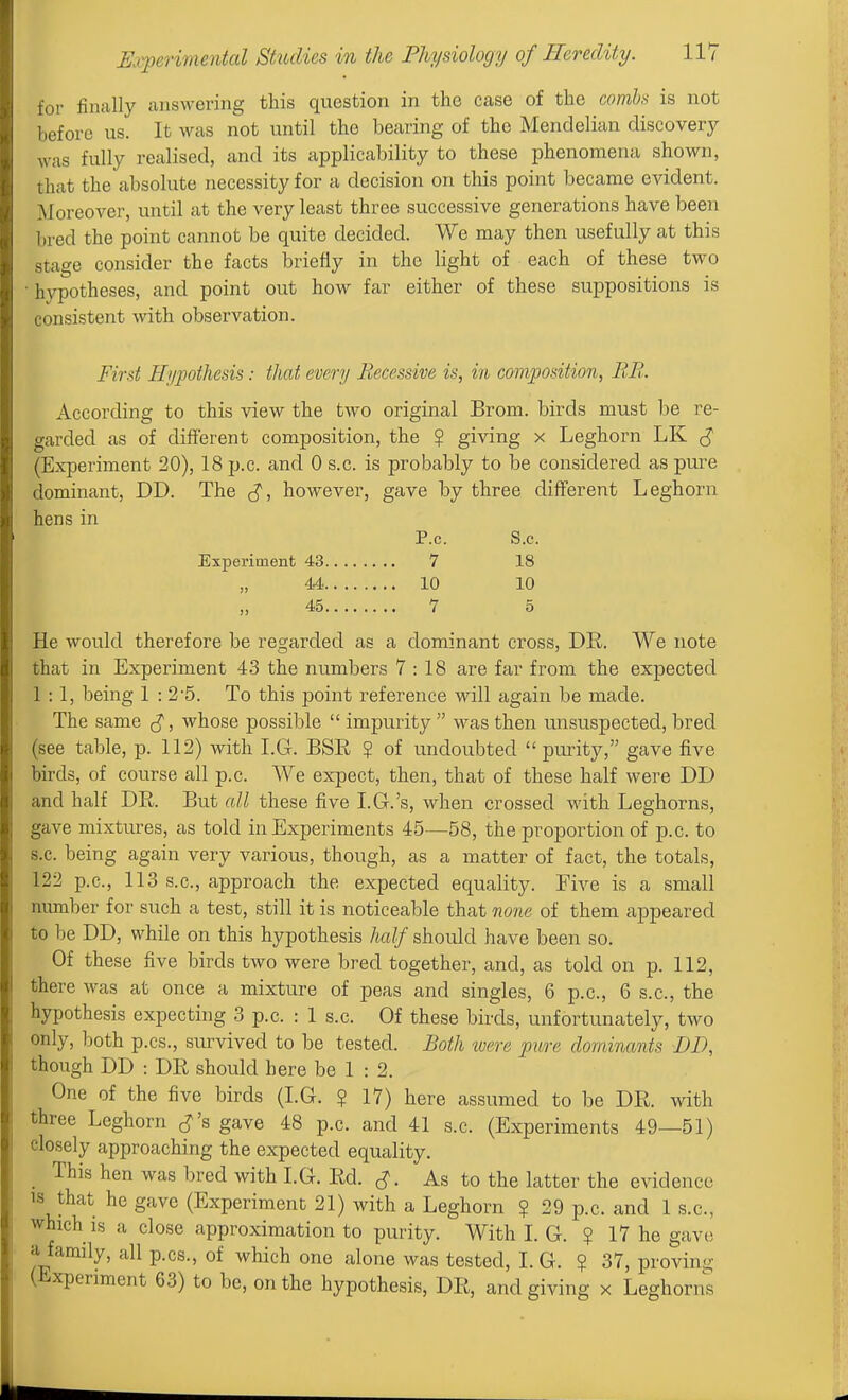 for finally answering this question in the case of the comh is not liefore us. It was not until the bearing of the Mendelian discovery was fully realised, and its applicability to these phenomena shown, that the absolute necessity for a decision on this point became evident. Moreover, until at the very least three successive generations have been hred the point cannot be quite decided. We may then usefully at this stage consider the facts briefly in the light of each of these two hypotheses, and point out how far either of these suppositions is consistent with observation. First Hypothesis: that every Recessive is, in composition, RB. According to this view the two original Brom. birds must be re- o;arded as of difierent composition, the ? giving x Leghorn LK ^ (Experiment 20), 18 p.c. and 0 s.c. is probably to be considered as pure dominant, DD. The ^, however, gave by three different Leghorn hens in P.c. S.c. Experiment 43 7 18 44 10 10 45 7 0 He would therefore be regarded as a dominant cross, DE. We note chat in Experiment 43 the numbers 7 : 18 are far from the expected 1 :1, being 1 : 25. To this point reference will again be made. The same ^, whose possible  impurity  was then luisuspected, bred (see table, p. 112) with I.G. BSE ? of undoubted purity, gave five Ijirds, of course all p.c. We expect, then, that of these half were DD and half DE. But all these five I.G.'s, when crossed with Leghorns, .;ave mixtures, as told in Experiments 45—58, the proportion of p.c. to s.c. being again very various, though, as a matter of fact, the totals, 122 p.c, 113 s.c, approach the expected equality. Five is a small number for such a test, still it is noticeable that none of them appeared to he DD, while on this hypothesis half should have been so. Of these five birds two were bred together, and, as told on p. 112, there was at once a mixture of peas and singles, 6 p.c, 6 s.c, the hypothesis expecting 3 p.c. : 1 s.c. Of these birds, unfortunately, two only, both p.cs., survived to be tested. Both were pure dominants DD, though DD : DE should here be 1 : 2. One of the five birds (I.G. ? 17) here assumed to be DE. with three Leghorn cJ's gave 48 p.c. and 41 s.c. (Experiments 49—51) closely approaching the expected equality. _ This hen was bred with I.G. Ed. ^J. As to the latter the evidence ts that he gave (Experiment 21) with a Leghorn ? 29 p.c. and 1 s.c, which is a close approximation to purity. With I. G. ? 17 he gave a family, all p.cs., of which one alone was tested, I. G. ? 37, proving (iixperiment 63) to be, on the hypothe.sis, DE, and giving x Leghorns