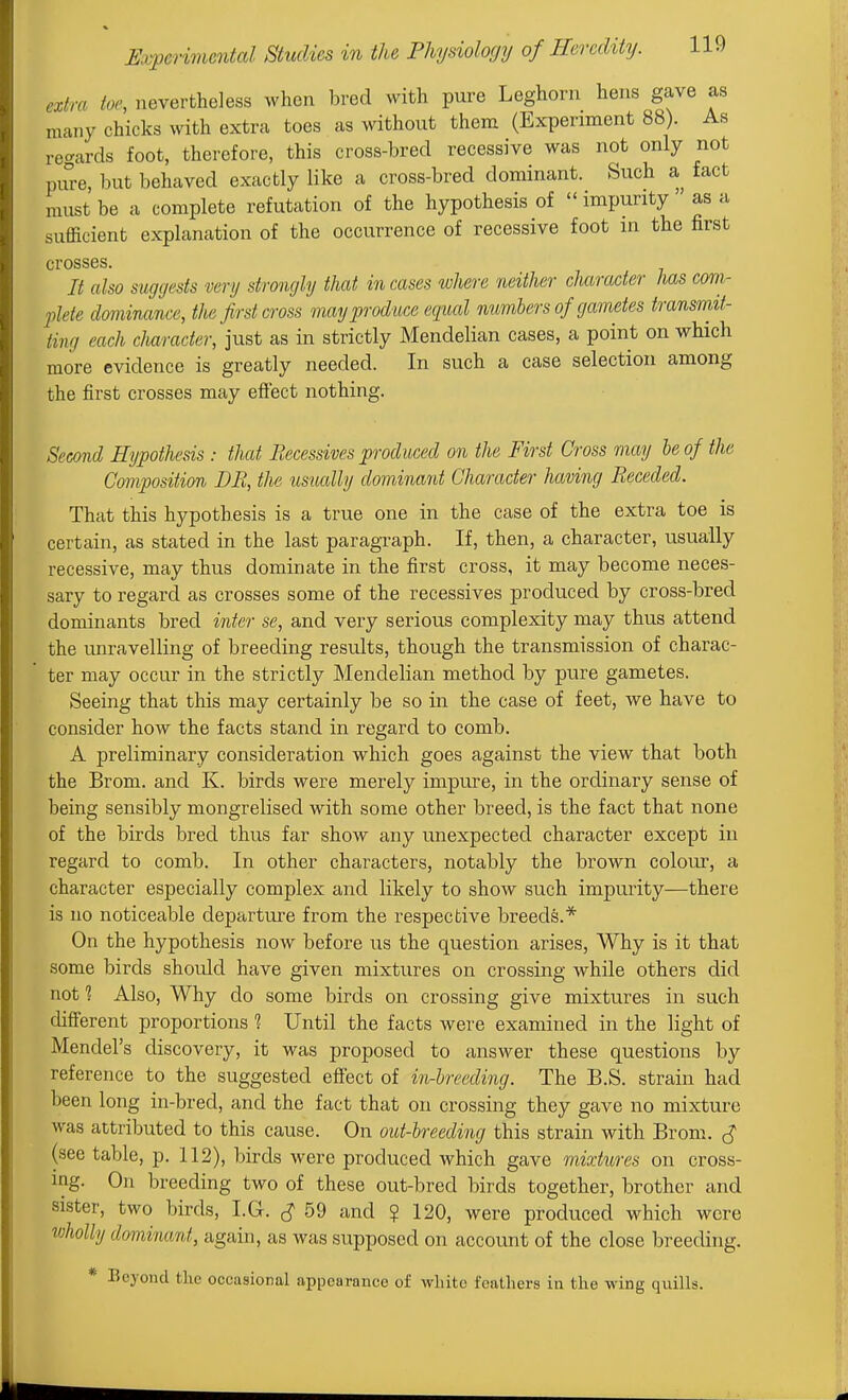extra toe, nevertheless when bred with pure Leghorn hens gave as many chicks with extra toes as without them (Experiment 88). As regards foot, therefore, this cross-bred recessive was not only not pure, but behaved exactly like a cross-bred dominant. Such a fact must be a complete refutation of the hypothesis of  impurity as a sufficient explanation of the occurrence of recessive foot in the first crosses. It also suggests very strongly that in cases where neither character has com- 2jlete dominance, the first cross may produce equal numbers of gametes transmit- ting each character, just as in strictly Mendelian cases, a point on which more evidence is greatly needed. In such a case selection among the first crosses may efiect nothing. Second Hypothesis : that Fiecessives produced on the First Cross may he of the Composition DR, the usually dominant Character having Receded. That this hypothesis is a true one in the case of the extra toe is certain, as stated in the last paragraph. If, then, a character, usually recessive, may thus dominate in the first cross, it may become neces- sary to regard as crosses some of the recessives produced by cross-bred dominants bred inter se, and very serious complexity may thus attend the unravelling of breeding results, though the transmission of charac- ter may occur in the strictly Mendelian method by pure gametes. Seeing that this may certainly be so in the case of feet, we have to consider how the facts stand in regard to comb. A preliminary consideration which goes against the view that both the Brom. and K. birds were merely impure, in the ordinary sense of being sensibly mongrelised with some other breed, is the fact that none of the birds bred thus far show any unexpected character except in regard to comb. In other characters, notably the brown colour, a character especially complex and likely to show such impurity—there is no noticeable departure from the respective breeds.* On the hypothesis now before us the question arises, Why is it that some birds should have given mixtures on crossing while others did not 1 Also, Why do some birds on crossing give mixtures in such different proportions 1 Until the facts were examined in the light of Mendel's discovery, it was proposed to answer these questions by reference to the suggested effect of in-hreeding. The B.S. strain had been long in-bred, and the fact that on crossing they gave no mixture was attributed to this cause. On out-breeding this strain with Brom. J (see table, p. 112), birds were produced which gave mixtures on cross- ing. On breeding two of these out-bred birds together, brother and sister, two birds, I.G. ^ 59 and ? 120, were produced which were wholly dominant, again, as was supposed on account of the close breeding. * Beyond the occasional appearance of wliitc feathers in the wing quills.