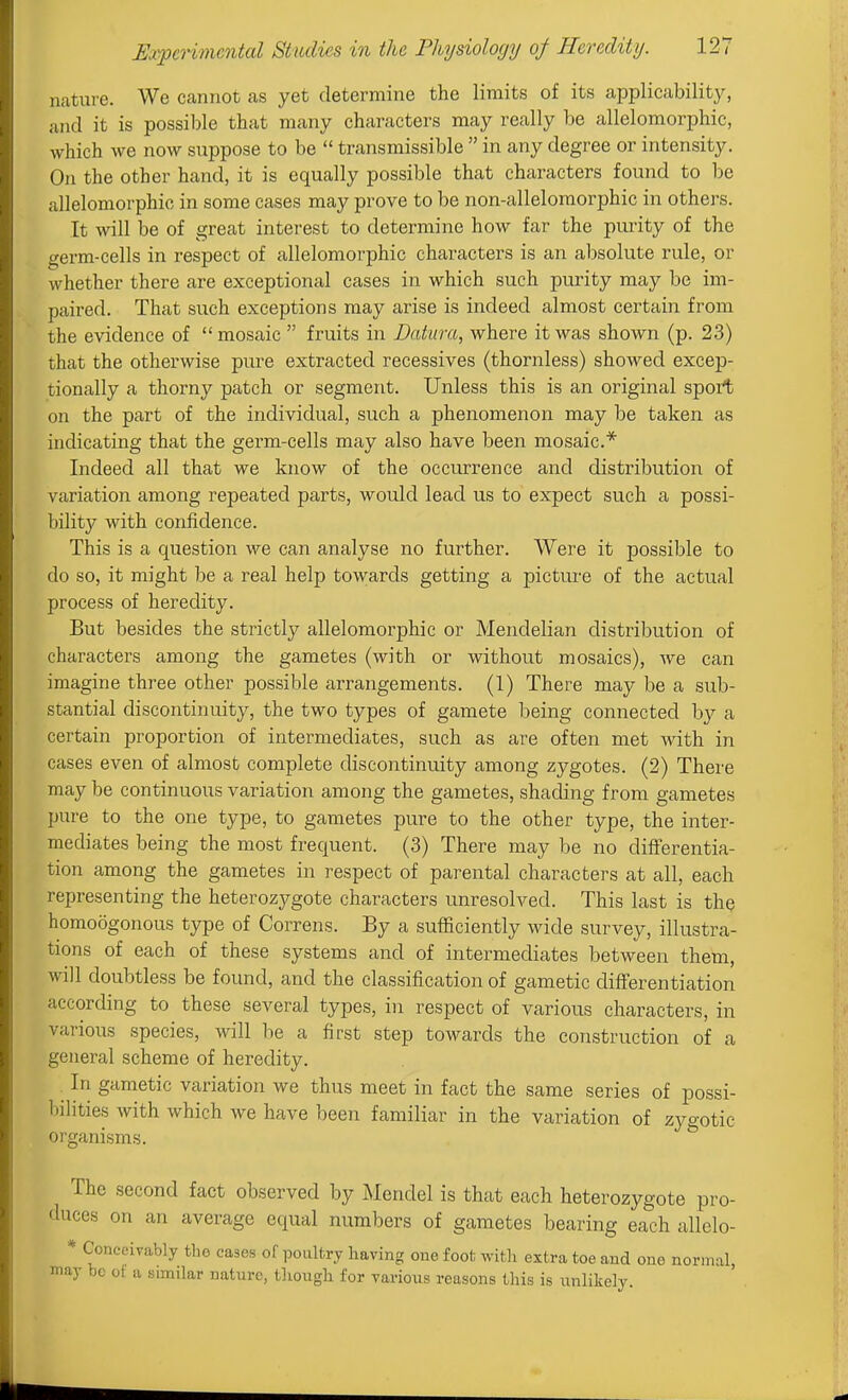 nature. We cannot as yet determine the limits of its applicability^, and it is possible that many characters may really be allelomorphic, which we now suppose to be  transmissible  in any degree or intensity. On the other hand, it is equally possible that characters found to be allelomorphic in some cases may prove to be non-alleloraorphic in others. It will be of great interest to determine how far the pm-ity of the germ-cells in respect of allelomorphic characters is an absolute rule, or whether there are exceptional cases in which such purity may be im- paired. That such exceptions may arise is indeed almost certain from the evidence of mosaic  fruits in Datura, where it was shown (p. 23) that the otherwise pure extracted recessives (thornless) showed excep- tionally a thorny patch or segment. Unless this is an original spoit on the part of the individual, such a phenomenon may be taken as indicating that the germ-cells may also have been mosaic* Indeed all that we know of the occurrence and distribution of variation among repeated parts, would lead us to expect such a possi- bility with confidence. This is a question we can analyse no further. Were it possible to do so, it might be a real help towards getting a picture of the actual process of heredity. But besides the strictly allelomorphic or Mendelian distribution of characters among the gametes (with or without mosaics), we can imagine three other possible arrangements. (1) There may be a sub- stantial discontinuity, the two types of gamete being connected by a certain proportion of intermediates, such as are often met with in cases even of almost complete discontinuity among zygotes. (2) There may be continuous variation among the gametes, shading from gametes pure to the one type, to gametes pure to the other type, the inter- mediates being the most frequent. (3) There may be no differentia- tion among the gametes in respect of parental characters at all, each representing the heterozygote characters unresolved. This last is the homoogonous type of Correns. By a sufficiently wide survey, illustra- tions of each of these systems and of intermediates between them, will doubtless be found, and the classification of gametic difTerentiation according to these several types, in respect of various characters, in various species, will be a first step towards the construction of a gejieral scheme of heredity. ^ In gametic variation we thus meet in fact the same series of possi- bilities with which we have been familiar in the variation of zygotic organisms. The second fact observed by Mendel is that each heterozygote pro- duces on an average equal numbers of gametes bearing each allelo- * Conceivably the cases of poultry having one foot with extra toe and one normal, may be of a similar nature, though for various reasons this is imlikely.