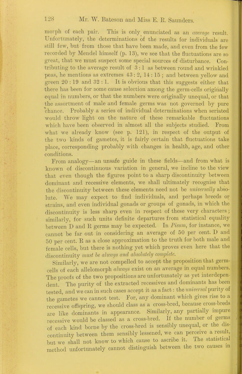moi'ph of each pair. This is only enunciated as an average result. Unfortunately, the determinations of the results for individuals arc still few, but from those that have been made, and even from the few recorded by Mendel himself (p. 13), we see that the fluctuations are so great, that we must suspect some special sources of disturbance. Con- tributing to the average result of 3:1 as between round and wrinkled peas, he mentions as extremes 43 : 2, 14:15; and between yellow and green 20 : 19 and 32 : 1. It is obvious that this suggests either that there has been for some cause selection among the germ-cells origihall}' equal in numbers, or that the numbers were originally unequal, or that the assortment of male and female germs was not governed by pure chance. Probably a series of individual determinations when seriated would thi'ow light on the nature of these remarkable fluctuations which have been observed in almost all the subjects studied. From what Ave already know (see p. 121), in respect of the output of the two kinds of gametes, it is fairly certain that fluctuations take place, corresponding probably with changes in health, age, and other conditions. From analogy—an unsafe guide in these fields—and from what is known of discontinuous variation in general, we incline to the view that even though the figures point to a sharp discontinuity between dominant and recessive elements, we shall ultimately recognise that the discontinuity between these elements need not be wiiversally abso- lute. We may expect to find individuals, and perhaps breeds or strains, and even individual gonads or groups of gonads, in which the discontinuity is less sharp even in respect of these very characters; similarly, for such units definite departures from statistical equality between D and R germs may be expected. In Pisum, for instance, we cannot be far out in considering an average of 50 per cent. D and 50 per cent. R as a close approximation to the truth for both male and female cells, but there is nothing yet which proves even here that the discontinuity must he alwai/s and ahsohdehj complete. Similarly, we are not compelled to accept the proposition that germ- cells of each allelomorph always exist on an average in equal numbers. The proofs of the two propositions are unfortunately as yet interdepen- dent. The purity of the extracted recessives and dominants has been tested, and we can in such cases accept it as a fact: the universal purity of the gametes we cannot test. For, any dominant which gives rise to a recessive offspring, we should class as a cross-bred, because cross-breds are like dominants in appearance. Similarly, any partially impure recessive would be classed as a cross-bred. If the number of germs of each kind borne by the cross-bred is sensibly unequal, or the dis- continuity between them sensibly lessened, we can perceive a resiilt but we shall not know to which cause to ascribe it. The statistical method unfortimately cannot distinguish between the two causes in