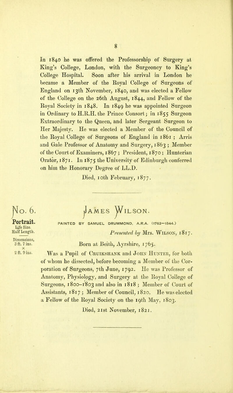 la 1840 he was offered the Professorship of Surgery at King's College, London, with the Surgeoncy to King's College Hospital. Soon after his arrival in London he became a Member of the Royal College of Surgeons of England on 13th November, 1840, and was elected a Fellow of the College on the 26th August, 1844, and Fellow of the Royal Society in 1848. Li 1849 ^® appointed Surgeon in Ordinary to H.R.H. the Prince Consort; in 1855 Surgeon Extraordinary to the Queen, and later Sergeant Surgeon to Her Majesty. He was elected a Member of the Council of the Royal College of Surgeons of England in 1861 ; Arris and Gale Professor of Anatomy and Surgery, 1863 ; Member of the Court of Examiners, 1867 ; President, 1870; Hunterian Orator, 1871. In 1875 the University of Edinburgh conferred on him the Honorary Degree of LL.D. Died, loth February, 1877. jIaMES jA/^ILSON, PAINTED BY SAMUEL DRUMMOND, A.R.A. (1763—1844.) Presented hy Mrs. Wilson, 1817. Born at Beith, Ayrshire, 1765. Was a Pupil of Cruikshank and John Hunter, for both of whom he dissected, before becoming a Member of the Cor- poration of Surgeons, 7th June, 1792. He was Professor of Anatomy, Physiology, and Surgery at the Royal College of Surgeons, 1800-1803 and also in 1818 ; Member of Court of Assistants, 1817 ; Member of Council, 1820. He was elected a Fellow of the Royal Society on the 19th May, 1803. Died, 21st November, 1821. No. 6, Portrait. Life Size. Half Length. Dimensions, 3 ft. 7 ins. X 2 ft. 9 ins.