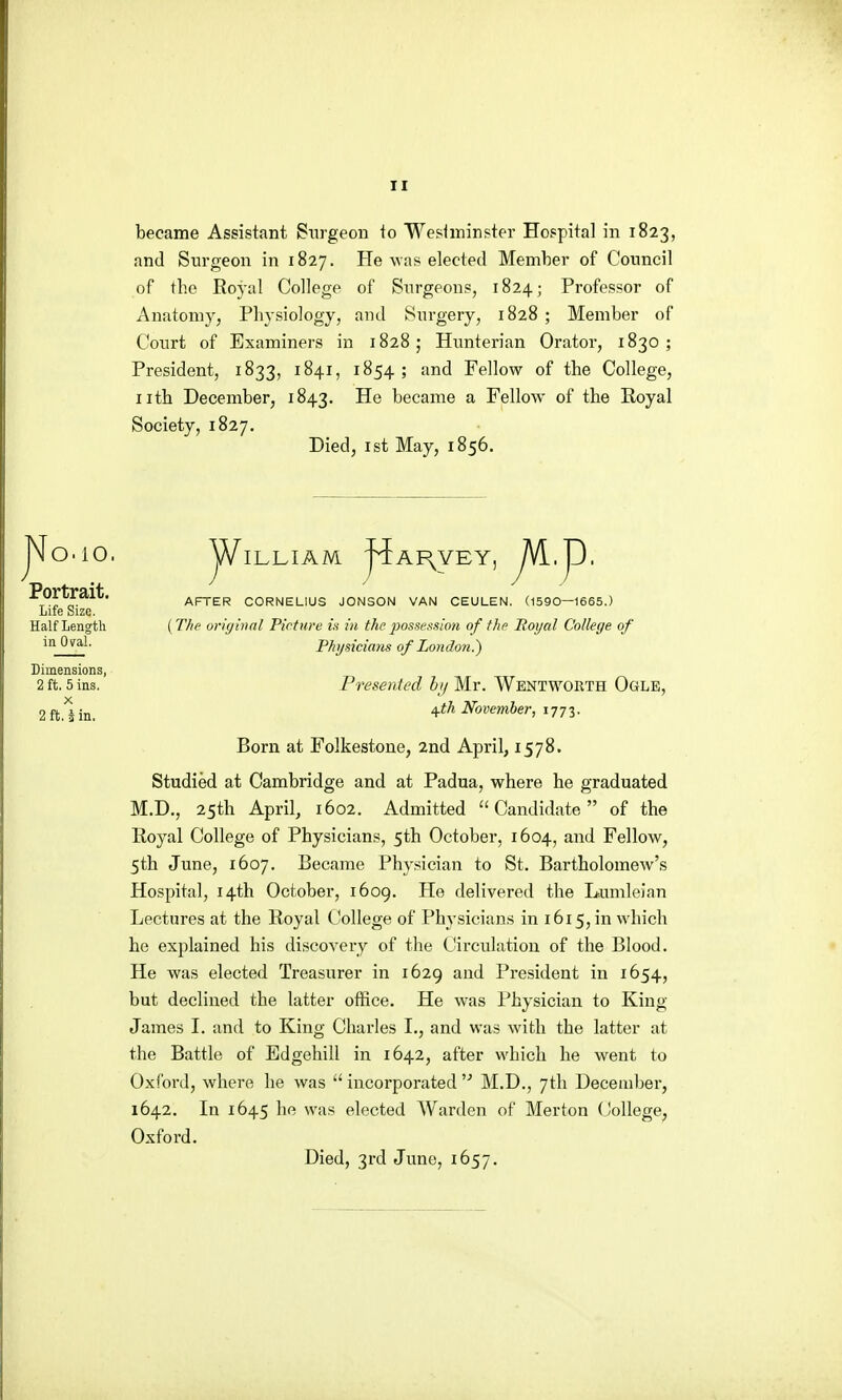 became Assistant Surgeon to Wesiminpter Hospital in 1823, and Surgeon in 1827. He was elected Member of Council of the Royal College of Sxirgeons, 1824; Professor of Anatomy, Physiology, and Surgery, 1828 ; Member of Court of Examiners in 1828; Hnnterian Orator, 1830; President, 1833, 1841, 1854 ; and Fellow of the College, iith December, 1843. He became a Fellow of the Eoyal Society, 1827. Died, 1st May, 1856. 0.10. Portrait. Life Size. Half Length in Oval. Dimensions, 2 ft. 5 ins. X 2 ft. J in. W ILLIAM j^AI^VEY, J^^J^- AFTER CORNELIUS JONSON VAN CEULEN. (1590—1665.) {T/ifi vrhjinnl Picture in in the2}osse!^sion of the Royal College of Physicians of London.) Presented hj Mr. Wentworth Ogle, /^th November, 1773. Born at Folkestone, 2nd April, 1578. Studied at Cambridge and at Padua, where he graduated M.D., 25th April, 1602. Admitted Candidate of the Royal College of Physicians, 5th October, 1604, ai^fl Fellow, 5th June, 1607, Became Physician to St. Bartholomew's Hospital, 14th October, 1609. He delivered the Lumleian Lectures at the Royal College of Physicians in 1615, in which he explained his discovery of the Circulation of the Blood. He was elected Treasurer in 1629 and President in 1654, but declined the latter office. He was Physician to King James I. and to King Charles I., and was wdth the latter at the Battle of Edgehill in 1642, after which he went to Oxford, where he was  incorporated M.D., 7th December, 1642, In 1645 he was elected Warden of Merton (Jollege, Oxford. Died, 3rd June, 1657.