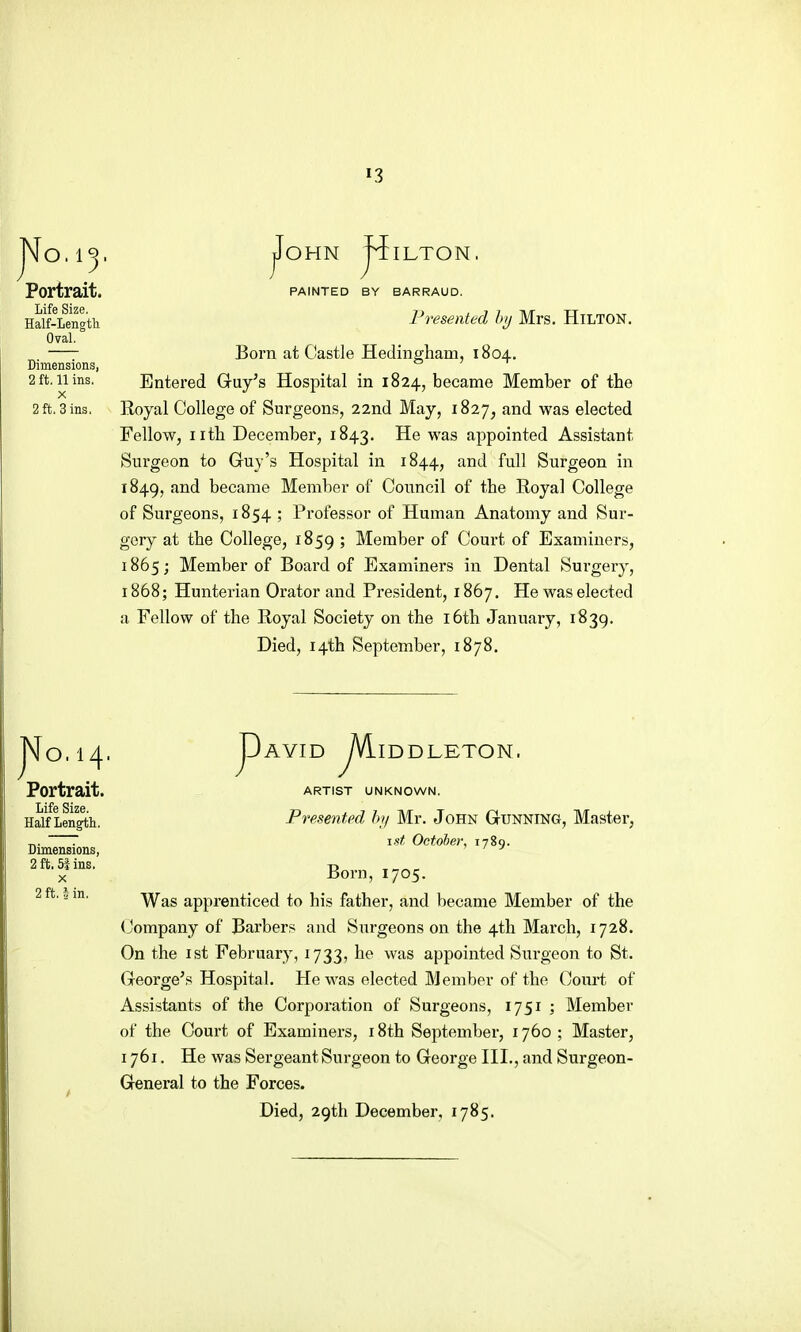 O. ij. Portrait. Life Size. Half-Lengtli Oval. Dimensions, 2 ft. 11 ins. X 2 ft. 3 ins. jFoHN ILTON, PAINTED BY BARRAUD. Presented hy Mrs. HiLTON. Born at Castle Hedingham, 1804. Entered Guy's Hospital in 1824, became Member of the Royal College of Surgeons, 22nd May, 1827, and was elected Fellow, nth December, 1843. He was appointed Assistant Surgeon to Guy's Hospital in 1844, and full Surgeon in 1849, and became Member of Council of the Royal College of Surgeons, 1854 ; Professor of Human Anatomy and Sur- gery at the College, 1859 '■> Member of Court of Examiners, 1865; Member of Board of Examiners in Dental Surgery, 1868; Hunterian Orator and Pi'esident, 1867. He was elected a Fellow of the Royal Society on the 16th January, 1839. Died, 14th September, 1878. jVo.14. Portrait. Life Size. Half Length. Dimensions, 2 ft. 5f ins. X 2 ft. i in. D yvLiD pAVID /VilDDJLETON. ARTIST UNKNOWN. Presented hy Mr. John Gunning, Master, 1st Octoher, 1789. Born, 1705. Was apprenticed to his father, and became Member of the (Jompany of Barbers and Surgeons on the 4th March, 1728. On the 1st February, 1733, he was appointed Surgeon to St. George's Hospital. He was elected Member of the Court of Assistants of the Corporation of Surgeons, 1751 ; Member of the Court of Examiners, i8th Septembei-, 1760 ; Master, 1761. He was Sergeant Surgeon to George III., and Surgeon- General to the Forces. Died, 29th December. 1785.