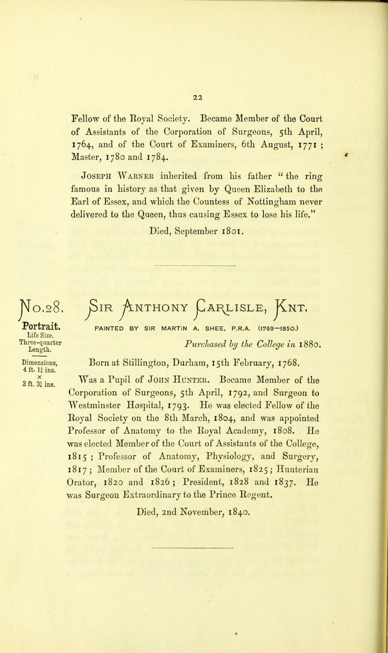 Fellow of the Royal Society. Became Member of the Court of Assistants of the Corporation of Surgeons, 5th April, 1764, and of the Court of Examiners, 6th August, 1771 ; Master, 1780 and 1784. Joseph Warner inherited from his father  the ringr famous in history as that given by Queen Elizabeth to the Earl of Essex, and which the Countess of Nottingham never delivered to the Queen, thus causing Essex to lose his life. Died, September 1801. 8. No,2 Portrait. Life Size. Three-quarter Length. Dimensions, 4 ft. U ins. X 3 ft. 3'i ins. NTHONY PAINTED BY SIR MARTIN A, ISLE JCnt. (1769—1850.) SHEE, P.R.A. Purchased hy tJie College in 1880. Born at Stillington, Durham, 15th February, 1768. Was a Pupil of John Hunter. Became Member of the Corporation of Surgeons, 5th April, 1792, and Surgeon to Westminster Hospital, 1793. He was elected Fellow of the Royal Society on the 8th March, 1804, and was appointed Professor of Anatomy to the Royal Academy, 1808. Ho was elected Member of the Court of Assistants of the Colle<xe, 1815 ; Professor of Anatomy, Physiology, and Surgery, 1817; Member of the Court of Examiners, 1825 ; Hunteriau Orator, 1820 and 1826; President, 1828 and 1837. Ho was Surgeon Extraordinary to the Prince Regent. Died, 2nd November; 1840.