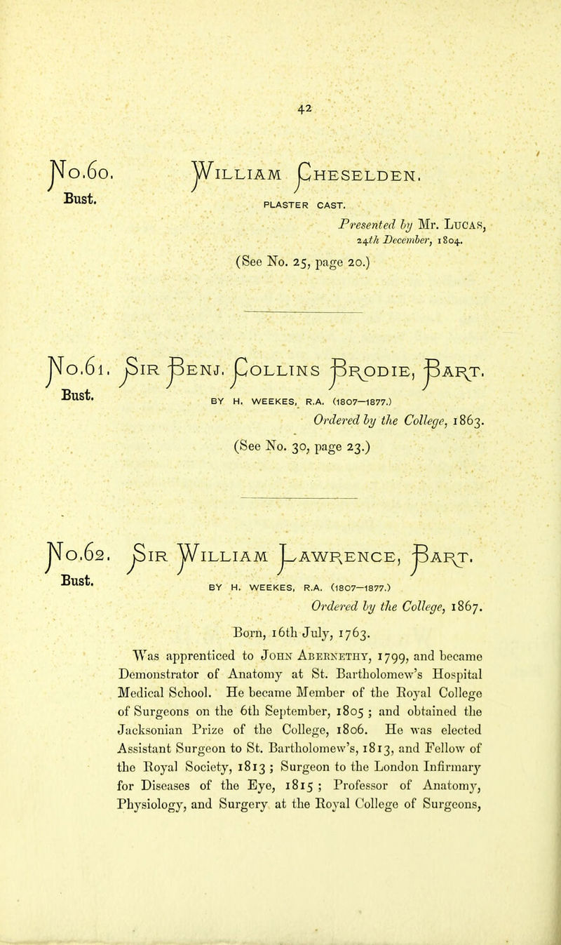 JN[o.6o. Bust. jA/'lLLIAM pHESELDEN. PLASTER CAST. Presented hj Mr. LuCAS, i/^th December, 1804., (See No. 25, page 20.) Bust. IR ^ENJ. JCIOLLINS jSp^ODIE, ^AI\T. BY H, WEEKES, R.A. (1807—1877.) Ordered the College, 1863. (See No. 30, page 23,) jN[o.62. ^IR jA^ILLIAM j^AWI^ENCE, ^AI^. Bust. BY H. WEEKES, R.A. (1807—1877.) Ordered hy tlie College, 1867. Born, i6tli July, 1763. Was apprenticed to John Abeenethy, 1799, and became Demonstrator of Anatomy at St. Bartholomew's Hospital Medical School. He became Member of the Eoyal College of Surgeons on the 6th September, 1805 ; and obtained the Jacksonian Prize of the College, 1806. Ho was elected Assistant Surgeon to St. Bartholomew's, 1813, and Fellow of the Royal Society, 1813 ; Surgeon to the London Infirmar}'- for Diseases of the Eye, 1815 ; Profes.sor of Anatomy, Physiology, and Surgery at the Royal College of Surgeons,