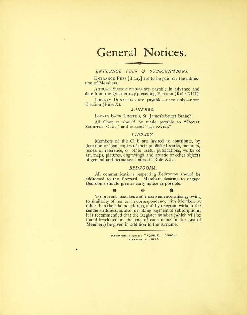 General Notices. ENTRJNCE FEES i5f SUBSCRIPTIONS. Entrance Fees [if any] are to be paid on the admis- sion of Members. Annual Subscriptions are payable in advance and date from the Quarter-day preceding Election (Rule XIII). Library Donations are payable—once only—upon Election (Rule X). BJNKERS. Lloyds Bank Limited, St. James's Street Branch. AU Cheques should be made payable to Royal Societies Club, and crossed  a/c payee. LI BR ART. Members of the Club are invited to contribute, by donation or loan, copies of their published works, memoirs, books of reference, or other useful publications, works of art, maps, pictures, engravings, and artistic or other objects of general and permanent interest (Rule XX.). BEDROOMS. All communications respecting Bedrooms should be addressed to the Steward. Members desiring to engage Bedrooms should give as early notice as possible. * * To prevent mistakes and inconvenience arising, owing to similarity of names, in correspondence with Members at other than their home address, and by telegram without the sender's address, as also in making payment of subscriptions, it is recommended that the Register number (which will be found bracketed at the end of each name in the List of Members) be given in addition to the surname. TELEGRAPHIC AIDRES3: AQUIL/E. LONDON.'