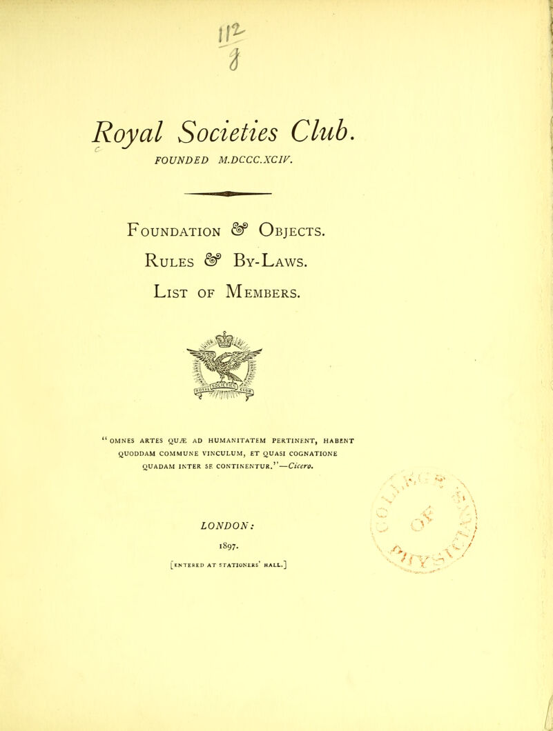 FOUNDED M.DCCC.XCiy. Foundation &^ Objects. Rules ^ By-Laws. List of Members. ' OMNES ARTES QVJE AD HUMANITATEM PERTINENT, HABENT QUODDAM COMMUNE VINCULUM, £T QUASI COGNATIONE QUADAM INTER SE CONTINENTUR.'' — Cicero. LONDON: iro iV [entered AT STATIONERS HALL.] 'v ft '